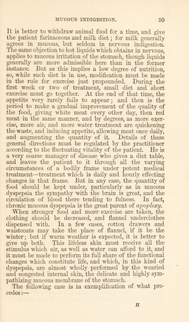 It is better to withdraw animal food for a time, and give the patient farinaceous and milk diet; for milk generally agrees in mucous, but seldom in nervous indigestion. The same objection to hot liquids which obtains in nervous, a})plies to mucous irritation of the stomach, though liquids generally are more admissible here than in the former instance. But as this implies a low degree of nutrition, so, while such diet is in use, modification must be made in the rule for exercise just propounded. During the first week or two of treatment, small diet and short exercise must go together. At the end of that time, the appetite very rarely fails to appear; and then is the period to make a gTadual improvement of the quality of the food, giving white meat every other day, then red meat in the same manner, and by degrees, as more exer- cise, more air, and more water treatment are quickening the waste, and inducing appetite, allowing meat once daily, and augmenting the quantity of it. Details of these general directions must be regulated by the practitioner according to the fluctuating vitality of the patient. He is a very coarse manager of disease who gives a diet table, and leaves the patient to it through all the varying circumstances of a bodily frame under potent medic^ treatment—treatment which is daily and hourly effecting changes in that frame. But in any case, the quantity of food should be kept under, particularly as in mucous dyspepsia the sympathy with the brain is gTeat, and the circulation of blood there tending to fulness. In fact, chronic mucous dyspepsia is the great parent of apoplexy. When stronger food and more exercise are taken, the clothing should be decreased, and flannel underclothes dispensed with. In a few cases, cotton drawers and waistcoats may take the place of flannel, if it be the winter; but if warm weather is expected, it is better to give up both. This lifeless skin must receive all the stimulus which air, as well as water can afford to it, and it must be made to perform its full share of the functional changes wdiich constitute life, and which, in this kind of dyspepsia, are almost wholly performed by the wearied and congested internal skin, the delicate and highly sym- pathizing mucous membrane of the stomach. The following case is in exemplification of what pre- cedes :— H