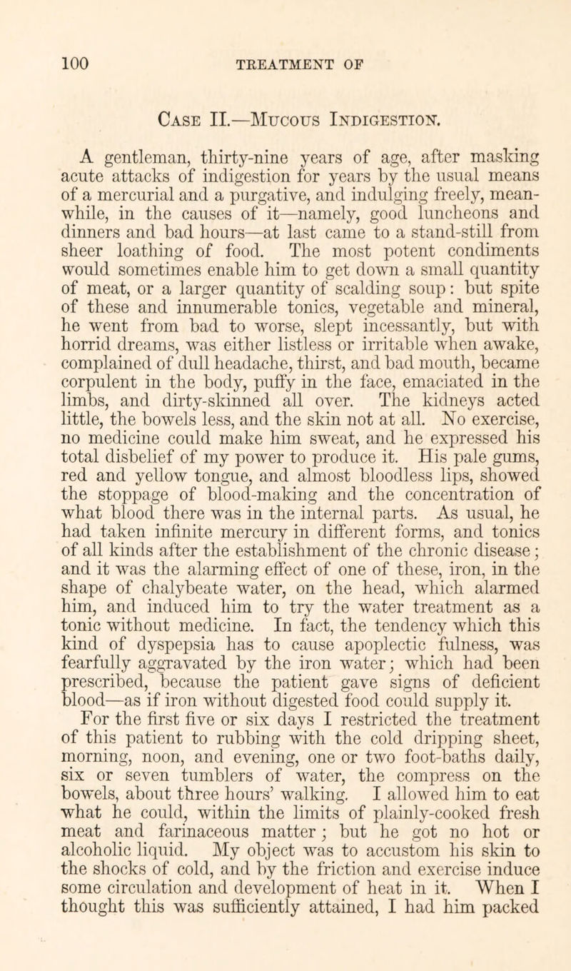 Case II.—Mucous Indigestion. A gentleman, thirty-nine years of age, after mashing acute attacks of indigestion for years by the usual means of a mercurial and a purgative, and indulging freely, mean- while, in the causes of it—namely, good luncheons and dinners and bad hours—at last came to a stand-still from sheer loathing of food. The most potent condiments would sometimes enable him to get dovm a small quantity of meat, or a larger quantity of scalding soup; but spite of these and innumerable tonics, vegetable and mineral, he went from bad to worse, slept incessantly, but with horrid dreams, was either listless or irritable when awake, complained of dull headache, thirst, and bad mouth, became corpulent in the body, puffy in the face, emaciated in the limbs, and dirty-skinned all over. The kidneys acted little, the bowels less, and the skin not at all. No exercise, no medicine could make him sweat, and he expressed his total disbelief of my power to produce it. His pale gums, red and yellow tongue, and almost bloodless lips, showed the stoppage of blood-making and the concentration of what blood there was in the internal parts. As usual, he had taken infinite mercury in different forms, and tonics of all kinds after the establishment of the chronic disease; and it was the alarming effect of one of these, iron, in the shape of chalybeate water, on the head, which alarmed him, and induced him to try the water treatment as a tonic without medicine. In fact, the tendency which this kind of dyspepsia has to cause apoplectic fulness, was fearfully aggravated by the iron water; which had been prescribed, because the patient gave signs of deficient blood—as if iron without digested food could supply it. For the first five or six days I restricted the treatment of this patient to rubbing with the cold dripping sheet, morning, noon, and evening, one or two foot-baths daily, six or seven tumblers of water, the compress on the bowels, about three hours’ walking. I allowed him to eat what he could, within the limits of plainly-cooked fresh meat and farinaceous matter; but he got no hot or alcoholic liquid. My object was to accustom his skin to the shocks of cold, and by the friction and exercise induce some circulation and development of heat in it. When I thought this was sufficiently attained, I had him packed