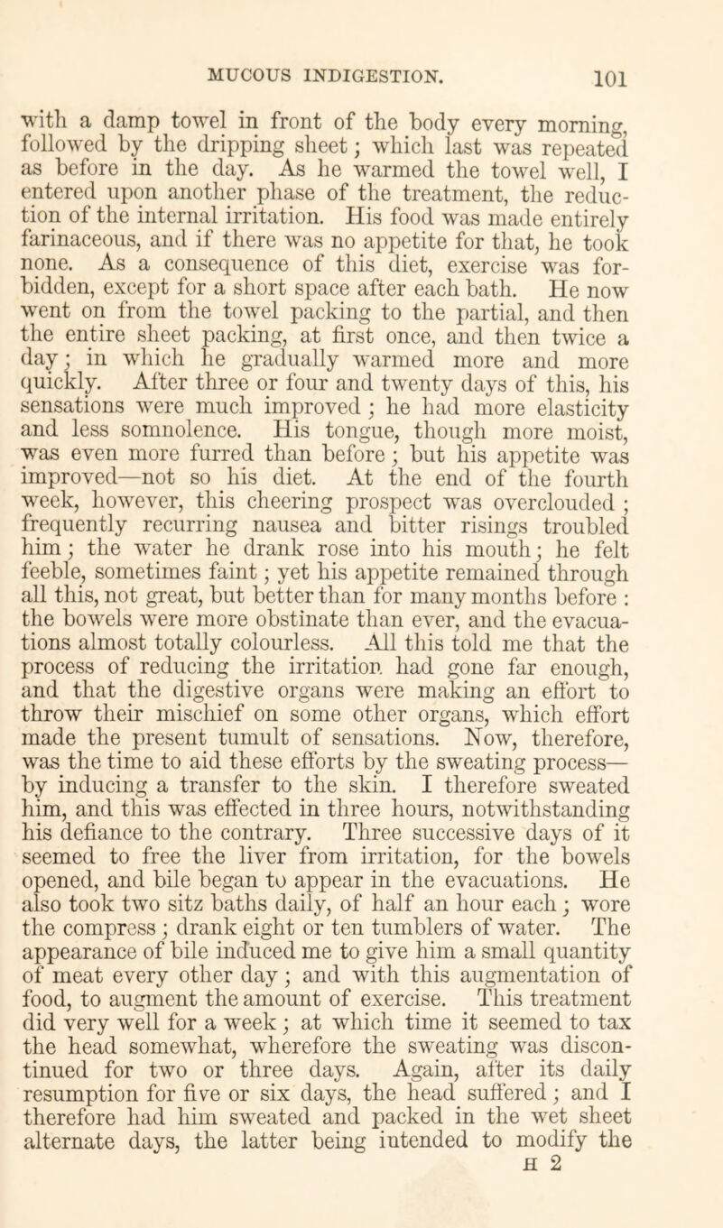 witli a damp towel in front of tlie body every morning, followed by the dripping sheet; which last was repeated as before in the day. As he warmed the towel well, I entered upon another phase of the treatment, the reduc- tion of the internal irritation. His food was made entirely farinaceous, and if there was no appetite for that, he took none. As a consequence of this diet, exercise was for- bidden, except for a short space after each bath. He now went on from the towel packing to the partial, and then the entire sheet packing, at first once, and then twice a day; in which he gradually warmed more and more quickly. After three or four and twenty days of this, his sensations were much improved; he had more elasticity and less somnolence. His tongue, though more moist, was even more furred than before; but his appetite was improved—not so his diet. At the end of the fourth week, however, this cheering prospect was overclouded ; frequently recurring nausea and bitter risings troubled him; the water he drank rose into his mouth; he felt feeble, sometimes faint; yet his appetite remained through all this, not great, but better than for many months before : the bowels were more obstinate than ever, and the evacua- tions almost totally colourless. All this told me that the process of reducing the irritation had gone far enough, and that the digestive organs were making an effort to throw their mischief on some other organs, which effort made the present tumult of sensations. Now, therefore, was the time to aid these efforts by the sweating process— by inducing a transfer to the skin. I therefore sweated him, and this was effected in three hours, notwithstanding his defiance to the contrary. Three successive days of it seemed to free the liver from irritation, for the bowels opened, and bile began to appear in the evacuations. He also took two sitz baths daily, of half an hour each; wore the compress; drank eight or ten tumblers of water. The appearance of bile induced me to give him a small quantity of meat every other day; and with this augmentation of food, to augment the amount of exercise. This treatment did very well for a week; at which time it seemed to tax the head somewhat, wdierefore the sweating was discon- tinued for two or three days. Again, after its daily resumption for five or six days, the head suffered; and I therefore had him sweated and packed in the wet sheet alternate days, the latter being intended to modify the H 2