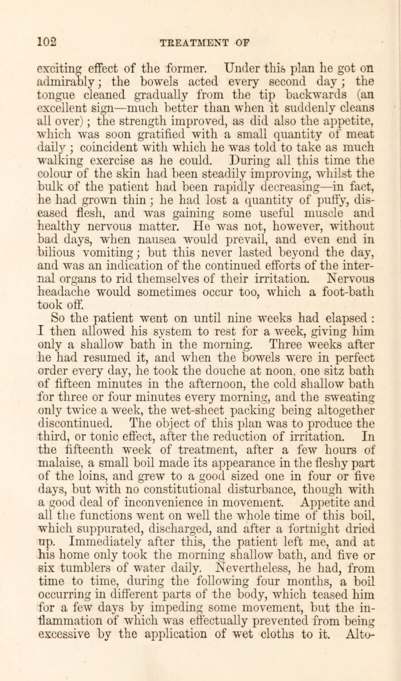 exciting effect of the former. Under this plan he got on admii'ably; the bowels acted every second day; the tongue cleaned gradually from the tip backwards (an excellent sign—much better than when it suddenly cleans all over); the strength improved, as did also the appetite, which was soon gratified with a small quantity of meat daily ; coincident with which he was told to take as much M'alking exercise as he could. During all this time the colour of the skin had been steadily improving, whilst the bulk of the patient had been rapidly decreasing—in fact, lie had grown thin; he had lost a quantity of puffy, dis- eased flesh, and was gaining some useful muscle and healthy nervous matter. He was not, however, without bad days, when nausea would prevail, and even end in bilious vomiting; but this never lasted beyond the day, and was an indication of the continued efforts of the inter- nal organs to rid themselves of their irritation. Nervous headache would sometimes occur too, which a foot-bath took off. So the patient went on until nine weeks had elapsed : I then allowed his system to rest for a week, giving him only a shallow bath in the morning. Three weeks after he had resumed it, and when the bowels were in perfect order every day, he took the douche at noon, one sitz bath of fifteen minutes in the afternoon, the cold shallow bath for three or four minutes every morning, and the sweating only twice a week, the wet-sheet packing being altogether discontinued. The object of this plan was to produce the third, or tonic effect, after the reduction of irritation. In the fifteenth week of treatment, after a few hours of malaise, a small boil made its appearance in the fleshy part of the loins, and grew to a good sized one in four or five days, but with no constitutional disturbance, though with a good deal of inconvenience in movement. Appetite and all the functions went on well the whole time of this boil, which suppurated, discharged, and after a fortnight dried up. Immediately after this, the patient left me, and at his home only took the morning shallow bath, and five or six tumblers of water daily. Nevertheless, he had, from time to time, during the following four months, a boil occurring in different parts of the body, which teased him for a few days by impeding some movement, but the in- flammation of which was effectually prevented from being excessive by the application of wet cloths to it. Alto-