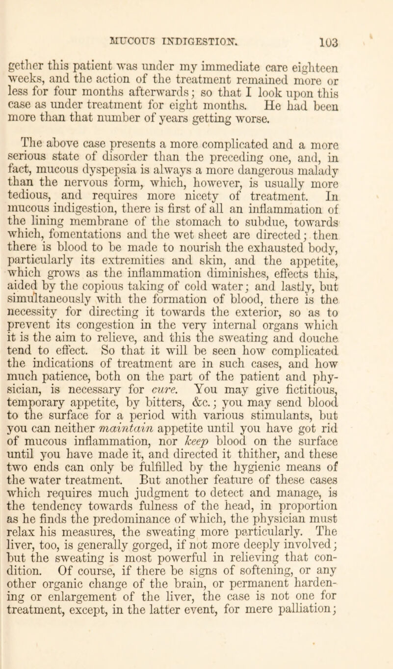 gether this patient was under my immediate care eighteen weeks, and the action of the treatment remained more or less for four months afterwards; so that I look upon this case as under treatment for eight months. He had been more than that number of years getting worse. Tlie above case presents a more complicated and a more serious state of disorder than the preceding one, and, in fact, mucous dyspepsia is always a more dangerous malady than the nervous form, which, however, is usually more tedious, _ and requires more nicety of treatment. In mucous indigestion, there is first of all an inflammation of the lining membrane of the stomach to subdue, towards which, fomentations and the wet sheet are directed; then there is blood to be made to nourish the exhausted body, particularly its extremities and skin, and the appetite, which grows as the inflammation diminishes, effects this, aided by the copious taking of cold water; and lastly, but simultaneously with the formation of blood, there is the necessity for directing it towards the exterior, so as to prevent its congestion in the very internal organs which it is the aim to relieve, and this the sweating and douche tend to effect. So that it will be seen how complicated the indications of treatment are in such cases, and how much patience, both on the part of the patient and phy- sician, is necessary for cure. You may give fictitious, temporary appetite, by bitters, &c.; you may send blood to the surface for a period with various stimulants, but you can neither maintain appetite until you have got rid of mucous inflammation, nor keej) blood on the surface until you have made it, and directed it thither, and these two ends can only be fulfilled by the hygienic means of the water treatment. But another feature of these cases which requires much judgment to detect and manage, is the tendency towards fulness of the head, in proportion as he finds the predominance of which, the physician must relax his measures, the sweating more particularly. The liver, too, is generally gorged, if not more deeply involved; but the sweating is most powerful in relieving that con- dition. Of course, if there be signs of softening, or any other organic change of the brain, or permanent harden- ing or enlargement of the liver, the case is not one^ for treatment, except, in the latter event, for mere palliation;