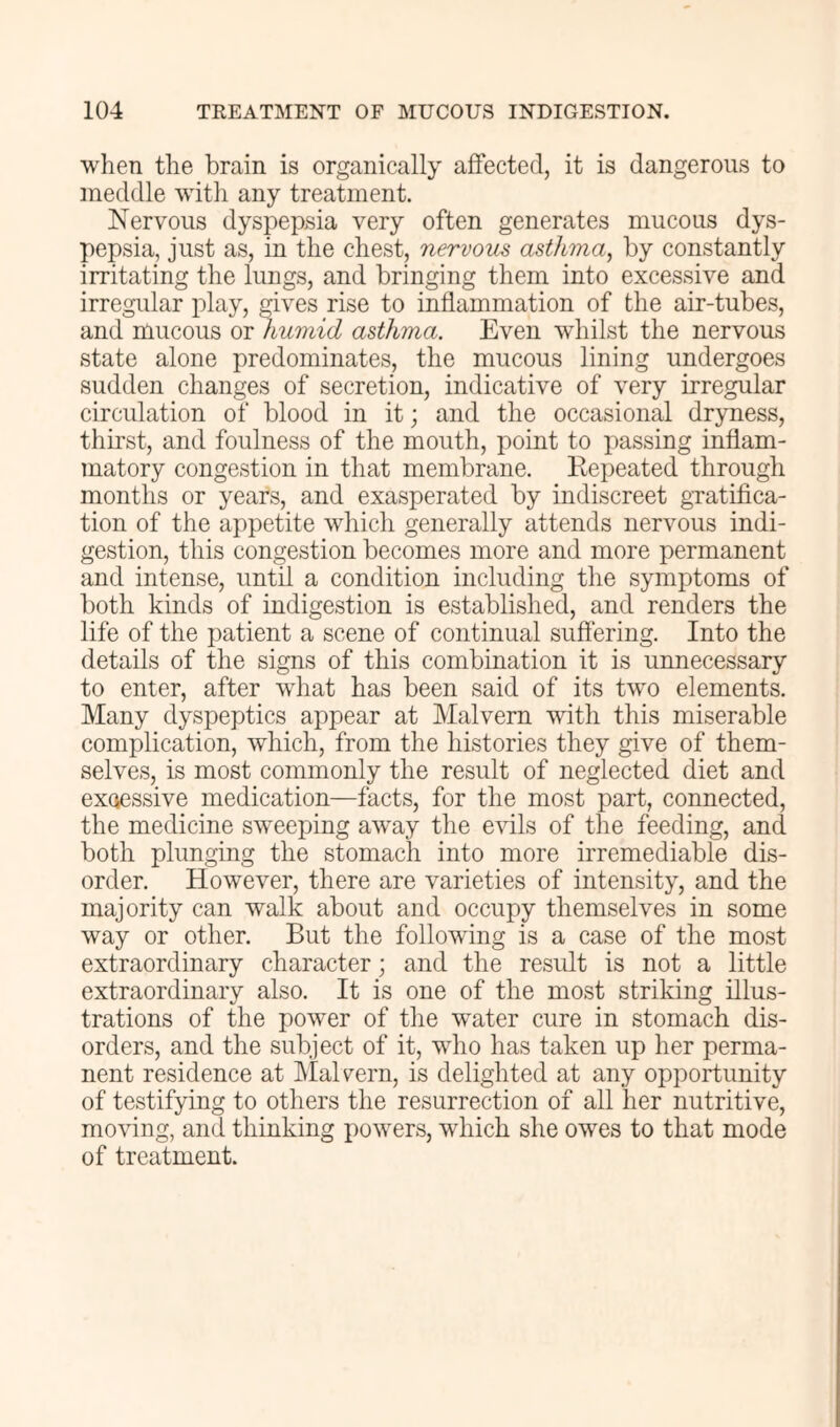 when the brain is organically affected, it is dangerous to meddle with any treatment. Nervous dyspepsia very often generates mucous dys- pepsia, just as, in the chest, nervom asthma, by constantly irritating the lungs, and bringing them into excessive and irregular play, gives rise to inflammation of the air-tubes, and mucous or humid asthma. Even whilst the nervous state alone predominates, the mucous lining undergoes sudden changes of secretion, indicative of very irregular circulation of blood in it; and the occasional dryness, thirst, and foulness of the mouth, point to jiassing inflam- matory congestion in that membrane. Repeated through months or years, and exasperated by indiscreet gratifica- tion of the appetite which generally attends nervous indi- gestion, this congestion becomes more and more permanent and intense, until a condition including the symptoms of both kinds of indigestion is established, and renders the life of the patient a scene of continual suffering. Into the details of the signs of this combination it is unnecessary to enter, after what has been said of its two elements. Many dyspeptics appear at Malvern with this miserable complication, which, from the histories they give of them- selves, is most commonly the result of neglected diet and exoessive medication—facts, for the most part, connected, the medicine sweeping away the evils of the feeding, and both plunging the stomach into more irremediable dis- order. However, there are varieties of intensity, and the majority can walk about and occupy themselves in some way or other. But the following is a case of the most extraordinary character; and the result is not a little extraordinary also. It is one of the most striking illus- trations of the power of the water cure in stomach dis- orders, and the subject of it, who has taken up her perma- nent residence at MaRern, is delighted at any opportunity of testifying to others the resurrection of all her nutritive, moving, and thinking powers, which she owes to that mode of treatment.