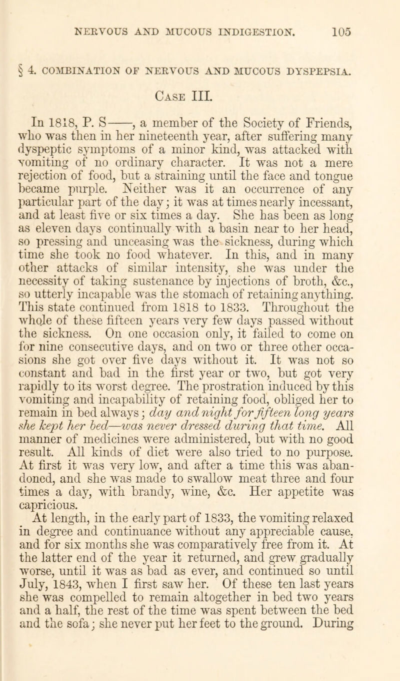 § 4. COMBINATION OF NERVOUS AND MUCOUS DYSPEPSIA. Case III. In 1818, P. S , a member of the Society of Friends, who w^as then in her nineteenth year, after suffering many dyspeptic symptoms of a minor kind, was attacked with Yomiting of no ordinary character. It was not a mere rejection of food, but a straining until the face and tongue l)ecame purple. Neither was it an occurrence of any particular part of the day; it was at times nearly incessant, and at least five or six times a day. She has been as long as eleven days continually with a basin near to her head, so pressing and unceasing was the sickness, during which time she took no food whatever. In this, and in many other attacks of similar intensity, she was under the necessity of taking sustenance by injections of broth, &c., so utterly incapable was the stomach of retaining anything. This state continued from 1818 to 1833. Throughout the wlioje of these fifteen years very few days passed without the sickness. On one occasion only, it failed to come on for nine consecutive days, and on two or three other occa- sions she got over five days without it. It was not so constant and bad in the first year or two, but got very rapidly to its worst degree. The prostration induced by this vomiting and incapability of retaining food, obliged her to remain in bed always; day and night for fifteen long years she kejot her bed—ivas never dressed during that time. All manner of medicines were administered, but with no good result. All kinds of diet were also tried to no purpose. At first it was very low, and after a time this was aban- doned, and she was made to swallow meat three and four times a day, with brandy, wine, &c. Her appetite was capricious. At length, in the early part of 1833, the vomiting relaxed in degi'ee and continuance without any appreciable cause, and for six months she was comparatively free from it. At the latter end of the year it returned, and grew gradually worse, until it was as bad as ever, and continued so until July, 1843, when I first saw her. Of these ten last years she was compelled to remain altogether in bed two years and a half, the rest of the time was spent between the bed and the sofa; she never put her feet to the ground. During
