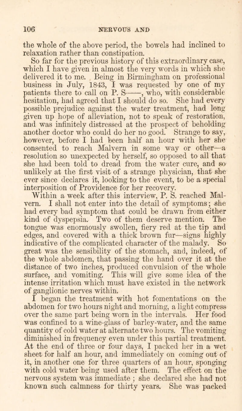 the whole of the above period, the bowels had inclined to relaxation rather than constipation. So far for the previous history of this extraordinary case, which I have given in almost the very words in which she delivered it to me. Being in Birmingham on professional business in July, 1843, I was requested by one of my patients there to call on P. S , who, vdth considerable Iiesitation, had agreed that I should do so. She had ever}' possible prejudice against the water treatment, had long given up hope of alleviation, not to speak of restoration, and was infinitely distressed at the prospect of beholding another doctor who could do her no good. Strange to say, however, before I had been half an hour with her she consented to reach Malvern in some way or other—a resolution so unexpected by herself, so opposed to all that she had been told to dread from the water cure, and so unlikely at the first visit of a strange physician, that she ever since declares it, looking to the event, to be a special interposition of Providence for her recovery. Within a week after this interview, P. S. reached Mal- vern. I shall not enter into the detail of symptoms; -she had every bad s}miptom that could be drawn from either kind of dyspepsia. Two of them deserve mention. The tongue was enormously swollen, fiery red at the tip and edges, and covered with a thick brown fur—signs highly indicative of the complicated character of the malady. So great was the sensibility of the stomach, and, indeed, of the whole abdomen, that passing the hand over it at the distance of two inches, produced convulsion of the whole surface, and vomiting. This will give some idea of the intense irritation which must have existed in the network of ganglionic nerves within. I began the treatment with hot fomentations on the abdomen for two hours night and morning, a light compress over the same part being worn in the intervals. Her food was confined to a wine-glass of barley-water, and the same quantity of cold water at alternate two hours. The vomiting diminished in frequency even under this partial treatment. At the end of three or four days, I packed her in a wet sheet for half an hour, and immediately on coming out of it, in another one for three quarters of an hour, sponging with cold water being used after them. The effect on the nervous system was immediate ; she declared she had not known such calmness for thirty years. She was packed