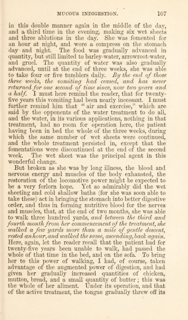 in tliis double manner again in the middle of tbe day, and a third time in the evening, making six wet sheets and three ablutions in the day. She was fomented for an hour at night, and wore a compress on the stomach day and night. The food was gradually advanced in quantity, but still limited to barley-water, arrowroot-water, and gruel. The quantity of water was also gradually advanced, until at the end of three weeks, she was able to take four or five tumblers daily. By the end of those three weehs^ the vomiting had ceased^ and has never returned for one second of time since, now two years and a half I must here remind the reader, that for twenty- five years this vomiting had been nearly incessant. I must further remind him that “ air and exercise,” which are said by the opponents of the water treatment to do all, and the water, in its various applications, nothing in that treatment, had no room for operation here, the patient having been in bed the whole of the three weeks, during which the same number of wet sheets were continued, and the whole treatment persisted in, except that the fomentations were discontinued at the end of the second week. The wet sheet was the principal agent in this wonderful change. But broken as she was by long illness, the blood and nervous energy and muscles of the body exhausted, the restoration of the locomotive power might be expected to be a very forlorn hope. Yet so admirably did the wet sheeting and cold shallow baths (for she was soon able to take these) act in bringing the stomach into better digestive order, and thus in forming nutritive blood for the nerves and muscles, that, at the end of two months, she was able to walk three hundred yards, and between the third and. fourth month from her commencement of the treatment, she walked a few yards more than a mile of gentle descent, rested anhour, and walked the same, ascending, hack again. Here, again, let the reader recall that the patient had for twenty-five years been unable to walk, had passed the whole of that time in the bed, and on the sofa. To bring her to this power of walking, I had, of course, taken advantage of the augmented power of digestion, and had given her gradually increased quantities of chicken, mutton, bread, and a small quantity of butter; this was the whole of her aliment. Under its operation, and that of the active treatment, the tongue gradually threw off its