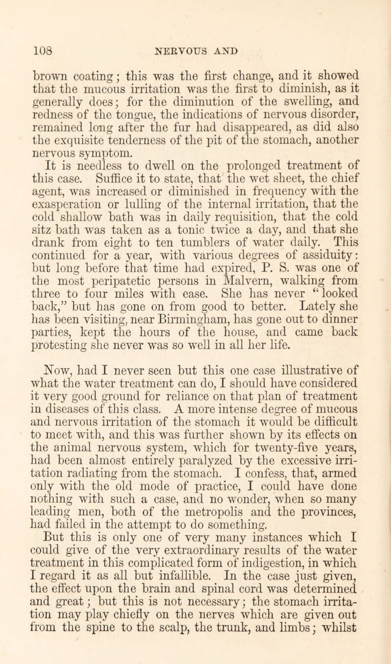 brown coating; this was the first change, and it showed that the mucous irritation was the first to diminish, as it generally does; for the diminution of the swelling, and redness of the tongue, the indications of nervous disorder, remained long after the fur had disappeared, as did also the exquisite tenderness of the pit of the stomach, another nervous symptom. It is needless to dwell on the prolonged treatment of this case. Suffice it to state, that the wet sheet, the chief agent, was increased or diminished in frequency with the exasperation or lulling of the internal irritation, that the cold shallow bath was in daily requisition, that the cold sitz bath was taken as a tonic twice a day, and that she drank from eight to ten tumblers of water daily. This continued for a year, with various degrees of assiduity: but long before that time had expired, P. S. was one of the most peripatetic persons in Malvern, walking from three to four miles with ease. She has never “ looked back,” but has gone on from good to better. Lately she has been visiting, near Birmingham, has gone out to dinner parties, kept the hours of the house, and came back protesting she never was so well in all her life. How, had I never seen but this one case illustrative of what the water treatment can do, I should have considered it very good ground for reliance on that plan of treatment in diseases of this class. A more intense degree of mucous and nervous irritation of the stomach it would be difficult to meet with, and this was further shown by its effects on the animal nervous system, which for twenty-five years, had been almost entirely paralyzed by the excessive irri- tation radiating from the stomach. I confess, that, armed only with the old mode of practice, I could have done nothing with such a case, and no wonder, when so many leading men, both of the metropolis and the provinces, had failed in the attempt to do something. But this is only one of very many instances which I could give of the very extraordinary results of the water treatment in this complicated form of indigestion, in which I regard it as all but infallible. In the case just given, the effect upon the brain and spinal cord was determined and great; but this is not necessary; the stomach irrita- tion may play chiefly on the nerves which are given out from the spine to the scalp, the trunk, and limbs; whilst