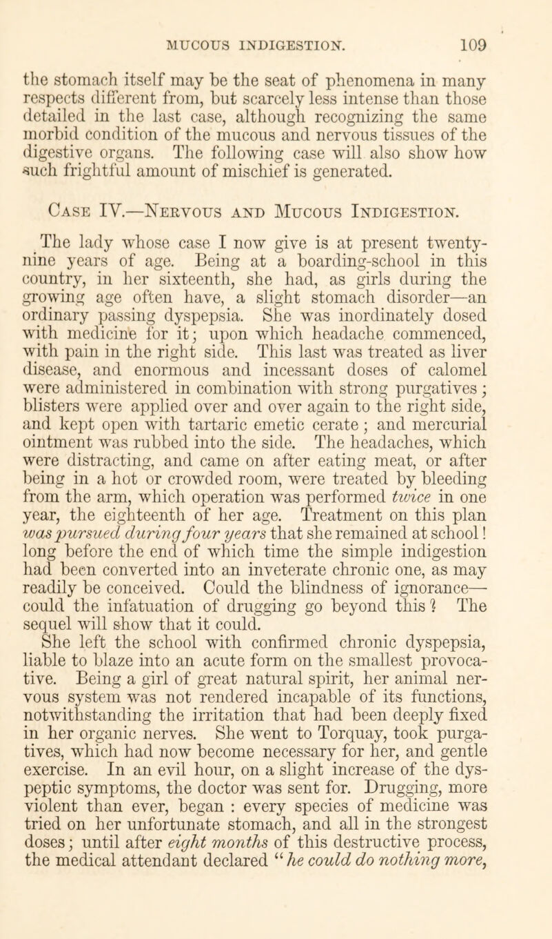 the stomach itself may be the seat of phenomena in many respects different from, but scarcely less intense than those detailed in the last case, although recognizing the same morbid condition of the mucous and nervous tissues of the digestive organs. The following case will also show how such frightful amount of mischief is generated. Case IV.—Neevous and Mucous Indigestion. The lady whose case I now give is at present twenty- nine years of age. Being at a boarding-school in this country, in her sixteenth, she had, as girls during the growing age often have, a slight stomach disorder—an ordinary passing dyspepsia. She was inordinately dosed with medicine for it; upon which headache commenced, with pain in the right side. This last was treated as liver disease, and enormous and incessant doses of calomel were administered in combination with strong purgatives ; blisters were applied over and over again to the right side, and kept open with tartaric emetic cerate ; and mercurial ointment was rubbed into the side. The headaches, which were distracting, and came on after eating meat, or after being in a hot or crowded room, were treated by bleeding from the arm, which operation was performed tivice in one year, the eighteenth of her age. Treatment on this plan was pursued during four years that she remained at school! long before the encl of which time the simple indigestion had been converted into an inveterate chronic one, as may readily be conceived. Could the blindness of ignorance— could the infatuation of drugging go beyond this % The sequel will show that it could. She left the school with confirmed chronic dyspepsia, liable to blaze into an acute form on the smallest provoca- tive. Being a girl of gTeat natural spirit, her animal ner- vous system was not rendered incapable of its functions, notwithstanding the irritation that had been deeply fixed in her organic nerves. She went to Torquay, took purga- tives, which had now become necessary for her, and gentle exercise. In an evil hour, on a slight increase of the dys- peptic symptoms, the doctor was sent for. Drugging, more violent than ever, began : every species of medicine was tried on her unfortunate stomach, and all in the strongest doses; until after eight months of this destructive process, the medical attendant declared “ Ae could do nothing more,