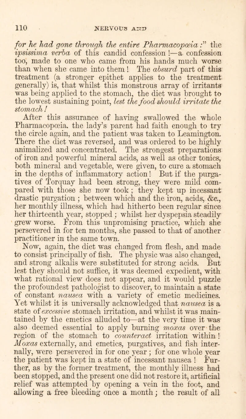 for he had gone through the entire Pharmacopoeia the ipsissima verba of this candid confession !—a confession too, made to one who came from his hands much worse than when she came into them ! The absurd part of this treatment (a stronger epithet applies to the treatment generally) is, that whilst this monstrous array of irritants was being applied to the stomach, the diet was brought to the lowest sustaining point, lest the food should irritate the stomach ! After this assurance of ha^^dng swallowed the whole Pharmacopoeia, the lady’s parent had faith enough to try the circle again, and the patient was taken to Leamington. There the diet was reversed, and was ordered to be highly animalized and concentrated. The strongest preparations of iron and powerful mineral acids, as well as other tonics, both mineral and vegetable, were given, to cure a stomach in the depths of inflammatory action! But if the purga- tives of Torquay had been strong, they were mild com- pared with those she now took; they kept up incessant drastic purgation ; between which and the iron, acids, &c., her monthly illness, which had hitherto been regular since her thirteenth year, stopped ; whilst her dyspepsia steadily grew worse. From this unpromising practice, which she persevered in for ten months, she passed to that of another practitioner in the same town. Now, again, the diet was changed from flesh, and made to consist principally of fish. The physic was also changed, and strong alkalis were substituted for strong acids. But lest they should not suffice, it was deemed expedient, with what rational view does not appear, and it would puzzle the profoundest pathologist to discover, to maintain a state of constant nausea with a variety of emetic medicines. Yet whilst it is universally acknowledged that nausea is a state of excessive stomach irritation, and whilst it was main- tained by the emetics alluded to—at the very time it was also deemed essential to apply burning moxas over the region of the stomach to counteract irritation within! Moxas externally, and emetics, purgatives, and fish inter- nally, were persevered in for one year; for one whole year the patient was kept in a state of incessant nausea ! Fur- ther, as by the former treatment, the monthly illness had been stopped, and the present one did not restore it, artificial relief was attempted by opening a vein in the foot, and allowing a free bleeding once a month; the result of all