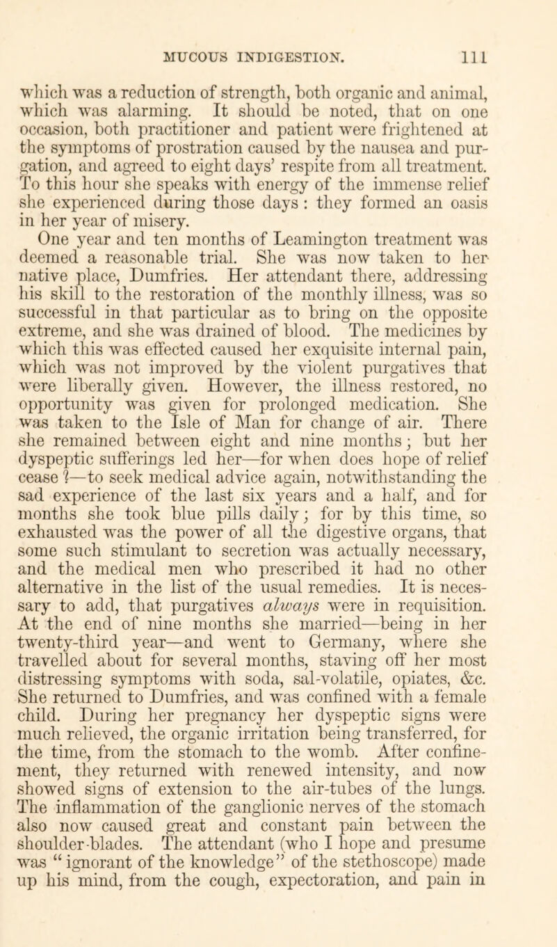 wliich was a reduction of strength, both organic and animal, which was alarming. It should be noted, that on one occasion, both practitioner and patient w^ere frightened at the symptoms of prostration caused by the nausea and pur- gation, and agTced to eight days’ respite from all treatment. To this hour she speaks with energy of the immense relief she experienced during those days : they formed an oasis in her year of misery. One year and ten months of Leamington treatment was deemed a reasonable trial. She was now taken to her native place, Dumfries. Her attendant there, addressing his skill to the restoration of the monthly illness, was so successful in that particular as to bring on the opposite extreme, and she was drained of blood. The medicines by which this was effected caused her exquisite internal pain, which was not improved by the violent purgatives that were liberally given. However, the illness restored, no opportunity was given for prolonged medication. She was taken to the Isle of Man for change of air. There she remained between eight and nine months; but her dyspeptic sufferings led her—for when does hope of relief cease h—to seek medical advice again, notwithstanding the sad experience of the last six years and a half, and for months she took blue pills daily; for by this time, so exhausted was the power of all the digestive organs, that some such stimulant to secretion was actually necessary, and the medical men who prescribed it had no other alternative in the list of the usual remedies. It is neces- sary to add, that purgatives always were in requisition. At the end of nine months she married—being in her twenty-third year—and went to Germany, where she travelled about for several months, staving off her most distressing symptoms with soda, sal-volatile, opiates, &c. She returned to Dumfries, and was confined with a female child. During her pregnancy her dyspeptic signs were much relieved, the organic irritation being transferred, for the time, from the stomach to the womb. After confine- ment, they returned with renewed intensity, and now showed signs of extension to the air-tubes of the lungs. The inflammation of the ganglionic nerves of the stomach also now caused great and constant pain between the shoulder -blades. The attendant (who I hope and presume was “ ignorant of the knowledge” of the stethoscope) made up his mind, from the cough, expectoration, and pain in