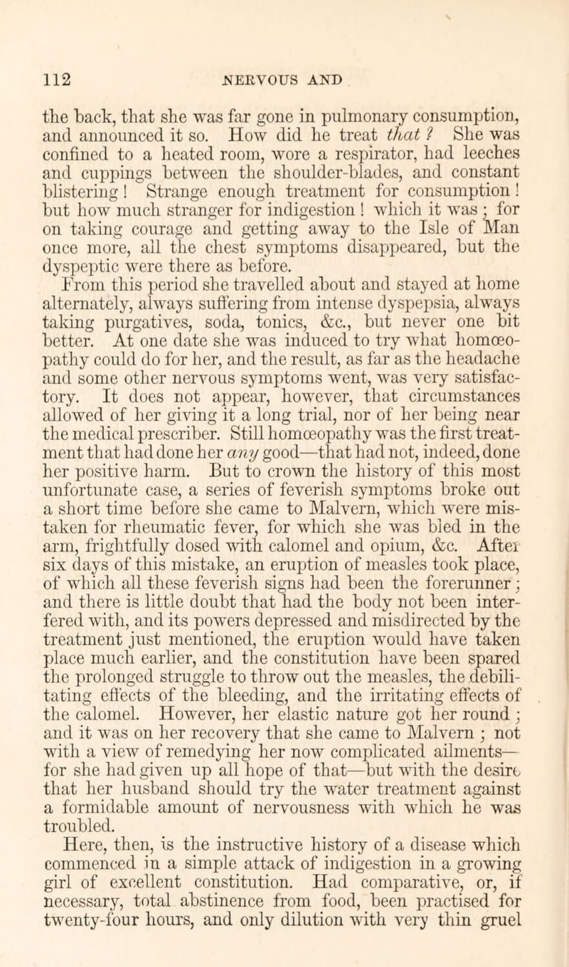 the back, that she was far gone in pulmonary consumption, and announced it so. How did he treat that ? She was confined to a heated room, wore a respirator, had leeches and cuppings between the shoulder-blades, and constant blistering ! Strange enough treatment for consumption ! but how much stranger for indigestion ! which it was • for on taking courage and getting away to the Isle of Man once more, all the chest symptoms disappeared, but the dys]oei)tic were there as before. From this period she travelled about and stayed at home alternately, always suffering from intense dyspepsia, always taking purgatives, soda, tonics, &c., but never one bit better. At one date she was induced to try what homoeo- pathy could do for her, and the result, as far as the headache and some other nervous symptoms went, was very satisfac- tory. It does not appear, however, that circumstances allowed of her giving it a long trial, nor of her being near the medical prescribes Still homoeopathy was the first treat- ment that had done her any good—that had not, indeed, done her positive harm. But to crown the history of this most unfortunate case, a series of feverish symptoms broke out a short time before she came to Malvern, which were mis- taken for rheumatic fever, for which she was bled in the arm, frightfully dosed with calomel and opium, &c. After six days of this mistake, an eruption of measles took place, of which all these feverish signs had been the forerunner; and there is little doubt that had the body not been inter- fered with, and its powers depressed and misdirected by the treatment just mentioned, the eruption would have taken place much earlier, and the constitution have been spared the prolonged struggle to throw out the measles, the debili- tating effects of the bleeding, and the irritating effects of the calomel. However, her elastic nature got her round ; and it was on her recovery that she came to Malvern ; not with a view of remedying her now complicated ailments— for she had given up all hope of that—but with the desire that her husband should try the water treatment against a formidable amount of nervousness with which he was troubled. Here, then, is the instructive history of a disease which commenced in a simple attack of indigestion in a growing girl of excellent constitution. Had comparative, or, if necessary, total abstinence from food, been practised for twenty-four hours, and only dilution with very thin gruel