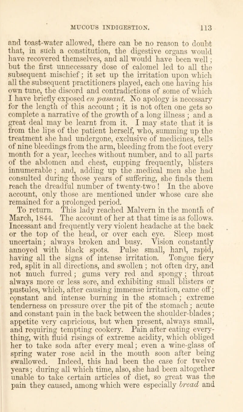 and toast-water allowed, there can be no reason to doubt that, in such a constitution, the digestive organs Avould have recovered themselves, and all would have been well; but the first unnecessary dose of calomel led to all the subsequent mischief; it set up the irritation upon which all the subsequent practitioners played, each one having his own tune, the discord and contradictions of some of which I have briefly exposed en passant. No apology is necessary for the length of this account; it is not often one gets so complete a narrative of the growth of a long illness ; and a great deal may be learnt from it. I may state that it is from the lips of the patient herself, who, summing up the treatment she had undergone, exclusive of medicines, tells of nine bleedings from the arm, bleeding from the foot every month for a year, leeches without number, and to all parts of the abdomen and chest, cupping frequently, blisters innumerable ; and, adding up the medical men she had consulted during those years of suffering, she finds them reach the dreadful number of tw^enty-twm ! In the above account, only those are mentioned under whose care she remained for a prolonged period. To return. This lady reached Malvern in the month of March, 1844. The account of her at that time is as follow's. Incessant and frequently very violent headache at the back or the top of the head, or over each eye. Sleep most uncertain; always broken and busy. Vision constantly annoyed with black spots. Pulse small, hard, rapid, having all the sig’ns of intense irritation. Tongue fiery red, split in all directions, and swollen; not often dry, and not much furred; gums very red and spongy; throat always more or less sore, and exhibiting small blisters or pustules, wdiich, after causing immense irritation, came off; cqnstant and intense burning in the stomach; extreme tenderness on pressure over the pit of the stomach; acute and constant pain in the back between the shoulder-blades; appetite very capricious, but when present, always small, and requiring tempting cookery. Pain after eating every- thing, with huid risings of extreme acidity, w^hich obliged her to take soda after every meal; even a wine-glass_ of spring water rose acid in the mouth soon after being swallowed. Indeed, this had been the case for twelve years; during all which time, also, she had been altogether unable to take certain articles of diet, so great was the pain they caused, among which were especially bread and