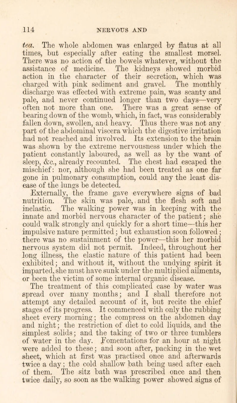 tea. The whole abdomen was enlarged by flatus at all times, but especially after eating the smallest morsel. There was no action of the bowels whatever, without the assistance of medicine. The kidneys showed morbid action in the character of their secretion, which was charged with pink sediment and gravel. The monthly discharge was eflected with extreme pain, was scanty and pale, and never continued longer than two days—very often not more than one. There was a great sense of bearing down of the womb, which, in fact, was considerably fallen down, swollen, and heavy. Thus there was not any part of the abdominal viscera which the digestive irritation had not reached and involved. Its extension to the brain was shown by the extreme nervousness under which the patient constantly laboured, as well as by the want of sleep, &c., already recounted. The chest had escaped the mischief: nor, although she had been treated as one far gone in pulmonary consumption, could any the least dis- ease of the lungs be detected. Externally, the frame gave eveiywhere signs of bad nutrition. The skin was pale,. and the flesh soft and inelastic. The walking power was in keeping with the innate and morbid nervous character of the patient; she could walk strongly and quickly for a short time—this her impulsive nature permitted; but exhaustion soon followed; there was no sustainment of the power—this her morbid nervous system did not permit. Indeed, throughout her long illness, the elastic nature of this patient had been exliibited; and without it, without the undying spirit it imparted, she must have sunk under the multiplied ailments, or been the victim of some internal organic disease. The treatment of this complicated case by water was spread over many months; and I shall therefore not attempt any detailed account of it, but recite the chief stages of its progress. It commenced with only the rubbing sheet every morning; the compress on the abdomen day and night; the restriction of diet to cold liquids, and the simplest solids; and the taking of two or three tumblers of water in the day. Fomentations for an hour at night were added to these; and soon after, packing in the wet sheet, which at first was practised once and afterwards twice a day; the cold shallow bath being used after each of them. The sitz bath was prescribed once and then twice daily, so soon as the walking power showed signs of