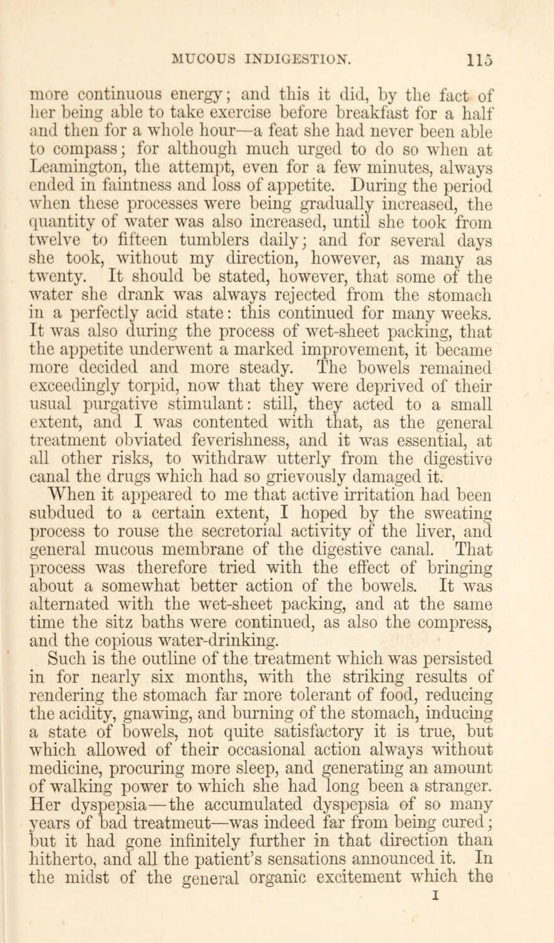 more continuous energy; and this it did, by the fact of lier being able to take exercise before breakfast for a half and then for a whole hour—a feat she had never been able to compass; for although much urged to do so when at Leamington, the attempt, even for a few minutes, always ended in faintness and loss of appetite. During the period when these processes were being gradually increased, the (quantity of water was also increased, until she took from twelve to fifteen tumblers daily; and for several days she took, without my direction, however, as many as twenty. It should be stated, however, that some of the water she drank was always rejected from the stomach in a perfectly acid state: this continued for many w^eeks. It was also during the process of wet-sheet packing, that the appetite underwent a marked improvement, it became more decided and more steady. The bowels remained exceedingly torpid, now that they were deprived of their usual purgative stimulant: still, they acted to a small extent, and I was contented with that, as the general treatment obviated feverishness, and it was essential, at all other risks, to withdraw utterly from the digestive canal the drugs which had so grievously damaged it. When it appeared to me that active irritation had been subdued to a certain extent, I hoped by the sweating process to rouse the secretorial activity of the liver, and general mucous membrane of the digestive canal. That process was therefore tried with the effect of bringing about a somewhat better action of the bowels. It w^as alternated with the w^t-sheet packing, and at the same time the sitz baths were continued, as also the compress, and the copious water-drinking. Such is the outline of the treatment which was persisted in for nearly six months, with the striking results of rendering the stomach far more tolerant of food, reducing the acidity, gnawing, and burning of the stomach, inducing a state of bowels, not quite satisfactory it is true, but which allowed of their occasional action always without medicine, procuring more sleep, and generating an amount of walking power to wdiich she had long been a stranger. Her dyspepsia—the accumulated dyspepsia of so many years of bad treatment—was indeed far from being cured; but it had gone infinitely further in that direction than hitherto, and all the jjatient’s sensations announced it. In the midst of the general organic excitement which the I