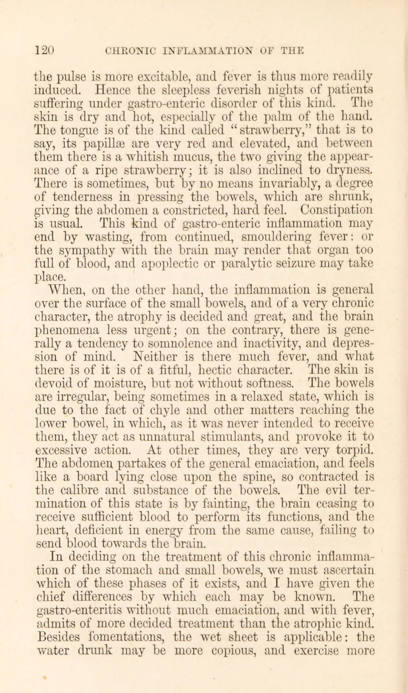 the pulse is more excitable, and fever is thus more readily induced. Hence the sleepless feverish nights of i)atients suffering under gastro-enteric disorder of this kind. The skin is dry and hot, especially of the i)alni of the hand. The tongue is of the kind called “ strawberry,” that is to say, its papillae are very red and elevated, and between them there is a whitish mucus, the two giving the appear- ance of a ripe strawberry; it is also inclined to dryness. There is sometimes, but by no means invariably, a degree of tenderness in pressing the bowels, which are shrunk, giving the abdomen a constricted, hard feel. Constipation is usual. This kind of gastro-enteric inflammation may end by wasting, from continued, smouldering fever; or the sympathy with the brain may render that organ too full of blood, and apoplectic or paralytic seizure may take place. When, on the other hand, the inflammation is general over the surface of the small bowels, and of a very chronic character, the atrophy is decided and great, and the brain phenomena less urgent; on the contrary, there is gene- rally a tendency to somnolence and inactivity, and dei)res- sion of mind. Neither is there much fever, and what there is of it is of a fitful, hectic character. The skin is devoid of moisture, hut not without softness. The bowels are irregular, being sometimes in a relaxed state, which is due to the fact of chyle and other matters reaching the lower bowel, in which, as it was never intended to receive them, they act as unnatural stimulants, and provoke it to excessive action. At other times, they arc very torpid. The abdomen partakes of the general emaciation, and feels like a board lying close upon the spine, so contracted is the calibre and substance of the bowels. The evil ter- mination of this state is by fainting, the brain ceasing to receive sufficient blood to perform its functions, and the heart, deficient in energy from the same cause, failing to send blood towards the brain. In deciding on the treatment of this chronic inflamma- tion of the stomach and small bowels, we must ascertain which of these phases of it exists, and I have given the chief differences by which each may be known. The gastro-enteritis without much emaciation, and with fever, admits of more decided treatment than the atrophic kind. Besides fomentations, the wet sheet is applicable; the water drunk may be more copious, and exercise more