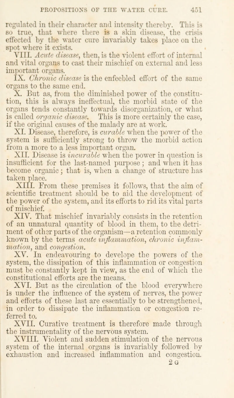 regulated in their cliaracter and intensity tliereby. This is 60 true, that wliere there is a skin disease, the crisis etfected by tlie water cure invariably takes place on the spot where it exists. VIII. Acute disease^ then, is the violent effort of internal and vital organs to cast their mischief on external and less imi^ortant organs. lx. Clii'onic disease is the enfeebled effort of the same organs to the same end. “X. Uut as, from the diminished power of the constitu- tion, this is always ineffectual, the morlnd state of the organs tends constantly towards disorganization, or what is called organic disease. This is more certainly the case, if the original causes of the malady are at work. XI. Disease, therefore, is curable when the power of the system is sufficiently strong to throw the morbid action from a more to a less important organ. XII. Disease is incurable when the power in question is insufficient for the last-named purpose; and when it has become organic; that is, when a change of structure has taken place. XIII. From these premises it follows, that the aim of scientific treatment should be to aid the development of the power of the system, and its efforts to rid its vital parts of mischief. XIV. That mischief invariably consists in the retention of an unnatural quantity of blood in them, to the detri- ment of other parts of the organism—a retention commonly known by the terms acute inflammation., chronic inflam- mation, and congestion. XV. In endeavouring to develope the powers of the system, the dissipation of this inffammation or congestion must be constantly kept in view, as the end of which the constitutional efforts are the means. XVI. But as the circulation of the blood everyvdiere is under the influence of the system of nerves, the power and efforts of these last are essentially to be strengthened, in order to dissipate the inffammation or congestion re- ferred to. XVII. Curative treatment is therefore made through the instrumentality of the nervous system, XVIII. Violent and sudden stimulation of the nervous system of the internal organs is invariably followed by exliaustion and increased inffammation and congestion. 2 G