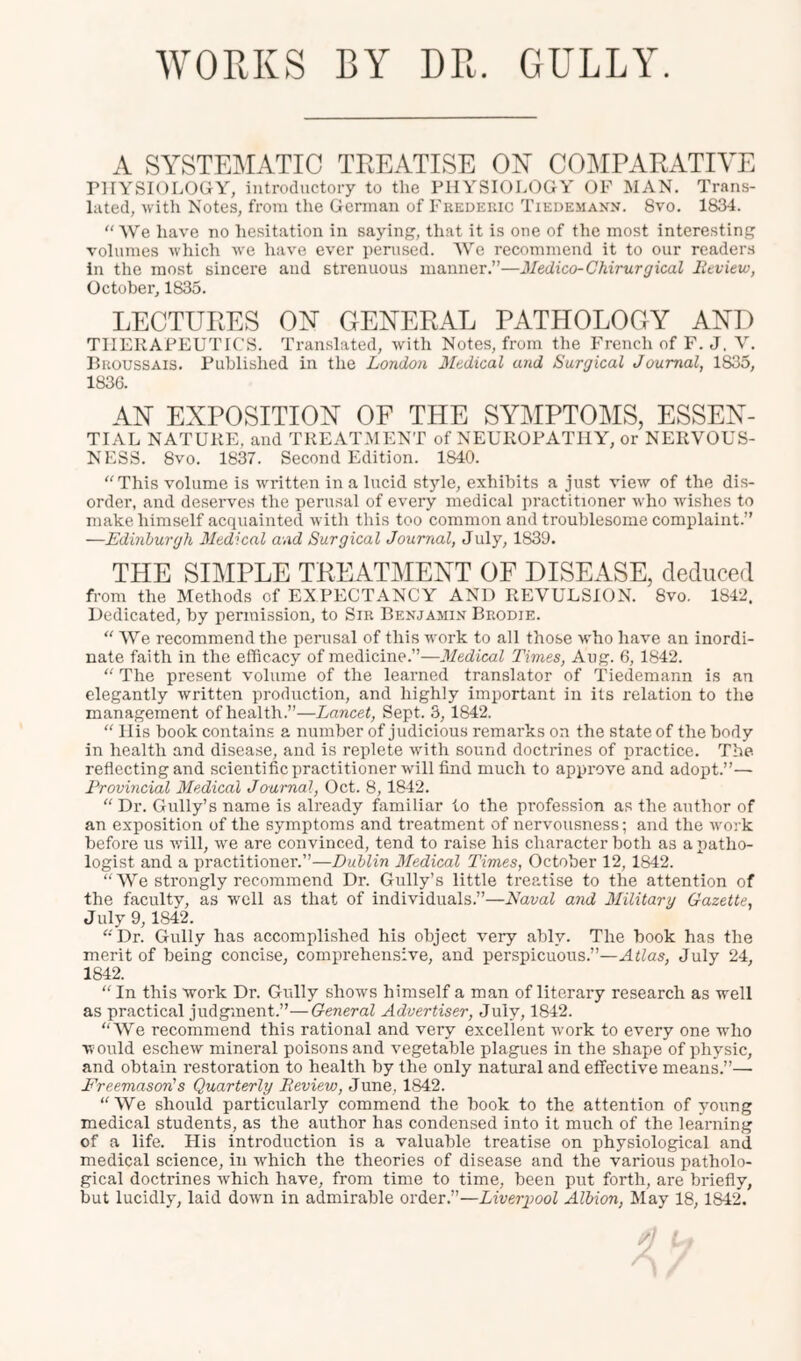 WORKS BY DR. GULLY. A SYSTEMATIC TREATISE ON COMRARATIVE rilYSIOLOGY, introductory to the PHYSIOLOGY OF MAN. Trans- lated, with Notes, from the German of Frederic Tiedemann. 8vo. 1834. “ We have no hesitation in saying, that it is one of the most interesting volumes which we have ever perused. AVe recommend it to our reader.s In the most sincere and strenuous manner.”—Medico-Chirurgical lieview, October, 1835. LECTURES ON GENERAL PATPIOLOGY AND THERAPEUTICS. Translated, with Notes, from the French of F. J. AL Broussais. Published in the London Medical and Surgical Journal, 1835, 1836. AN EXPOSITION OF THE SYMPTOMS, ESSEN- TIAL NATURE, and TREATAIENT of NEUROPATHY, or NERVOUS- NESS. 8vo. 1837. Second Edition. 1840. “This volume is written in a lucid style, exhibits a just view of the dis- order, and deserves the perusal of every medical practitioner who wishes to make himself acquainted with this too common and troublesome complaint.” —Edinburgh Medical and Surgical Journal, July, 1839. THE SIMPLE TREATMENT OF DISEASE, deduced from the Methods of EXPECTANCY AND REVULSION. 8vo. 1842. Dedicated, by permission, to Sir Benjamin Brodie. “ AA^'e recommend the perusal of this work to all those who have an inordi- nate faith in the efficacy of medicine.”—Medical Times, Aug. 6, 1842. “ The present volume of the learned translator of Tiedemann is an elegantly written production, and highly important in its relation to the management of health.”—Lancet, Sept. 3, 1842. “ His book contains a number of judicious remarks on the state of the body in health and disease, and is replete with sound doctrines of practice. The reflecting and scientific practitioner will find much to approve and adopt.”— Provincial Medical Journal, Oct. 8,1842. “ Dr. Gully’s name is already familiar to the profession as the author of an exposition of the symptoms and treatment of nervousness; and the work before us will, we are convinced, tend to raise his character both as a patho- logist and a practitioner.”—Dublin Medical Times, October 12, 1842. “AVe strongly recommend Dr. Gully’s little treatise to the attention of the faculty, as well as that of individuals.”—Naval and Military Gazette, July 9,1842. “Dr. Gully has accomplished his object very ably. The book has the merit of being concise, comprehensive, and perspicuous.”—Atlas, July 24, 1842. “ In this work Dr. Gully shows himself a man of literary research as well as practical judgment.”—General Advertiser, July, 1842. “AA^e recommend this rational and very excellent work to every one who w ould eschew mineral poisons and vegetable plagues in the shape of physic, and obtain restoration to health by the only natural and effective means.”— Freemason!s Quarterly Review, June, 1842. “AVe should particularly commend the book to the attention of young medical students, as the author has condensed into it much of the learning of a life. His introduction is a valuable treatise on physiological and medical science, in which the theories of disease and the various patholo- gical doctrines which have, from time to time, been put forth, are briefly, but lucidly, laid down in admirable order.”—Liverpool Albion, May 18, 1842.