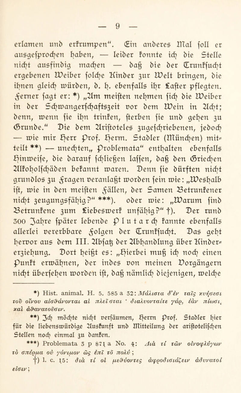 erlamen imb erfrumpen“. (Ein anberes IHal foll er ausgefprocf^en l^ahen, — letber fonnte td? bie Stelle nicfjit ausfinbig mad/en — bag bie ber Crunffud^t ergebenen IPeiber fold^e Kinber 3ur tPelt bringen, bie ihnen gleid? n^ürben, b. ebenfalls il^r £after pflegten. ;^erner fagt er: *) „2im meiften net^men fid? bie IPeiber in ber 5d)tpangerfd?afts5eit nor bem IPein in 2td>t; benn, menn fie ihn trinfen, fterben fie unb gelten 5U (Srunbe/' Pie bem 2lriftoteIe5 3ugefd^riebenen, jebod^ — mie mir f)err Prof. perm. Stabler (IHünd^en) mit=* teilt **) — uned^ten,, problemata entt^alten ebenfalls pintneife, bie baranf fd^Iie^en laffen, ba§ ben (Sried^en 2lIfol]oIfd?äben befannt mären. Penn fie bürften nicht grundlos 3U ^^ragen neranla^t tnorben fein tnie: „tPest^alb ift, tuie in ben meiften fällen, ber Samen ^etrunfener nid^t 3eugungsfäi^ig?‘‘ ***). ober luie: „tParum finb Betrunfene 3um liebestnerf unfät^ig?“ f)- 300 '^ahxe fpäter lebenbe p I u t a r d? fannte ebenfalls allerlei oererbbare Ürunffuci^t. Pas gel^t bernor aus bem III. 2lbfa^ ber 21bt)anblung über Kinber^ er3iel)ung. Port t^ei§t es: „pierbei m\\% icf? nod} einen Punft ertuät^nen, ber inbes uon meinen Porgängern nid?t überfeinen tuorben ift, ba% nämlich biejenigen, tneldne *) Hist, animal. H. 5. 585 a 521 MdXiaza zatg xv'^aeai, Tou OLVOV aia&dvovzai al TiXelozaL ' dia-XvovTaize ydq, iäv niioai,^ xal dd-avazovaLv. **) 3^^? rnöc^te nidnt nerfänmcn, Prof. Stabler bi^r für bie Itebenstnürbige 2Iusfunft unb ITlitteilung ber arijtoteIifd?en Stellen nod? einmal 3U banfen. ***) Problemata 3 p 87\a No. ^lä zi zihv oivo<pXvyo}v z6 aniofjLa ov yovi^ov Gig inZ zö noXv ; j*) 1. c. ^5: di« zL ol /ued-voyzeg dcfQodiatdCeiP ddvvazoi siaiv;