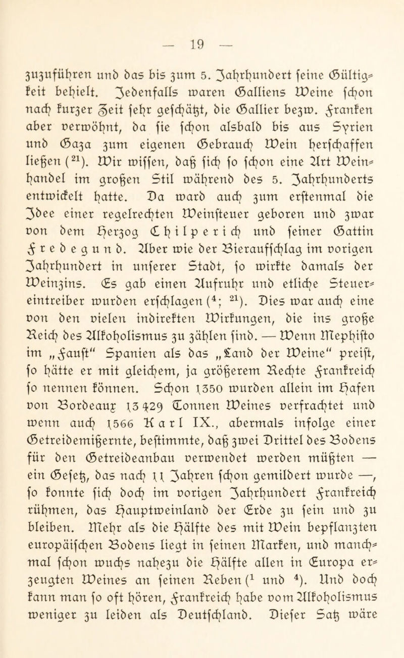 5U3i^fübtcn mib bas bis 5UTn 5. feine (Sültig^ feit bet^ielt. n)aren (Salliens lOeine fd?on nad? fur3er geit fet^r gefd^ä^t, bie (Sallier be3tp. ^ranfen aber nermöt^nt, ba fie fd?on alsbalb bis aus Syrien unb (Sa3a 3um eigenen (Sebraud? IDein t^erfcbaffen liegeii (^1). tDir tuiffen, ba§ fid/ fo fd^on eine 2trt Wexn^ I^anbel im großen Stil mät^renb bes 5. entmidelt t^atte. Da marb aud? 3um erftenmal bie 3bee einer regelrechten IDeinfteuer geboren unb 3tc>ar uon bem b?er3og (£ i I p e r i ct? unb feiner (Sattin ^ r e b e g u n b. Tibet tuie ber Bierauffct^Iag im porigen 3al:^rt]unbert in unferer Stabt, fo mirfte bamals ber lPein3ins. (£s gab einen 2tufrul]r unb etlict^e Steuer^ eintreiber mürben erfct?lagen (^; Pies mar auct? eine uon ben uielen inbireften IDirfungen, bie ins gro^e Heid? bes 2lIfot?oIismus 3U 3ät?Ien finb. — tPenn IHept^ifto im „^auft“ Spanien als bas „£anb ber IDeine“ preift, fo t?ätte er mit gleict?em, ja größerem Hect?te ^ranfreici? fo nennen fönnen. Sct?on t350 mürben allein im ^afen uon Borbeauj t3 ^29 (Tonnen IPeines uerfrad?tet unb menn aud? t566 Karl IX., abermals infolge einer (Setreibemi§ernte, beftimmte, bag 3mei Prittel bes Bobens für ben (Setreibeanbau uermenbet merben müßten — ein (Sefe^, bas nad? u 3^^^^^^ fd?on gemilbert mürbe —, fo fonnte fid? bod? im uorigen ^ranfreid? rül?men, bas ^auptmeinlanb ber (Trbe 3U fein unb 3U bleiben, ITtel^r als bie ^älfte bes mit IPein bepflan3ten europäifd?en Bobens liegt in feinen ITIarfen, unb mand?^ mal fd?on mud?s nal?e3u bie £?älfte allen in (Europa er^ 3eugten IPeines an feinen Heben unb ^), Unb bod? fann man fo oft l?ören, ^ranfreid? l?abe uom 21lfol?olismus meniger 3U leiben als Peutfd?lanb. Piefer Sa^ märe