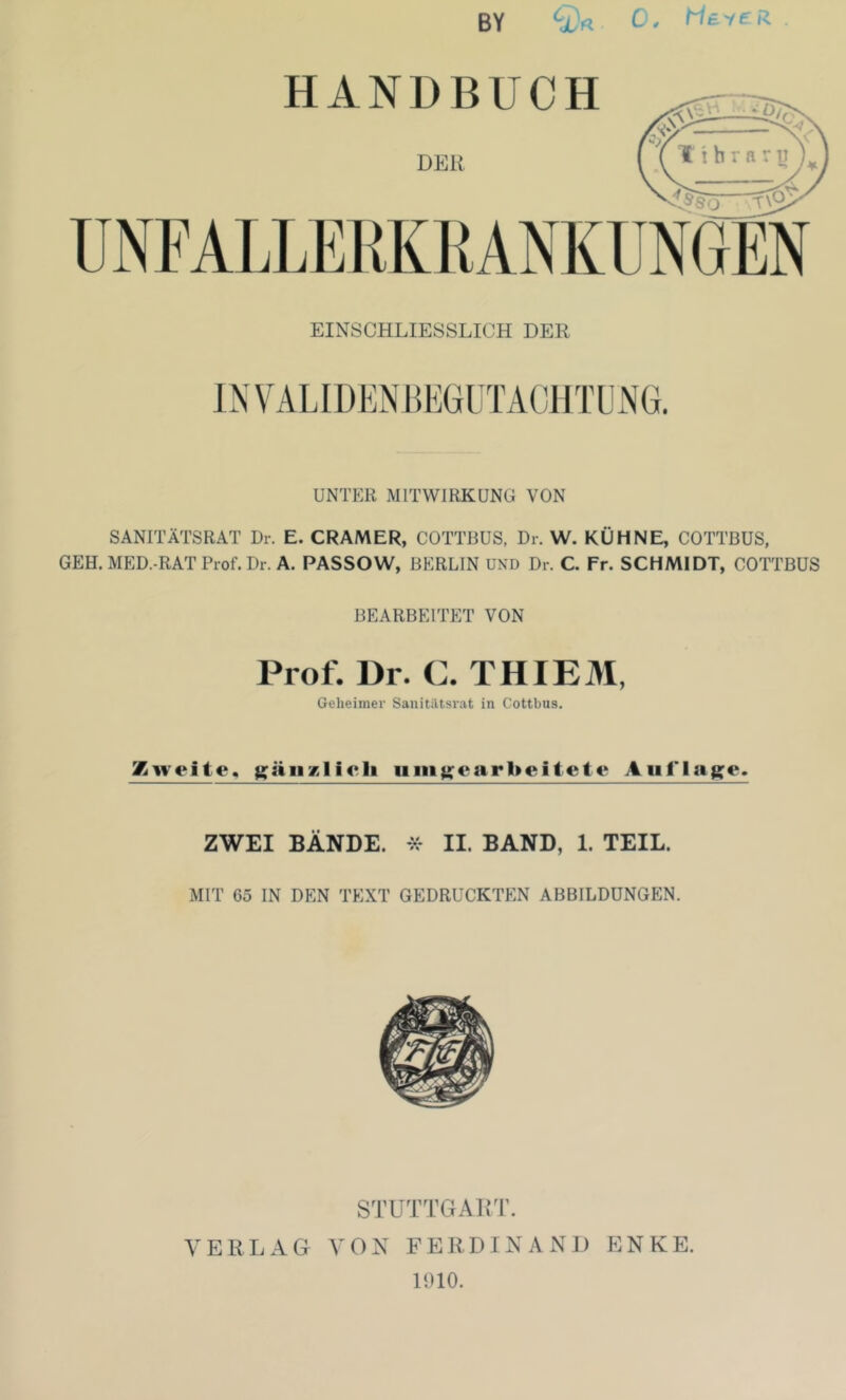 C y MS'/ £' R. BY ‘x'« EINSCHLIESSLICH DER IN VALIDEN HEGLTACl ITL NG. UNTER MITWIRKUNG VON SANITÄTSRAT Dr. E. GRAMER, COTTBUS, Dr. W. KÜHNE, COTTBUS, GEH. MED.-RAT Prof. Dr. A. PASSOW, BERLIN UND Dr. C. Fr. SCHMIDT, COTTBUS BEARBEITET VON Prof. Dr. C. THIEM, Geheimer Sanitiltsrat in Cottbus. Zweite, gäiiKlicli iiiii}>:earbeitete Aiif’lag^e. ZWEI BÄNDE. II. BAND, 1. TEIL. MIT 65 IN DEN TEXT GEDRUCKTEN ABBILDUNGEN. STUTTGAirr. VERLAG VON FERDINANJI ENKE. 1010.