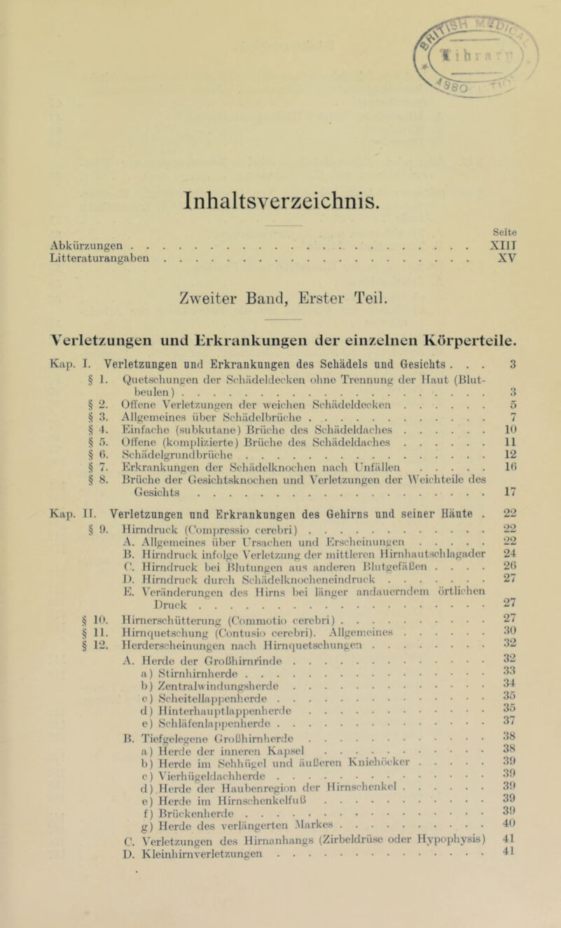 Inhaltsverzeichnis. Seite Abkürzungen XIII Litteraturangaben XV Zweiter Band, Erster Teil. Verletzungen und Erkrankungen der einzelnen Körperteile. Kap. I. Verletzangen und Erkrankungen des Schädels und Gesichts ... 3 § 1. Quetschungen der Schüdeldecken ohne Trennung der Haut (Blut- beulen) 3 § 2. OfTene Verletzungen der weichen Schädeldeckon 5 § 3. Allgemeines über Schädelbrüchc 7 § 4. Kinfaeho (subkutane) Brüche des Schädeldaches 10 § Offene (komplizierte) Brüche des Sehädeldaches 11 § (). Schädelgrundbrüche 12 § 7. Erkrankungen der Schädelknochen nach Unfällen 10 § 8. Brüche der CJesichtsknochen und Verletzungen der Weichteile des Gesichts 17 Kap. II. Verletzungen und Erkrankungen des Gehirns und seiner Häute . 22 § 9. Hirndruck (Comj)ressio cerebri) 22 A. Allgemeines über Ursachen und Erscheinungen 22 B. Hirndruck infolge Verletzung der mittleren Hirnhautschlagader 24 ('. Hix’ndruck bei Blutungen aus anderen Blutgefällen .... 20 I). Hirndruck durch Schädelknochcncindrnck 27 E. Veränderungen de.s Hirns bei länger andauerndem örtlichen Druck 27 § 10. Hirnerschütterung (Commotio cerebri) 27 § 11. Hirnfjuetschung (Contusio cerebri). Allgemeines 30 § 12. Herderscheinungen nach Hirnquetsehungen 32 A. Herde der Großhirnrinde 32 a) Stirnhirnherde 33 b) Zentral« indungsherde 34 c) Scheitellappenlierde 35 d) Hinterhauj)tlappenherde 35 e) Schläfenlappenherde 37 B. Tiefgelegene Großhirnherde a) Herde der inneren Kaj).sel 3^ b) Herde im Sehhügel und äußeren Kniehöcker 19 c) \’ierhügeldachherde ^3 d) ,Herde der Haubenregion der Hirnschenkel 39 e) Herde im Hirnschenkelfnß 39 f) Brüekenlicrde 39 g) Herde des verlängerten .Markes 40 C. A'erletzungen des Hirnanhangs (Zirbcldrü.se oder Hypophysis) 41 D. Kleinhirnverletzungen 41