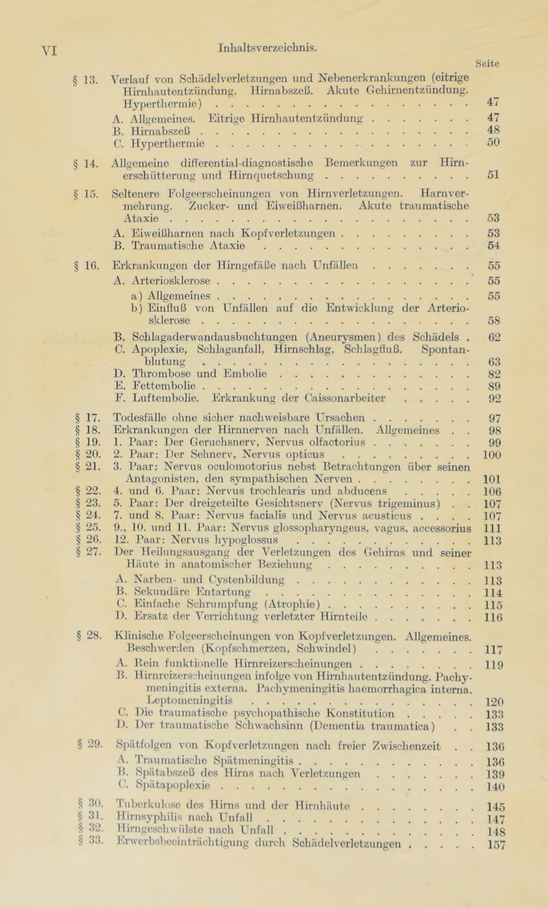 § 13. § 14. § ir>. § 16. § 17. § 18. § 19. § 20. § 21. ^ 22. ^ 23. § 24. § 25. § 26. § 27. § 28. § 29. § 30. ^ 31. ■§ 32. § 33. Seite Verlauf von Schädelverletzungen und Nebenerkrankungen (eitrige Hirnhautentzündung. Hirnabszeß. Akute Gehirnentzündung. Hyperthermie) 47 A. Allgemeines. Eitrige Hirnhautentzündung 47 B. Hirnabszeß 48 C. Hyperthermie 50 Allgemeine differential-diagnostische Bemerkungen zur Hirn- ersohütterung und Hirnquetschung 51 Seltenere Eolgeerscheinungcn von Hirnverletzungen. Harnver- mehrung. Zucker- und Eiweißharnen. Akute traumatische Ataxie 53 A. Eiweißharnen nach Koj)fverletzungen 53 B. Traumatische Ataxie 64 Erkrankungen der Hirngefäße nach Unfällen 55 A. Arteriosklerose 55 a) Allgemeines 55 b) Einfluß von Unfällen auf die Entwicklung der Arterio- sklerose 58 B. Schlagadervvandausbuchtungen (Aneurysmen) des Schädels . 62 C. Apoplexie, Schlaganfall, Hirnschlag, Schlagfluß. Spontan- blutung 63 D. Thrombose und Embolie 82 E. Eettembolie 89 E. Luftembolie. Ei’krankung der Caissonarbeiter 92 Todesfälle ohne sicher nachweisbare Ursachen 97 Erkrankungen der Hirnnerven nach Unfällen. Allgemeines . . 98 1. Paar: Der Geruchsnerv, Nervus olfactorius 99 2. Paar: Der Sehnerv, Nervus opticus lOO 3. Paar: Nervms oculomotorius nebst Betrachtungen über seinen Antagonisten, den sympathischen Nerven 101 4. und 6. Paar: Nervus trochlearis und abducens 106 5. Paar: Der dreigeteilte Gesichtsnerv (Nervus trigeminus) . . 107 7. und 8. Paar: Nervus facialis und Nervus acusticus .... 107 9., 10. und 11. Paar: Nervms glossopharyngeus, vagus, accessorius 111 12. Paar: Nervus lnq:)oglossus 113 Der Heilungsausgang der Verletzungen des Gehirns und seiner Häute in anatomischer Beziehung 113 A. Narben- und Cystenbildung 113 B. Sekundäre Entartung 114 C. Einfache Schrumpfung (Atrojfliie) 115 1). Ersatz der Verrichtung verletzter Hirnteile 116 Klinisclie Eolgeerschcinungen von Kojifverletzungen. Allgemeines. Beschwerden (Kopfschmerzen, Schwindel) 117 A. Bein funktionelle Hirnreizerscheinungen 119 B. Hirnreizerscheinungen infolge von Hirnhautentzündung. Pachy- meningitis externa. Pachymeningitis haemorrhagiea interna. Leptomeningitis 120 C. Die traumatische psychopathische Konstitution 133 1). Der traumatische Schwachsinn (Dementia traumatica) . . 133 Spätfolgen von Kopfverletzungen nach freier Zwischenzeit . . 136 A. Traumatische Spätmeningitis 136 II. Spätabszeß des Hirns nach Verletzungen 139 C. S])ätapo])lexie 140 Tuberkidosc des Hirns und der Hirnhäute 145 Hirnsyphilis nach Unfall I47 llirngeschwülste nach Unfall 148 Erwcrbsboeinträchtigung durch Schädelvcrletzungen 157