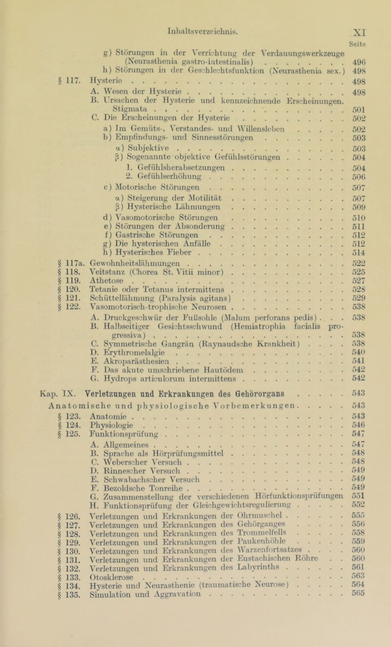 Seite § 117. § 117a. § 118. § 119. § 120. ^ 121. § 122. g) Störungen in der ^'errichtung der Verdauungswerkzeuge (Neurasthenia gastro-intestinalis) h) Störungen in der Geschlechtsfunktion (Xeurasthenüi sex.) Hysterie A. Wesen der Hysterie B. I rsachen der Hysterie und kennzeichnende Erscheinungen. Stigmata C. Die Erscheinungen der Hysterie a) Im Gemüts-, Verstandes- und Willenslehcn h) Empfindlings- und Sinnesstörungen a) Subjektive Sogenannte objektive Gefühlsstörungen 1. Gefühlsherabsetzungen 2. Gefühlserhöhung c) Motorische Störungen a) Steigerung der ^lotilität ß) Hysterische Lähmungen d) Vasomotorische Störungen e) Störungen der Absonderung f) Gastrische Störungen g) Die hysterischen Anfälle h) Hysterisches Eieber Gewohnheitslähmungen Veitstanz (Chorea St. ^’itii minor) Athetose Tetanie oder Tetanus intermittens Schüttellähmung (Paralysis agitans) Vasomotoriseh-trophische Xeuro.sen A. Druckgeschwür der Fußsohle (Malum perforans pedis) . . . B. Halbseitiger Gesichtsschwund (Hemiatrophia facialis pro- gressiva ) C. Symmetrische Gangrän (Raynaudsohe Krankheit) . . . . D. Erythromelalgie E. Akrojmrästhesien F. Das akute umschriebene Hautödem G. Hydrops articulorum intermittens 496 498 498 498 501 502 502 503 503 504 504 506 507 .507 509 510 511 512 512 514 ozö 527 528 529 538 538 538 538 54(» .541 542 542 Kap. IX. Verletzungen und Erkrankungen des Gehörorgans Anatomische und physiologische A’orbemerkungen § 123. Anatomie § 124. Physiologie § 125. Funktionsprüfung A. Allgemeines B. Sprache als Hörprüfungsmittel C. Weberschcr \'ersueh D. Rinnescher Versuch E. Schwabachscher Versuch F. Bezold.sche Tonreihe G. Zusammenstellung der verschiedenen Hörfunktionsprüfungen H. Funktionsprüfung der Gleichgewichtsregulierung § 126. Verletzungen und Erkrankungen der Ohrmuschel § 127. Verletzungen und Erkrankungen des Gehörganges § 128. Verletzungen und Erkrankungen des Trommelfells § 129. Verletzungen und Erkrankungen der l’aukenhöhle § 130. Verletzungen und Erkrankungen des \\ arzenfortsatzes . . . . § 131. Verletzungen und Erkrankungen der Eustachischen Röhre § 132. Verletzungen und Erkrankungen des Lab\Tinths § 133. Otosklerose ^ § 134. Hysterie und Xeurasthenie (traumatische Xeurose) § 135. Simulation und Aggravation 543 543 543 546 547 547 548 548 549 549 549 551 555 .556 558 .559 560 560 561 563 564 565