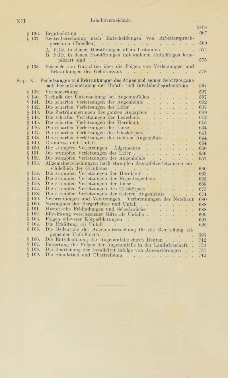 Seite § 13G. Begutachtung 567 § 137. Rentenbercohnung nach Entscheidungen von Arbeiterspruch- gerichten (Tabellen) 569 A. Fälle, in denen Hör.störungen allein bestanden 574 B. Fälle, in denen Hörstörungen mit anderen Unfallfolgen kom- pliziert sind 575 § 138. Beispiele von Gutachten über die Folgen von X'erletzungen und Erkrankungen des Gehörorgans 578 Kap. X. Verletzungen und Erkrankungen des Auges und seiner Sclintzorgane mit Berücksichtigung der Unfall- und Invalidenbegutachtnng . 597 § 139. Vorbemerkung 597 ^ 140. Technik der Untersuchung bei Augenunfällen 597 § 141. Die scharfen \^erletzungen der Augenhöhle 602 § 142. Die scharfen Verletzungen der Lider 607 § 143. Die Zertrümmerungen des ganzen Augajifels 609 § 144. Die scharfen Verletzungen der Lederhaut 612 § 145. Die scharfen Verletzungen der Hornhaut 615 § 146. Die scharfen Verletzungen der Linse 634 § 147. Die scharfen Verletzungen des Glaskörpers 641 § 148. Die scharfen Verletzungen der tieferen Augenhäute 644 § 149. Granulöse und Unfall 654 § 150. Die stumpfen Verletzungen. Allgemeines 656 § 151. Die stumpfen Verletzungen der Lider 656 § 152. Die stumpfen Verletzungen der Augenhöhle 657 § 153. Allgemeinerscheinungen nach stumpfen Auga])felverletzungen ein- schließlich des Glaidvoms . . 660 § 154. Die stumpfen Verletzungen der Hornhaut 663 § 155. Die stunn^fen Verletzungen der Regenbogenhaut 665 § 156. Die stumi^fen ^erletzungen der Linse 668 157. Die .stumpfen Verletzungen des Glaskörpers 673 ^ 158. Die stumpfen Verletzungen der tieferen Augenhäute .... 674 § 159. Verbrennungen und Verätzungen. Verbrennungen der Netzhaut 680 § 160. Nystagmus der Bergarbeiter und Unfall 688 § 161. Hysterische l^lrblindungen und Sehschwäche 688 162. Einwirkung verschiedener Gifte als Unfälle 690 § 163. Folgen schwerer Körperblutungen 691 S 164. Die Erkältung als Unfall 692 § 165. Die Bedeutung der Augenunter.suchung für die Beurteilung all- gemeiner Unfallfolgen 695 § 166. Die Entschädigung der Augenunfälle durch Renten 712 § 167. Bewertung der h'olgen der Augenunfälle in der Landwiidschaft . 734 ^ 168. Die Beurteilung der Invalidität infolge von Augenstöningen . . 737 § 169. Die Simulation und Übertreibung 742