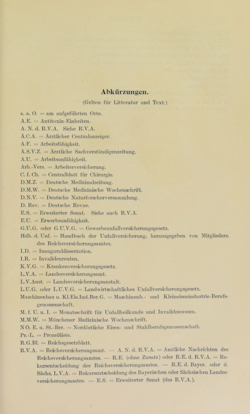 (Gelten für Litteratur und Text.) a. a. O. = am anfgefährten Orte. A.E. = Antitoxin-Einheiten. A. N. d. R.V.A. Siehe K.V.A. Ä.C.A. = Ärztlicher Centralanzeigcr. -\.E. = Arbeitsfähigkeit. .\.S.V.Z. = Ärztliche Sachverständigenzeitung. A.U. = Arbeitsunfähigkeit. .\rb.-Vers. = Arbeiterversicherung. C. f. Ch. = Centralblatt für Chirurgie. D. ^r.Z. — Deutsche Medizinalzeitung. D.M.W. = Deutsche Medizinische Wochenschrift. D.N.V. = Deutsche Naturforscherver-samnilung. D. Rev. = Deutsche Revue. E. S. = Erweiterter Senat. Siehe auch R.V.A. E.U. = Erwerbsunfähigkeit. G.U.G. oder G.U.V.G. = Gewerbeunfallversicherungsgesetz. Hdb. d. Unf. = Handlnich der Unfallversicherung, herausgegeben von Mitgliedern des Reichsversicherungsaintes. I.D. = Inauguraldissertation. LR. = Invalidenrenten. K. V.G. = Krankenversicherungsgesetz. L. V.A. = Landesversicherungsamt. L.V.Anst. = Landesver.sicherungsanstalt. L. U.G. oder L.L^.V.G. = Landwirtschaftliches Unfallversicherungsgesetz. Maschinenbau u. Kl.Eis.Ind.Ber.G. = ^laschinenb.- und Kleineisenindustrie-Berufs- genossenschaft. M. f. U. u. I. = Monatsschrift für Unfallheilkunde und Invalidenwesen. M.M.W. = Münchener ^Medizinische Wochenschrift. NO. E. u. St.-Ber. = Nordöstliche Eisen- und StahIberuf.sgenossen.schaft. Pr.-L. = RrozeBliste. R.G.Bl. = Reichsgesetzblatt. R.V.A. = Reichsversicherungsamt. — A. N. d. R.\.A. = Amtliche Nachrichten des Reichsvensicherungsamtes. — R.E. (ohne Zu.satz) oder R.E. d. R.\.A. = Re- kursentscheidung des Reichsversicherungsamtes. — R.E. d. Bayer, oder d. Säehs. L.V.A. = Rekursentscheidung des Bayerischen oder Sächsischen Landes- versicherungsamtes. — E.S. = Erweiterter Senat (des R.\.A.).