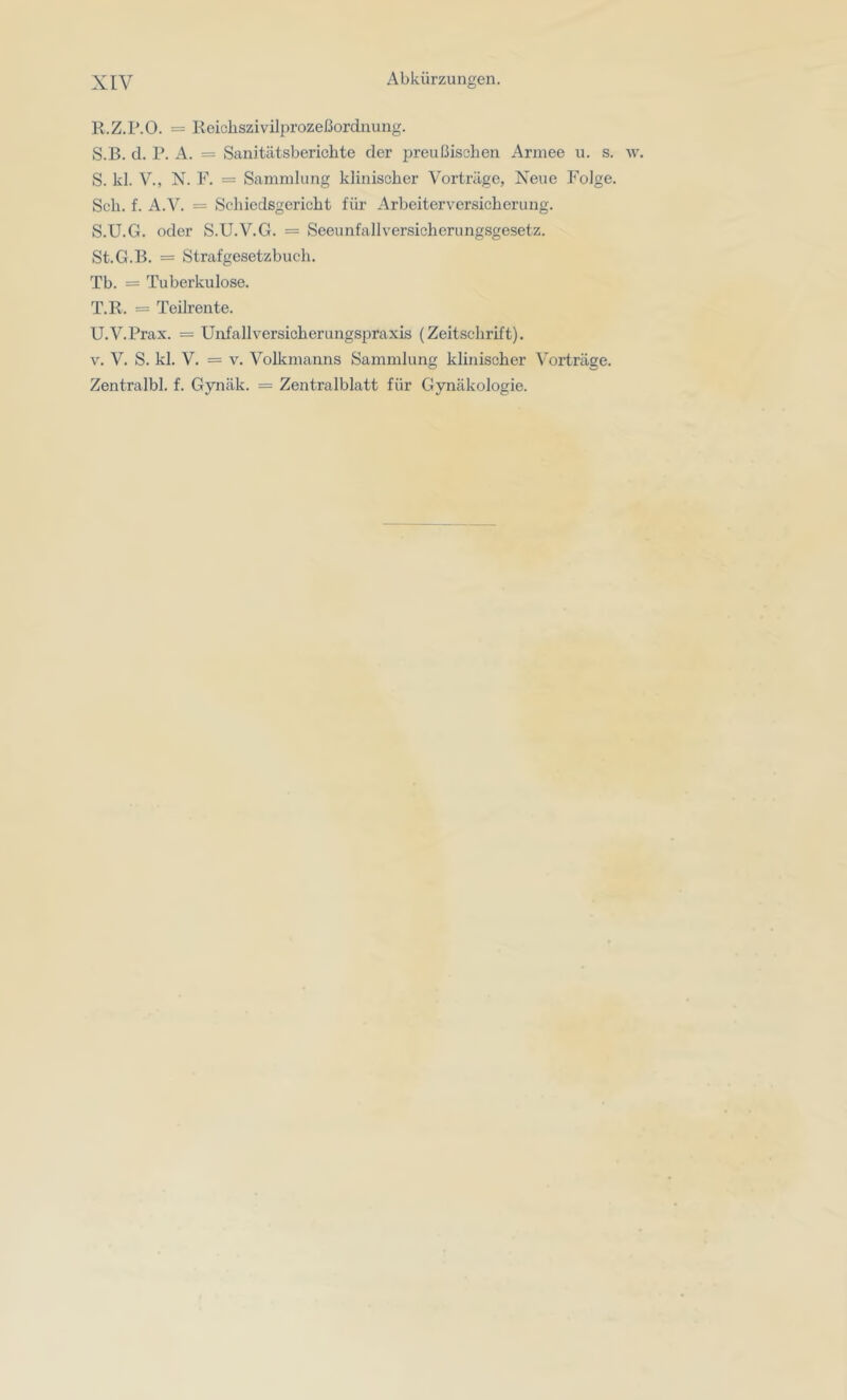 R. Z.P.O. = Reicliszivilprozeßordnung. S. B. d. P. A. = Sanitätsberichte der preußischen Armee u. s. w. S. kl. V., N. F. = Sammlung klinischer Vorträge, Neue Folge. Sch. f. A.V. = Schiedsgericht für Arbeiterversicherung. S. U.G. oder S.U.V.G. = Seeunfallversicherungsgesetz. St.G.B. = Strafgesetzbuch. Tb. = Tuberkulose. T. R. = Teilrente. U. V.Prax. = Unfallversicherungspraxis (Zeitschrift). V. V. S. kl. V. = V. Volkmanns Sammlung klinischer Vorträge. Zentralbl. f. Gynäk. = Zentralblatt für Gynäkologie.