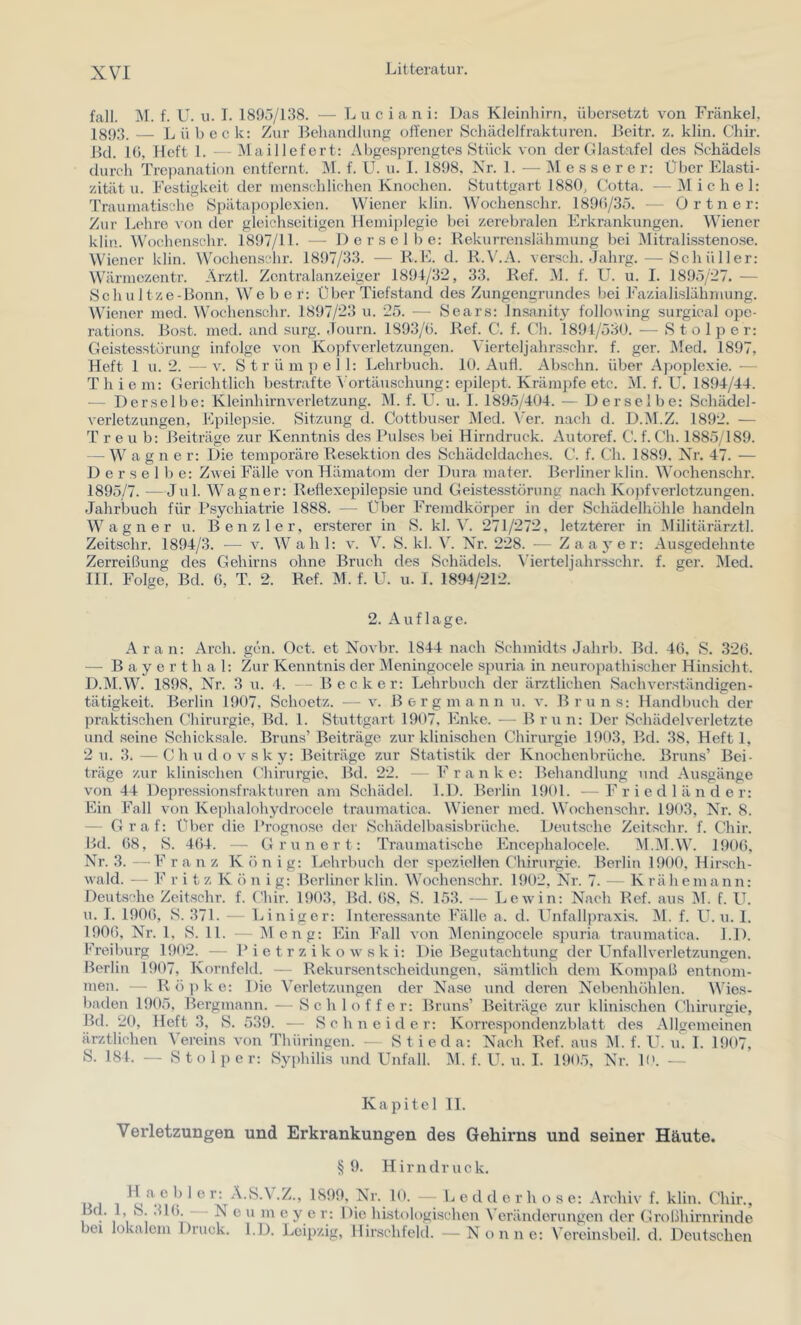 fall. 1\I. f. U. u. I. 1895/138. — L u c i a n i: Das Kleinhirn, über.setzt von Frankel, 18()3, _ Lübeck: Zur Behandlung offener Sehädelfrakturen. Beitr. z. klin. Chir. Bd. lü, lieft 1. - - Maillefert: Abgesprengtes Stück von der Glastafel des Schädels durch Trepanation entfernt. M. f. U. u. I. 1898, Nr. 1. — ]\I e s s e r e r: Über Elasti- zität u. Festigkeit der menschlichen Knochen. Stuttgart 1880, Cotta. —Michel: Traumatische Spätapoplexien. Wiener klin. Wochenschr. 189()/35. — Ortner: Zur Lehre von tler gleichseitigen Hemiplegie bei zerebralen Erkrankungen. Wiener klin. Wochenschr. 1897/11. — Derselbe: Rekurrenslähmung bei Mitralisstenose. Wiener klin. Wochenschr. 1897/33. — R.E. d. R.V.A. verseil. Jahrg. — Schüller: W'ärmezentr. Arztl. Zcntralanzeiger 1891/32, 33. Ref. 31. f. U. u. I. 1895/27. — Sch Li Itze-Bonn, Webe r: Über Tiefstand des Zungengrundes bei Fazialislähmung. Wiener med. W'ochenschr. 1897/23 u. 25. — Sears: Insanity following surgical opc- rations. Bost. med. and surg. Journ. 1893/G. Ref. C. f. (’h. 1891/530. — Stolper: Geistesstörung infolge von Kopfverletzungen. Vierteljahrsschr. f. ger. 3Ied. 1897, Heft 1 u. 2. —V. Strümpell: Lehrbuch. 10. Aufl. Abschn. über Apople.xie. — Thiem: Gerichtlich bestrafte Vortäuschung: epilept. Krämpfe etc. M. f. U. 189-1/44. — Derselbe: Kleinhirnveiietzung. 31. f. L^. u. 1. 1895/404. — Derselbe: Schädel- veiietzungen, Epilepsie. Sitzung d. Cottbuser Med. Ver. nach d. D.M.Z. 1892. — T r e u b: Beiträge zur Kenntnis des Pulses bei Hirndruck. Autoref. C. f. Ch. 1885/189. ^ W a g n e r: Die temporäre Resektion des Schädeldaches. C. f. Ch. 1889. Nr. 47. — Derselbe: Zwei Fälle von Hämatom der Dura mater. BcTÜner klin. AVochenschr. 1895/7. —Jul. Wagner: Reflexepilepsie und Geistesstörung nach Kopfverletzungen. Jahrbuch für Psychiatrie 1888. — Über Fremdkör|3er in der Schädelliöhle handeln W^ a g n e r u. Ben zier, ersterer in S. kl. Ai 271/272, letzterer in 3Iilitärärztl. Zeitschr. 1894/3. — v. AVahl: v. V. S. kl. V. Nr. 228. — Zaayer: Ausgedehnte Zerreißung des Gehirns ohne Bruch des Schädels. A’ierteljahrsschr. f. ger. Med. III. Folge, Bd. G, T. 2. Ref. 31. f. U. u. J. 1894/212. 2. Auflage. Ar an: Arch. gen. Oct. et Novbr. 1844 nach Schmidts Jalirb. Bd. 4G, S. 32G. — Bayerthal: Zur Kenntnis der Meningocele spuria in neuropathi.scher Hinsicht. D.M.W. 1898, Nr. 3 u. 4. — Becker: Lehrbuch der ärztlichen Sachverständigen- tätigkeit. Berlin 1907, Schoetz. — v. Bergmann u. v. Bruns: Handbuch der praktischen Chirurgie, Bd. 1. Stuttgart 1907, Enke. — Bru n: Der Schädelverletzte und seine Schicksale. Bruns’ Beiträge zur klinischen Chirurgie 1903, Bd. 38, Heft 1, 2 u. 3. —Chudovsky: Beiträge zur Statistik der Knochenbrüche. Bruns’ Bei- träge zur klinischen Chirurgie. Bd. 22. — Franke: Behandlung und Ausgänge von 44 Depre.ssionsfrakturen am Schädel. LD. Berlin 1901. —Friedländer: Bin Fall von Kephalohydrocele traumatica. AAlener med. Wochenschr. 1903, Nr. 8. — Graf: Über die Prognose der Schädelbasisbrüehe. Deutsche Zeitschr. f. Chir. Bd. G8, S. 4()4. — Grunort: Traumatische Encephalocele. 31.31.AV. 1906, Nr. 3. — F r a n z K ö n i g: Lelu’buch der speziellen Chirurgie. Berlin 1900, Hirsch- wald. — F ritz K ö II i g: Berliner klin. AAMchenschr. 1902, Nr. 7. — K rähemann: Deutsche Zeitschr. f. Chir. 1903, Bd. G8. S. 153. — Lew in: Nach Ref. aus 31. f. U. u. I. 190G, S. 371. — Liniger: Interessante Fälle a. d. Unfallpraxis. 31. f. U. u. 1. 190G, Nr. 1, S. 11. — 31 eng: Ein Fall von 31eningoccle sjmria traumatica. l.D. Kreiburg 1902. — P i e t r z i k o w s k i: Die Begutachtung der Unfallverletzungen. Berlin 1907, Kornfeld. — Rekunsentscheidungen, sämtlicli dem Kompaß entnom- men. - Röpke: Die A'erletzungcn der Nase und deren Nebenhöhlen. AA’ies- baden 1905, Bergmann. — Schl off er: Bruns’ Beiträge zur klinischen Chirurgie, Bd. 20, Heft 3, S. 539. — Schneide r: Korrespondenzblatt des Allgemeinen ärztlichen A’ereins von Thüringen. ■ Stieda: Nach Ref. aus 31. f. U. u. 1. 1907, S. 184. — Stolper: Syphilis und Unfall. 31. f. U. u. I. 1905, Nr. P'. — Kapitel II. Verletzungen und Erkrankungen des Gehirns und seiner Häute. §9, Hirndruek. H c b 1 e r: A.S.A .Z., 1899, Nr. 10. — B e d d e r h o s e: Archiv f. klin. Chir., Bd. 1, S. .H(). Neu m eye r: Die histologischen Veränderungen tler Großhirnrinde bei lokalem Druck. l.D. Leipzig, Hirschfeld. —Nonne: A ereinsbeil. d. Deutschen