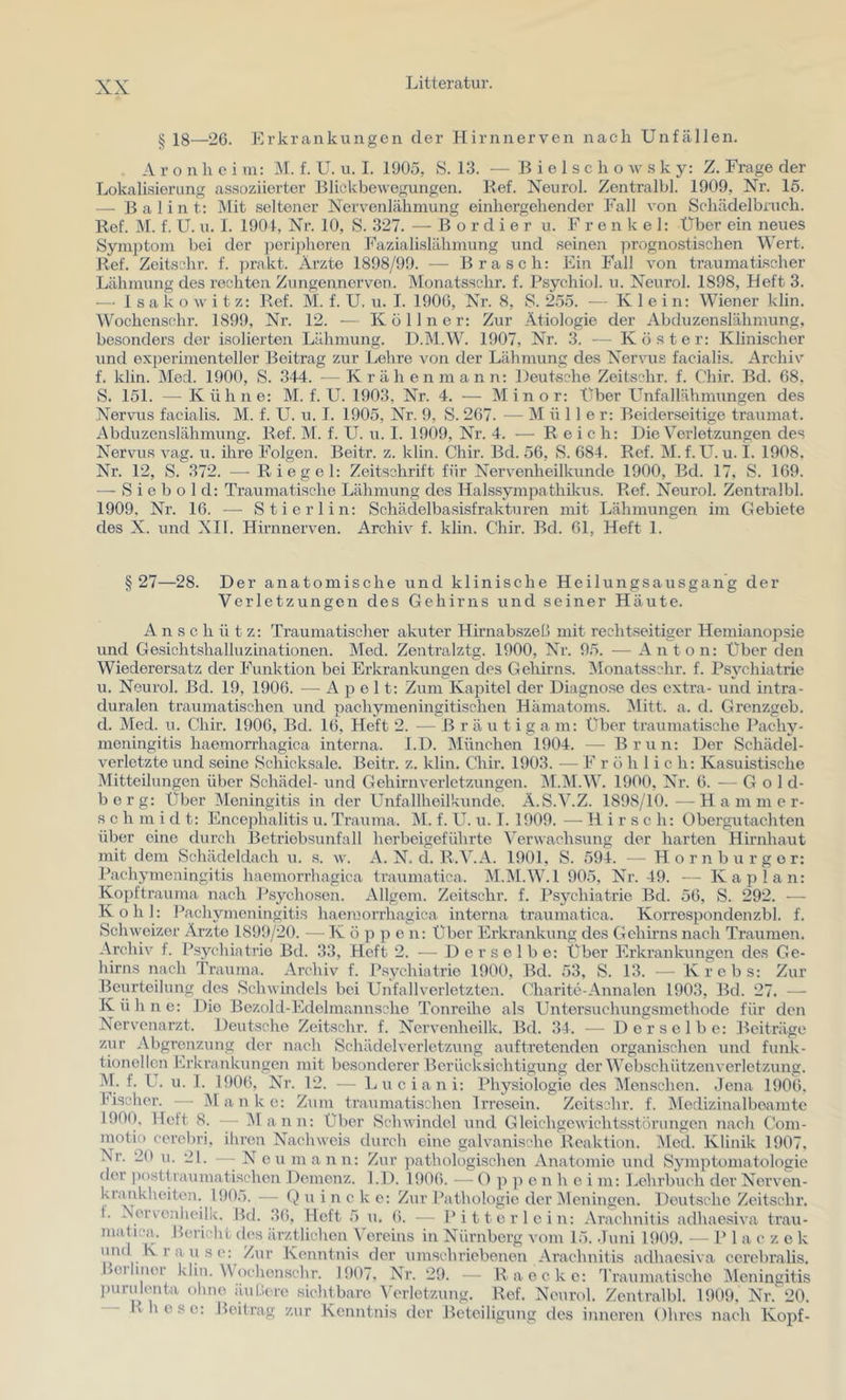 § 18—26. Erkrankungen der Hirnnerven nach Unfällen. A r o n h c i m: M. f. U. u. I. 1905, S. 13. ■— B i e 1 s c h o w s k y: Z. Frage der Lokalisierung assoziierter Blickbewegungen. Kef. Neurol. Zentralbl. 1909, Nr. 15. —• Balint: Mit seltener Nervenlähmung einhergehender Fall von Schädelbruch. Ref. M. f. U. u. I. 1901, Nr. 10, S. 327. — Bordier u. F r e n k e 1: Über ein neues Symptom bei der jjorijdieren J^'azialislähmung und seinen ]rrognostischen Wert. Ref. Zeitschr. f. prakt. Ärzte 1898/99. -— Brasch: Ein Fall von traumatischer Lähmung des rechten Zungennerven. Monatsschr. f. Psychiol. u. Neurol. 1898, Heft 3. — 1 s a k o w i t z: Ref. M. f. U. u. I. 1900, Nr. 8, S. 2.55. — Klein: Wiener klin. Wochenschr. 1899, Nr. 12. — K ö 11 n e r: Zur Ätiologie der Äbduzenslähmung, besonders der isolierten Lähmung. D.M.W. 1907, Nr. .‘k — Koster: Klinischer und experimenteller Beitrag zur Lehre von der Lähmung des Nervus facialis. Ärchiv f. klin. Med. 1900, S. 3-14. —Krähen mann: Deutsche Zeitschr. f. Chir. Bd. 68, S. 151. — Kühne: M. f. U. 1903, Nr. 4. — Minor: Über Lhifallähmungen des Nervus facialis. M. f. U. u. T. 1905, Nr. 9, S. 267. — Müller: Beiderseitige traumat. Abduzenslähmung. Ref. M. f. U. u. I. 1909, Nr. 4. — Reich: Die Verletzungen des Nervus vag. u. ihre Folgen. Beitr. z. klin. Chir. Bd. 56, S. 684. Ref. M. f. U. u. I. 1908. Nr. 12, S. 372. — Riegel: Zeitschrift für Nervenheilkunde 1900, Bd. 17, S. 169. — S i e b o 1 d: Traumatische Lähmung des Halssympathikus. Ref. Neurol. Zentralbl. 1909, Nr. 16. — Stierlin: Schädelbasisfrakturen mit Lähmungen im Gebiete des X. und XIl. Hirnnerven. Archiv f. klin. Chir. Bd. 61, Heft 1. § 27—28. Der anatomische und klinische Heilungsausgang der Verletzungen des Gehirns und seiner Häute. A n s c h ü t z: Traumatischer akuter Hirnabszeß mit rechtseitiger Hemiano]Dsie und Gesichtshalluzinationen. Med. Zentralztg. 1900, Nr. 95. — Anton: Über den Wiederersatz der Funktion bei Erkrankungen des Gehirns. Monatsschr. f. Psychiatrie u. Neurol. Bd. 19, 1906. — A p e 11: Zum Kapitel der Diagnose des extra- und intra- duralen traumatischen und pachymeningitischen Hämatoms. Mitt. a. d. Grenzgeb. d. Med. u. Chir. 1906, Bd. 16, Heft 2. — Bräutigam: Über traumatische Pachy- meningitis haemorrhagica interna. I.D. München 1904. — Brun: Der Schädel- verletzte und seine Schicksale. Beitr. z. klin. Chir. 1903. — Fröhlich: Kasuistische Mitteilungen über Schädel- und Gehirnverletzungen. IM.IM.W. 1900, Nr. 6. — Gold- berg: Über Meningitis in der Unfallheilkunde. ä.S.V.Z. 1898/10.—Hammer- s c h m i d t: Encephalitis u. Trauma. M. f. U. u. I. 1909. — Hirsch; Obergutachten über eine durch Betriebsunfall herbeigeführte Verwachsung der harten Hirnhaut mit dem Schädeldach u. s. w. A. N. d. R.V.A. 1901, S. 594. — Horn burgor: Pacliymeningitis haemorrhagica traumatica, M.M.W.l 905, Nr. 49. — Kaplan: Kopftrauma nach l'sychosen. Allgem. Zeitschr. f. Psychiatrie Bd. 56, S. 292. ■— Kohl: Pacliymeningitis haemorrhagica interna traumatica. Korrespondenzbl. f. Schweizer Ärzte 1899/20. —• K ö p p e n; Über Erkrankung des Gehirns nach Traumen. Archiv f. Psychiatrie Bd. 33, Heft 2. — D e r s e 1 b e: Über Erkrankungen des Ge- hirns nach Trauma. Archiv f. Psychiatrie 1900, Bd. 53, S. 13. — Krebs; Zur Beurteilung des Schwindels bei Unfallverletzten. Charite-Annalen 1903, Bd. 27. — Kühne: Die Bezold-Edelraannsche Tonreihe als Untersuchungsmethode für den Nervenarzt. Deutsche Zeitschr. f. Nervenheilk. Bd. 3J. — Derselbe: Beiträge zur Abgrenzung der nach Schädel Verletzung auftretenden organischen und funk- tionellen Erkrankungen mit besonderer Berücksichtigung der Webschützenverletzung. M. f. U. u. 1. 1906, Nr. 12. — Luciani: Physiologie des Menschen. Jena 1906. Fischer. --- Manko: Zum traumatischen Irresein. Zeitschr. f. jMedizinalbeamte 1900, Heft 8. — iMann: Über Schwindel und Gleichgewichtsstörungen nach Com- motio cerobri, ihren Nachweis durch eine galvanische Reaktion. i\Iod. Klinik 1907, Nr. 20 u. 21. - - Neu mann: Zur pathologischen Anatomie und Symptomatologie der posttraumatischen Demenz. I.D. 1906. — O p c n h e i m: Ijchrbuch der Nerven- krimkheitou. 190.). — u i n c k e: Zur Pathologie der IMcningen. Deutsche Zeitschr, 1. Äervcnhcilk. Bd. JO, Heft 5 u. 6. — Pitterl ein; Arachnitis adhaesiva trau- matica. Bei-icht des ärztlichen t'orcins in Nürnberg vom 15. .luni 1909. •— Pia c z e k und Krause; Zur Kenntnis der umschriebenen Arachnitis adhaesiva ccrebralis. Bcrhuorkliu.Woehon.schr. 1907, Nr. 29. — Ra ecke: Traumatische Meningitis jmrulouta ohne außore sichtbare Verletzung. Ref. Neurol. Zentralbl. 1909, Nr. 20. Rh eso: Beitrag zur Kenntnis der Beteiligung des inneren Ohres nach Kopf-