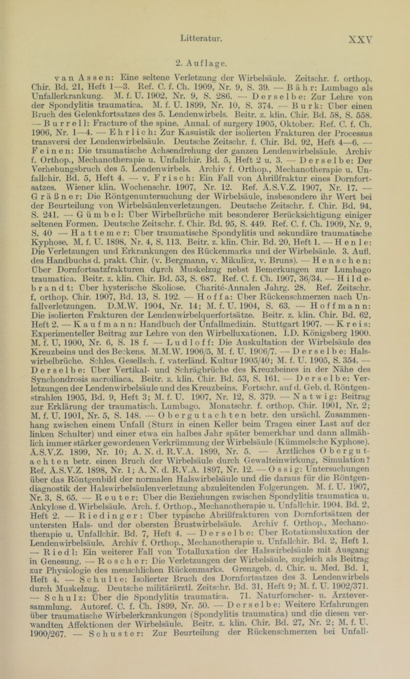 2. Auflage. van Assen: Eine seltene Verletzung der Wirbelsäule. Zeitschr. f. ortlioi). Chir. Bd. 21, Heft 1—3. Ref. C. f. Ch. 1909, Xr. 9, S. 39. — Bäh r: Lumbago als Unfallerkrankung. M. f. U. 1902, Xr. 9, S. 286. — Derselbe: Zur Lehre von der Spondylitis traumatica. M. f. U. 1899, hir. 10, S. 37-1. — Burk: Uber einen Brueh des Gelenkfortsatzes des 5. Lendenwirbels. Beitr. z. klin. Chir. Bd. 58, S. 558. — B u r r e 11: Eracture of the spine. Annal. of surgery 1905, Oktober. Ref. C. f. Ch. 1906, Xr. 1—i. — Ehrlich: Zur Kasuistik der isolierten Frakturen der Processus transversi der Lendenwirbelsäule. Deutsche Zeitschr. f. Chir. Bd. 92, Heft 4—6. — Feinen: Die traumatische Achsendrehung der ganzen Lendenwirbelsäule. Archiv f. Orthoj)., Mechanotherapie u. Unfallchir. Bd. 5, Heft 2 u. 3. — Derselbe: Der V'erhebungsbruch des 5. Lendenwirbels. Archiv f. Orthop., Mechanotherapie u. Un- fallchir. Bd. 5, Heft 4. — v. Frisch: Ein Fall von Abi’ißfraktur eines Dornfort- satzes. Wiener klin. Wochenschr. 1907, Xr. 12. Ref. Ä.S.V.Z. 1907, Xr. 17. — G rä ßner: Die Röntgenuntersuchung der Wirbelsäule, insbesondere ilir Wert bei der Beurteilung von Wirbelsäulenverletzungen. Deutsche Zeitschr. f. Chir. Bd. 94, S. 241. — G üm bei: Über Wirbelbrüche mit besonderer Berücksichtigung einiger seltenen Formen. Deutsche Zeitschr. f. Chir. Bd. 95, S. 449. Ref. C. f. Ch. 1909, Xr. 9. S. 40 — H a 11 e m e r: Über traumatische Spondylitis und sekundäre traumatische Kyphose. M. f. U. 1898, Xr. 4, S. 113. Beitr. z. klin. Chir. Bd. 20, Heft 1. — H e n 1 e: Die Verletzungen und Erkrankungen des Rückenmarks und der Wirbelsäule. 3. Aull, des Handbuchs d. prakt. Chir. (\'. Bergmann, v. iMüculicz, v. Bruns). — H e n s c h e n: Über Dornfortsatzfrakturen durch Muskelzug nebst Bemerkungen zur Lumbago traumatica. Beitr. z. klin. Chir. Bd. 53, S. 687. Ref. C. f. Ch. 1907, 36/34. — Hilde- brandt: Über hysterische Skoliose. Charite-Anna len Jahrg. 28. Ref. Zeitschr. f. orthop. Chir. 1907, Bd. 13, S. 192. — Hof f a: Über Rückenschmerzen nach Un- fallverletzungen. D.M.W. 1904, Xr. 14; M. f. U. 1904, S. 63. — Hoff mann: Die isolierten Frakturen der Lendenwirbelquerfortsätze. Beitr. z. klin. Chir. Bd. 62, Heft 2. —^ K a u f m a n n: Handbuch der Unfallmedizin. Stuttgart 1907. — Kreis: Experimenteller Beitrag zur Lehre von den Wirbelluxationen. l.D. Königsberg 1900. M. f. U. 1900, Xr. 6, S. 18 f. — L u d 1 o f f: Die Auskultation der Wirbelsäule des Kreuzbeins und des Beckens. ^I.M.W. 1906/5, M. f. U. 1906/7. — Derselbe: Hals- wirbelbrüche. Schles. Gesellsch. f. vaterländ. Kultur 1905/40; M. f. U. 1905, S. 354. — Derselbe: über Vertikal- und Schrägbrüche des Kreuzbeines in der Xähe des Synchondrosis sacroiliaca. Beitr. z. klin. Chir. Bd. 53, S. 161. — Derselbe: Ver- letzungen der Lendenwirbel Säule und des Kreuzbeins. Fortschr. auf d. Geb. d. Röntgen- strahlen 1905, Bd. 9, Heft 3; M. f. U. 1907. XV. 12, S. 379. — X'atwig: Beitrag zur Erklärung der traumatisch. Lumbago. iVIonatschr. f. orthop. Chir. 1901, Xr. 2; M. f. U. 1901, Xr. 5, S. 148. — Üborgutachten betr. den ursächl. Zusammen- hang zwischen einem Unfall (Sturz in einen Keller beim Tragen einer Last auf der linken Schulter) und einer etwa ein halbes Jahr später bemerkbar und dann allmäh- lich immer stärker gewordenen ^'erkrümmung der Wirbelsäule (Kümmelsche Kyphose). Ä.S.V.Z. 1899, Xr. 10; A. X. d. R.V.A. 1899, Xr. 5. — Ärztliches O borgut- ac Ilten betr. einen Bruch der Wirbelsäule durch Gewalteinwirkung, Simulation? Ref. Ä.S.V.Z. 1898, Xr. 1; A. X. d. R.V.A. 1897, Xr. 12. — Ossig: Untersuchungen über das Röntgenbild der normalen Halswirbelsäule und die daraus für die Röntgen- diagnostik der Halswirbelsäulenverletzung abzuleitenden Folgerungen. M. f. U. 1907, Xr. 3, S. 65. — Reuter: über die Beziehungen zwischen Spondylitis traumatica u. Ankylose d. Wirbelsäule. Arch. f. Orthop., Mechanotherapie u. Unfallchir. 1904. Bd. 2, Heft 2. — R i e d i n g e r : Über typische Abrißfrakturen von Dornfortsätzen der untersten Hals- und der obersten Brustwirbelsäule. Archiv f. Ortho))., Mechano- therapie u. Unfallchir. Bd. 7, Heft 4. — Derselbe: Über Rotationsluxation der Lendenwirbelsäule. Archiv f. Ortho])., Mechanotherapie u. Unfallchir. Bd. 2, Heft 1. — Riedl: Ein weiterer Fall von Totalluxation der Halswirbelsäule mit Auspng in Genesung. ■— Roscher: Die Verletzungen der M irbelsäulo, zugleich als Beitrag zur Phvsiologie des menschlichen Rückenmarks. Grenzgeb. d. Chir. u. Med. Bd. 1, Heft 4 — Schulte: Isolierter Bruch des Dornfortsatzes des 3. Lendenwirbels durch Muskelzug. Deutsche militärärztl. Zeitschr. Bd. 31. Heft 9; M. f. U. 1902/3/1. — Schulz: Uber die Spondylitis traumatica. 71. Xaturforscher- u. Ärztever- sammlung. Autoref. C. f. Ch. 1899, Xr. 50. — Derselbe: Weitere Erfahrungen über traumatische Wirbelerkrankungen (Spondylitis traumatica) und die diesen ver- wandten Affektionen der Wirbelsäule. Beitr. z. klin. Chir. Bd. 2/, Xr. 2; M. f. U. 1900/267. — Schuster: Zur Beurteilung der Rückenschmerzen bei Unfall-