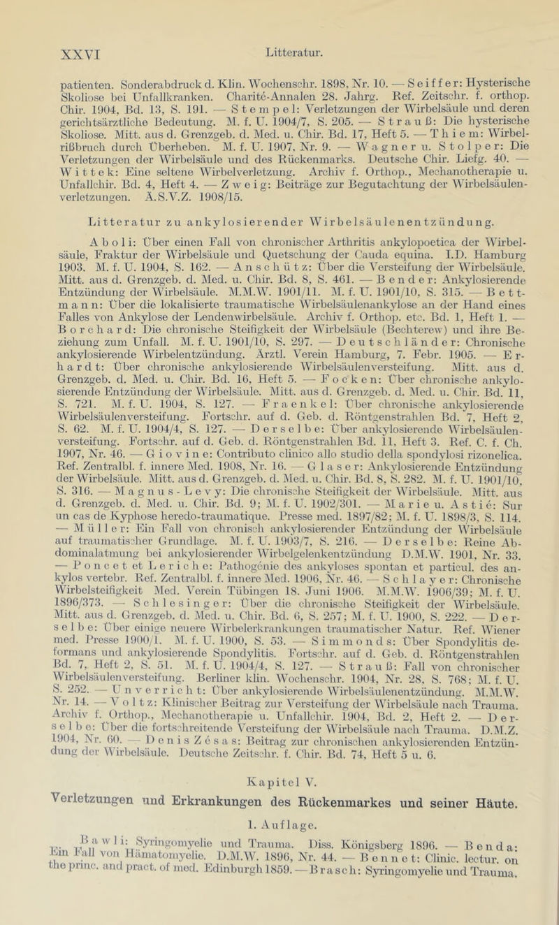 patienten. Sonclerabdruck tl. Kliii. Wochensehr. 1898. Nr. 10. —-Seiffer: Hysterische Skoliose bei Unfallkranken. Charite-Annalen 28. Jahrg. Ref. Zeitschr. f. orthoj5. Chir. 1904, Bd. 19, S. 191. — Stempel: Verletzungen der Wirbelsäule und deren gerichtsärztliche Bedeutung. M. f. U. 1904/7, 8.205.-—• Strauß: Die hysterische Skoliose. Mitt. aus d. Grenzgeb. d. Med. ii. Chir. Bd. 17, Heft 5. — T h i e m: Wirbel- rißbruch durch Überheben. M. f. U. 1907, Nr. 9. —- W a g n e r ii. Stolpe r: Die Verletzungen der Wirbelsäule und des Rückenmarks. Deutsche Chir. Liefg. 40. — Wittek: Eine seltene Wirbel Verletzung. Archiv f. Orthop., Mechanotherapie u. Unfallchir. Bd. 4, Heft 4. — Zweig; Beiträge zur Begutachtung der Wirbelsäulen- verletzungen. Ä.S.V.Z. 1908/15. lii 11eratur zu ankylosierender Wirbe 1 säu 1 enen tz ündung. A b o 1 i: Über einen Fall von chronischer Arthritis ankylopoetica der Wirbel- säule, Fraktur der Wirbelsäule und Quetschung der (Muda equina. I.D. Hamburg 1903. M. f. U. 1904, S. 162. — Anschütz: Über die Versteifung der Wirbelsäule. Mitt. aus d. Grenzgeb. d. Med. u. Chir. Bd. 8, S. 461. — Bender: Ankylosierende Entzündung der Wirbelsäule. M.M.W. 1901/11. M. f. U. 1901/10, S. 315. — Bett- mann: Über die lokalisierte traumatische Wirbelsäulenankylose an der Hand eines Falles von Ankylose der Lendenwirbelsäule. Archiv f. Orthop. etc. Bd. 1, Heft 1. — Borchard: Die chronische Steifigkeit der Wirbelsäule (Bechterew) und ihre Be- ziehung zum Unfall. M. f. U. 1901/10, S. 297. — D e u t s c h 1 ä n d e r: Chronische ankylosierende Wirbelentzündung. Ärztl. Verehr Hamburg, 7. Febr. 1905. — E r- hardt; Über chronische ankylosierende Wirbelsäulenversteifung. IMitt. aus d. Grenzgeb. d. Med. u. Chir. Bd. 16, Heft 5. — Focken: Über chronische ankylo- sierende Entzündirng der Wirbelsäule. Mitt. aus d. Grenzgeb. d. INIed. u. Chir. Bd. 11, S. 721. M. f. U. 1904, S. 127. — Fraenkel: Über chronische ankylosierende Wirbelsäulenversteifung. Fortschr. auf d. Geb. d. Röntgenstrahlen Bd. 7, Heft 2, S. 62. M. f. U. 1904/4, S. 127. — Derselbe; Über ankylosierende Wirbelsäulen- versteifung. Fortschr. auf d. Geb. d. Röntgenstrahlen Bd. il, Heft 3. Ref. C. f. Ch. 1907, Nr. 46. — G i o v i n e: Contributo clinico allo Studio della spondylosi rizonelica. Ref. Zentralbl. f. innere Med. 1908, Nr. 16. — Glase r: Ankylosierende Entzündung der Wirbelsäule. Mitt. ausd. Grenzgeb. d. Med. u. (Ihir. Bd. 8, S. 282. M. f. U. 1901/10, S. 316. — M a g n u s - L e V y: Die chronische Steifigkeit der Wirbelsäule. .Alitt. aus d. Grenzgeb. d. Med. u. Chir. Bd. 9; M. f. U. 1902/301. — Marien. Astie: Sur un cas de Kyphose heredo-traumatique. Presse med. 1897/82; INI. f. U. 1898/3, S. 114. — Mülle r: Ein Fall von chronisch ankylosierender Entzündung der Wirbelsäule auf traumatischer Grundlage. M. f. U. 19Ö3/7, S. 216. — Derselbe: Reine Ab- dominalatmung bei ankylosierender Wirbelgelenkentzündung D.M.W. 1901, Nr. 33. — Poncet et L e r i c h e: l*athog6nie des ankyloses spontan et particul. des an- kylos vertebr. Ref. Zentralbl. f. innere IMod. 1906, Nr. 46. — S c h 1 a y e r: Chronische Wirbelsteifigkeit I\Ied. Verein Tübingen 18. Juni 1906. 31.M.W. 1906/39; M. f. U. 1896/373. —■ Schlesinger; Über die chronische Steifigkeit der Wirbelsäule. Mitt. aus d. Grenzgeb. d. Med. u. Chir. Bd. 6, S. 257; M. f. U. 1900, S. 222. — Der- selbe: Über einige neuere Wirbelerkrankungen traumatischer Natur. Ref. Wiener med. Pre.sse 1900/1. M. f. U. 1900, S. 53. — S i ni m o n d s: Über Spond3ditis de- formans und ankylosierende Spondylitis. Fortschr. auf d. Geb. d. Röntgenstrahlen Bd. 7, Heft 2, S. 51. M. f. U. 1904/4, S. 127. — Straul.f: Fall von chronischer Wirbelsäulen Versteifung. Berliner kliu. Wochenschr. 1904, Nr. 28. S. 768; M. f. U. S. 252. — U n V e r r i c h t: Über ankylosierende Wirbelsäulenentzündung. INI.M.W. ^ o 1 tz: Klinischer Beitrag zur Versteifung der ^\Jrbelsäule nach Trauma Archiv f. Ortho])., /Mechanotherapie u. Unfallchir. 1904, Bd. 2, Heft 2. — Der- selbe: Über die fortschreitende Versteifung der Wirbelsäide nach Trauma. D.M.Z. 1904, Nr. 60. — I) e n i s Z e s a s; Beitrag zur chronischen ankylosierenden Entzün- dung der Wirbelsäule. Deutsche Zeitschr. f. Cliir. Bd. 74, Heft 5 u. 6. Kapitel V. Verletzungen und Erkrankungen des Rückenmarkes und seiner Häute, 1. Auflage. iw und Trauma, Diss. Königsberg 1896. — Benda* l.m J-all von Hämatomyelie. D.IM.Wh 1896, Nr. 44. — B'ennot: Clinic. lectur. on the punc. and pract. of med. Edinburgh 1859. — Brasch: Syringomyelie und Trauma,