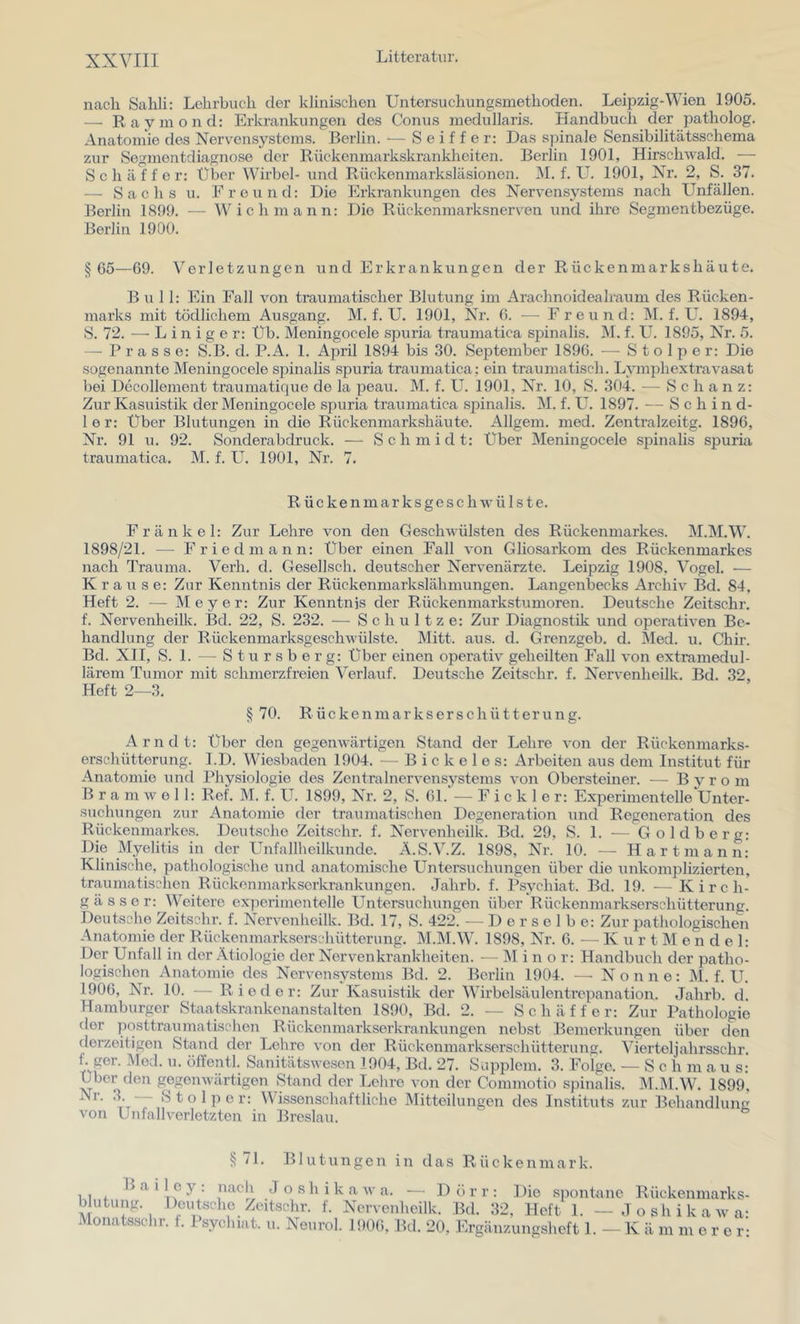 nach Sahli: Lehrbuch der klinischen Untersuchungsmethoden. Leipzig-Wien 1905. •— Raymond: Erkrankungen des Conus medullaris. Handbuch der patholog. Anatomie des Nervensystems. Berlin. •— Seifte r: Das spinale Sensibilitätsschema zur Segmentdiagnose der Rückenmarkskranklreiten. Berlin 1901, Hirschwald. — Schaffer: Über Wirbel- und Rückenmarksläsionen. ÄI. f. U. 1901, Nr. 2, S. 37. — Sachs u. Freund: Die Erkrankungen des Nervensystems nach Unfällen. Berlin 1899. — Wich mann: Die Rückenmarksnerven und ihre Segmentbezüge. Berlin 1900. § G5—69. \’'erletzungen und Erkrankungen der Rückenmarkshäute. Bull: Ein Fall von traumatischer Blutung im Arachnoidealraum des Rücken- marks mit tödlichem Ausgang. M. f. U. 1901, Nr. G. — Freund: M. f. U. 1894, S. 72. — Einiger: Üb. Meningocele spuria traumatica sjünalis. M. f. U. 1895, Nr. 5. — Prasse: S.B. d. P.A. 1. April 1894 bis 30. September 189G. — Stolper: Die sogenannte Meningocele spinalis spuria traumatica; ein traumatisch. Lymphextravasat bei Decollement traumatique de la peau. M. f. Uh 1901, Nr. 10, S. 304. — Schanz: Zur Kasuistik der Meningocele spuria traumatica spinalis. M. f. U. 1897. — Schind- 1 e r: Über Blutungen in die Rückenmarkshäute. Allgem. med. Zentralzeitg. 1896, Nr. 91 u. 92. Sonderabdruck. ■—■ Schmidt: Über Meningocele spinalis spuria traumatica. M. f. U. 1901, Nr. 7. Rückenmarksgeschwülste. Fränkel: Zur Lehre von den Geschwülsten des Rückenmarkes. M.M.W. 1898/21. — Fried mann: Über einen Fall von Gliosarkom des Rückenmarkes nach Trauma. Verh. d. Gesellsch. deutscher Nervenärzte. Leipzig 1908, Vogel. — Krause: Zur Kenntnis der Rückenmarkslähmungen. Langenbecks Archiv Bd. 84, Heft 2. — Meyer: Zur Kenntnis der Rückenmarkstumoren. Deutsche Zeitschr. f. Nervenheilk. Bd. 22, S. 232. — Schnitze: Zur Diagnostik und operativen Be- handlung der Rückenmarksgeschwülste. Mitt. aus. d. Grenzgeb. d. Med. u. Chir. Bd. XII, S. 1. — Stursberg: Über einen operativ geheilten Fall von extramedul- lärem Tumor mit schmerzfreien Verlauf. Deutsche Zeitschr. f. Nervenheilk. Bd. 32, Heft 2—3. § 70. Rückenmarkserschütterung. Arndt: Über den gegenwärtigen Stand der Lehre von der Rückenmarks- erschütterung. I.D. Wiesbaden 1904. — B i c k e 1 e s: Arbeiten aus dem Institut für Anatomie und Physiologie des Zentralnervensystems von Obersteiner. — B y r o m B r a m w e 11: Ref. M. f. U. 1899, Nr. 2, S. Gl. — F i c k 1 e r: Experimentelle Unter- suchungen zur Anatomie der traumatischen Degeneration und Regeneration des Rückenmarkes. Deutsche Zeitschr. f. Nervenheilk. Bd. 29, S. 1. — Goldberg: Die Myelitis in der Unfallheilkunde. Ä.S.V.Z. 1898, Nr. 10. — Hartmann: Klinische, pathologische und anatomische Untersuchiingen über die unkom25lizierten, traumatischen Rückonmarkserkrankungen. Jaiirb. f. Psychiat. Bd. 19. •— Kirch- g ä s s e r: Weitere experimentelle Untersuchungen über Rückenmarkserschütterung. Deutsche Zeitschr. f. Nervenheilk. Bd. 17, S. 422. — Derselbe: Zur pathologischen Anatomie der Rückenmarkserschütterung. M.M.W. 1898, Nr. 6. ■— K u r t M e n d e 1: Der Unfall in der Ätiologie der Nervenkrankheiten. — ]\I i n o r: Handbuch der patho- logischen Anatomie des Nervensystems Bd. 2. Berlin 1904. —• Nonne: M. f. U. 190G, Nr. 10. — Rio d o r: Zur Kasuistik der Wirbelsäulentrepanation. Jahrb. d. Hamburger Staatskrankenanstalten 1890, Bd. 2. — S c h ä f f e r: Zur Pathologie der posttraumatischen Riiekenmarkserkrankungen nebst Bemerkungeir über den derzeitigen Stand der Lehre von der Rückenmarkserschütterung. Vierteljahi’sschr. f. ger. Mod. u. öffentl. Sanitätswesen 1904, Bd. 27. Supplem. 3. Folge. — Sch m a u s: Uber den gegenwärtigen Stand der Lehre von der Commotio sjiinalis. M.M.W. 1899, Stolper: Wissenschaftliche Mitteilungen des Instituts zur Behandlung von Unfallverletzten in Breslau. § /I. Blutungen in das Rückenmark. B a i 1 c y : nacli J o s h i k a w a. — D ö r r : Die spontane Rückenmarks- blutung. Deutsche Zeitschr. f. Nervenheilk. Bd. 32, Heft 1. — Joshikawa- Monatsschr. f. Psychiat. u. Neurol. 190G, Bd. 20, hhgänzungsheft 1. - K ä m m e r e r: