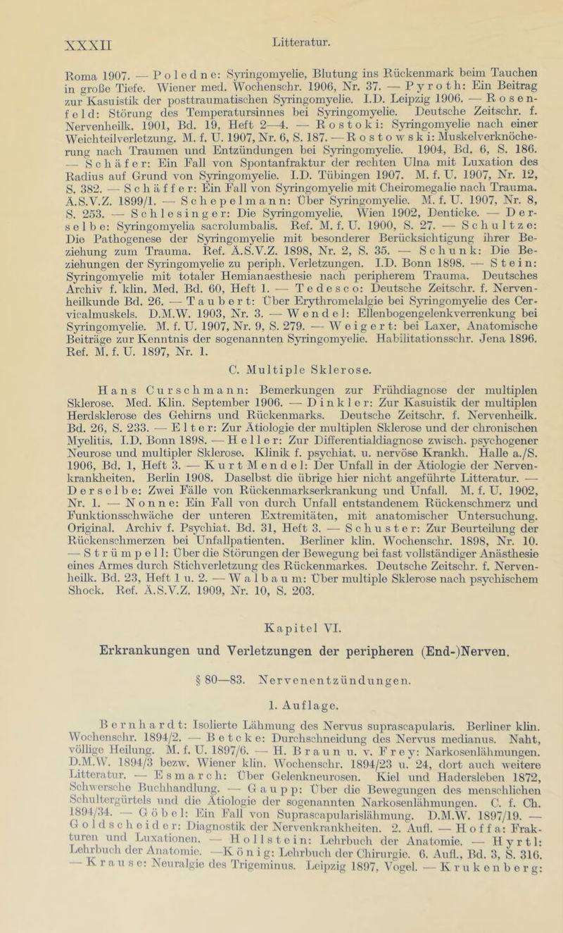 Roma 1907. — P o 1 ed n e: Syringomyelie, Blutung ins Rückenmark beim Tauchen in große Tiefe. Wiener med. Woclienschr. 1906, Nr. 37. — Pyroth: Ein Beitrag zur Kasuistilv der posttraumatischen Syringomyelie. I.D. Leipzig 1906. — Rosen- feld: Störung des Temperatursinnes bei Syringomyelie. Deutsche Zeitschr. f. Nervenheilk. 1901, Bd. 19, Heft 2—4. — Rostoki: Syringomyelie nach einer Weichteilverletzung. M. f. U. 1907, Nr. 6, S. 187. —R o s t o w s k i: Muskelverknöche- rung nach Traumen und Entzündungen bei Syringomyelie. 1904, Bd. 6, S. 186. — Schäfer: Ein Fall von Spontanfraktur der rechten Ulna mit Luxation des Radius auf Grund von Sj^ingoinyelie. I.D. Tübingen 1907. M. f. U. 1907, Nr. 12, S. 382. — Schaffer: Ein Fall von Syringomyelie mit Cheiromegalie nach Trauma. Ä.S.V.Z. 1899/1. — Sch epel mann: Über Syringomyelie. M. f. U. 1907, Nr. 8, S. 253. — Schlesinger: Die Syringomyelie. Wien 1902, Denticke. — Der- selbe: Syiingomyelia sacrolumbalis. Ref. M. f. U. 1900, S. 27. ■— Schultze: Die Pathogenese der Syi’ingomyelie mit besonderer Berücksichtigung ihrer Be- ziehung zum Trauma. Ref. Ä.S.V.Z. 1898, Nr. 2, S. 35. — Schunk: Die Be- ziehungen der Syringomyelie zu periph. Verletzungen. I.D. Bonn 1898. — Stein: Syringomyelie mit totaler Hemianaesthesie nach peripherem Trauma. Deutsches Archiv f. klin. Med. Bd. 60, Heft 1. — Tedesco: Deutsche Zeitschr. f. Nerven- heilkunde Bd. 26. — Tauber t: Über Eiythromelalgie bei Syringomyelie des Cer- vicalmuskels. D.M.W. 1903, Nr. 3. —Wendel: Ellenbogengelenkverrenkung bei Syringomyelie. M. f. U. 1907, Nr. 9, S. 279. — Weigert: bei Laxer, Anatomische Beiträge zur Kenntnis der sogenannten Syringomyelie. Habilitationsschr. Jena 1896. Ref. M. f. U. 1897, Nr. 1. C. Multiple Sklerose. Hans Cur sch mann: Bemerkungen zur Frühdiagnose der multiplen Sklerose. Med. Klin. September 1906. — Dinkler: Zur Kasuistik der multiplen Herdsklerose des Gehirns und Rückenmarks. Deutsche Zeitschr. f. Nervenheilk. Bd. 26, S. 233. —^ E 11 e r: Zur Ätiologie der multiplen Sklerose und der chronischen Myelitis. I.D. Bonn 1898. — Heller: Zur Differentialdiagnose zvisch. psychogener Neurose und multipler Sklerose. Klinik f. psychiat. u. nervöse Krankli. Halle a./S. 1906, Bd. 1, Heft 3. — K u r t M en d e 1: Der Unfall in der Ätiologie der Nerven- kranklieiten. Berlin 1908. Daselbst die übrige hier nicht angeführte Litteratur. — Derselbe: Zwei Fälle von Rückenmarkserkrankung und Unfall. M. f. U. 1902, Nr. 1. — Nonne: Ein Fall von durch Unfall entstandenem Rückenschmerz und Funktionsschwäche der unteren Extremitäten, mit anatomischer Untersuchung. Original. Archiv f. Psychiat. Bd. 31, Heft 3. ■— Schuster: Zur Beurteilung der Rückenschmerzen bei Unfalljiatienten. Berliner klin. Woclienschr. 1898, Nr. 10. — Strümpell: Uber die Störungen der Bewegung bei fast vollständiger Anästhesie eines Armes durch Stichverletzung des Rückenmarkes. Deutsche Zeitschr. f. Nerven- heilk. Bd. 23, Heft 1 u. 2. — W a 1 b a u m: Über multiple Sklerose nach psychischem Shock. Ref. Ä.S.V.Z. 1909, Nr. 10, S. 203. Kapitel VI. Erkrankungen und Verletzungen der peripheren (End-)Nerven. § 80—83. Nervenentzündungen. I. Auflage. B e r n h a r d t: Isolierte Lähmung des Nervus suprascapularis. Berliner klm. Wochensclu*. 1894/2. — Betcke: Durchschneidung des Nervus medianus. Naht, völlige Heilung. Al. f. U. 1897/6. — H. Braun u. v. F r ey: Narkosenlähmungen. D.M.W. 1894/3 bezw. Wiener klin. Woclienschr. 1894/23 u. 24, dort auch weitere Litteratur. — Esmarch: Über Gelenkneurosen. Kiel und Hadersleben 1872, Schwcrsche Buchhandlung. — Gau pp: über die Bewegungen des menschlichen Schultergürtels und die Ätiologie der sogenannten Narkosenlähmungen. C. f. Ch. 1894/34. — Göbel: Ein Fall von Suprascapularislähmung. D.M.W. 1897/19. — G o 1 d s c h e i d e r: Diagnostik der Nervenkrankheiten. 2. Aull. — H o f f a: Frak- turen und Luxationen. — Hollstein: Lehrbuch der Anatomie. — Hyrtl: Lehrbuch der Anatomie. —K ö n i g: Lehrbuch der Chirurgie. 6. Aufl., Bd. 3, S. 316. — K r a u s e: Neuralgie des Trigeminus. Leipzig 1897, Vogel. — K r u k e n b e r g: