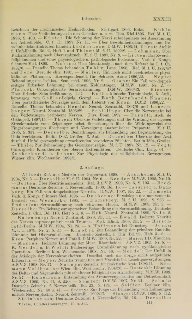 Lehrbuch der mechanischen Heilmethoden. Stuttgart 1896, Enke. —- Kühl e- m a n n: über Veränderungen in den Gelenken u. s. w. Diss. Kiel 1895. Ref. M. f. U. 1896, S. 400. — Küster: Die Schonung der Nervi subscapulares bei Ausräumung der Achselliühle. C. f. Ch. 1897, Nr. 11. — Über Cewohidieitslähmungen und Ge- Avohnheitskontrakturen handeln L e d d e r h o s e: D.i\l.^^'. 1895/14, E h r e t: Archiv f. ünfallheilk. Bd. 2, Heft 1 und Th i ein: M. f. U. 1892/2. — Lehmann: Über Radialislähmung nach Oberannbruch. M. f. U. 1897, Nr. 9. — Litten: Das Zwerch- fellphänomen und seine physiologische u. pathologische Bedeutung. Verh. d. Kongr. f. innere Med. 1895. — Morton: über Metatarsalgie nach dem Referat im C. f. Ch. 1887/6. — Dasselbe Thema behandeln T u b b y: Lunc. 1896. Ref. INI. f. U. 1897/47 und F e r e: Rev. de chir. 1897. — Mülle r; Em noch nicht beschriebenes physi- kalisches Phänomen. Korrespondenzbl. für Schweiz. Ärzte 1896/22. — Negro: Behandlung des Ischias. Sem. med. 1896, Nr. 2. — O sann: Ein Fall von doppel- seitiger Erbscher Lähmung bei einem Kohlenträger. M.^M.W. 1897, Nr. 2. — Placzek: Unkomplizierte Serratuslähmung. D.M.W. 1896/43. — Rissom: Über Erbscbe Schulterlähmung. I.D. — Roths klinische Terminologie, 5. Aufl., herau.sgeg. von G e ß 1 e r-Leipzig, Georgi. — Roth, Bernbardt, Knauer: Über parästhetische Neuralgie nach dem Referat von Krön. D.M.Z. 1896/22. — Dasselbe Thema behandeln Ben da: Neurol. Zentralbl. 1897/6 und Lanzen- berger: Neurol. Zentralbl. 1896/22. — Schillings: Über die Nen-ennaht bei den Verletzungen peripherer Nerven. Diss. Bonn 1897. — Taruffi: Arch. de Ürthoped. 1897/15. — T hie m: Über die Verletzungen nnd die Wirkung des eigenen Streckmuskels vom Zeigefinger nebst Bemerkungen über die Wirkungsweise der Eingerbewegungen überhaupt und Vorzeigung anatomischer Präparate. M. f. U. 1895, S. 357. — Derselbe: Bemerkungen zur Behandlung und Begutachtung der Unfallverletzten. Berlin 1892, Großer. 3. Aufl. — Derselbe: Über die dem Ar/t durch d. Unfallgesetzgebung erwachsenden besonderen Pflichten. Berlin 1894, Großer. — Thilo: Zur Behandlung der Gelenkneuralgie. M. f. Uh 1897, Nr. 12. — Vogt: Chirurgische Krankheiten der oberen Extremitäten. Deutsche Chir. Liefg. 64. — Zuckerkandl u. Erben: Zur Physiologie der Avillkürlichen Bewegungen. Wiener klin. Wochenschr. 1898/1. 2. Auflage. A 11 a r d: Ref. aus Medizin der Gegenwart 1898. — A r o n h e i m: JI. f. U. 1904, Nr. 3. — D e r s e 1 b e: M. f. U. 1904, Nr. 6. — B e n d c r: M.iM.W. 1902, Nr. 10. — Bolten: über Neuritis ascendens. Ref. A.S.V.Z. 1909, Nr. 5, S. 103. — B r o d- mann: Deutsche Zeitschr. f. Nervenheilk. 1900, Bd. Ki. — Cassirer u. Bam- berg: Ein Fall von doppelseitiger Neuritis. D.M.W. 1907, Nr. 22. — Damsch: \'erh. d. Kongr. f. innere xMed. 1896. — D u c h e n n o: Physiologie des mouvenients. Deutsch von Wern icke, 1885. — Dumstrey: M. f. U. 1896, S. 233. — End er len: Serratuslähmung nach schwerem Heben. M.M.W. 1909, Nr. 3. — Derselbe: Ein Beitrag zur operativen Behandlung der Serratuslähmung. Deutsche Zeitschr. f. Chir. Bd. 110, Heft 5 u. 6. — Erb: Neurol. Zentralbl. 1889, Nr. 1 u. 2. — Eulenbiirg: Neurol. Zentralbl. 1889, Nr. 11. — Ewald: Isolierte Neuritis des Nervus supra.scapularis nach Trauma. ^led. Klinik 1909. Nr. 2. — H i rsc li- la f f -Berlin: M.M.W. 1904, Nr. 24. — A. H o f f m a n n bei Dumstrey. —J o r n s: .M. f. U. 1879, Nr. 2, S. 55. —Krabbe 1: Zur Behandlung der primären Radialis- lähmung bei Oberannbrüchen. Deutsche Zeitschr. f. Chir. Bd. 99, Heft 3—6. — Krön: Periphere Nerven und Unfall. D.M.W. 1909, Nr. 22. —-/Maier: I.D. Miinchen. — Marcus: Isolierte Lähmung der Muse. Rhomboidei. A.S.V.Z. 1905, Nr. 8. — K. Mendel u. B. Wolff: Beiderseitige Criiralislähmung nach gynäkologischer Opei’ation. Berliner klin. Wochenschr. 1908, Nr. 46. - >1 c n d e 1: Der Unfall in der Ätiologie der Nervenkranklieiten. Da.selbst auch die übrige nicht aufgeführte Litteratur. — Vl e y e r: Neuritis traumatica und Myo.sitis bei Leuchtgasvergiftungen. Ä.S.V.Z. 1908, Nr. 17. — N a u n v n: Zeitschr. für praktische Ärzte 1898/11. --Neu- m a n n, V o 11 b r a c h t: Wien. klin. Wochenschr. 1904/26. — R ostoski: Lähmung des Delta- und Sägemuskels mit erhaltener Fähigkeit der Armerhebung. M.M.M . 1909, Nr. 27. —Ru hem a n n: Entzündung des Annnervengeflechtes und Betriebsunfall. Ä.S.V.Z. 1909, Nr. 11, S. 220. — Samt er: D.VI.W. 1907, Nr. 21. — Schulz: Deutsche Zeitschr. f. Nervenheilk. Bd. 23, S. 124. - - S e i f f e r: Berliner klin. Wochenschr. Nr. 40 u. 41. — Spitzy: Zur Frage der Behandlung von Lähmungen mittels Nervonplastüv. Neurol. Zentralbl. 1909/U. — Stange: D.M.M. 1896, S. 412. — Steinllausen: Deutsche Zeitschr. f. Nervenheilk. Bd. 16. — Derselbe: Thiem, Unfallerkrankungen. II. 2. .A.ntL