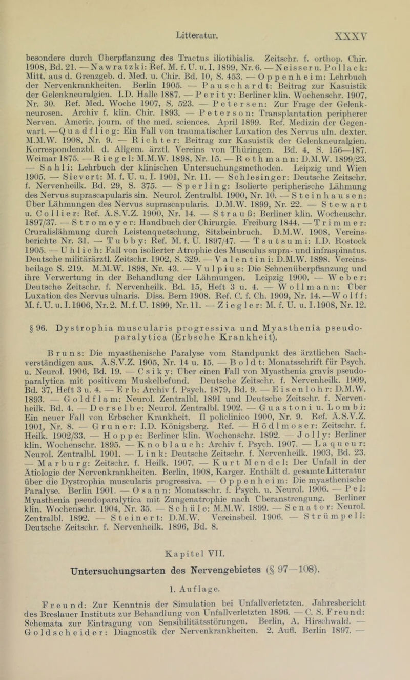 besondere durch t) berpflanzunfi des Tractus iliotibialis. Zeitschr. f. orthoj). Cliir. 1908, Bd. 21. — Xa wra t zk i: Ref. il. f. U. u. I. 1899, Nr. (j. — Xeisseru. i’ollack: Mitt. aus d. Grenzgeb. d. JMed. u. Chir. Bd. 10, S. 453. — O p p e n h e i m: Lelirbuch der Nervenkrankheiten. Berlin 1905. — Bauschardt: Beitrag zur Ka.sui.stLk der Gelenkneuralgien. 1.1). Halle 1887. — P e r i t y; Berliner klin. Wochenschr. 1907, Nr. 30. Ref. Med. Woche 1907, S. 523. — Petersen; Zur Frage der Gelenk- neurosen. Archiv f. klin. Chir. 1893. — Peter son: Transplantation i)eripherer Nerven. Americ. journ. of the nied. Sciences. A})ril 1899. Ref. Medizin der Gegen- wart. — Q u a d f 1 i e g: Ein Fall von traumatischer Luxation des Nervus uln. dexter. M.M.W. 1908, Nr. 9. — Richte r: Beitrag zur Kasuistik der Gelenkneuralgien. Korrespondenzbl. d. Allgem. ärztl. Vereins von Thüringen. Bd. 4, S. 156—187. Weimar 1875. — Riegel: M.M.W. 1898, Nr. 15. — R o t h m a n n: D.M.W. 1899 23. — Sahli: Lehrbuch der klinischen Untersuchungsmethoden. Leipzig und Wien 1905. — Sievert: M. f. U. u. 1. 1901, Nr. 11. — Schlesinger: Deutsche Zeitschr. f. Nervenheilk. Bd. 29, S. 375. — Sperling: Isolierte peripherische Lähmung des Nervais suprascapularis sin. Neurol. Zentralbl. 1900, Nr. 10. — S t e i n h a u s e n: über Lähmungen des Nervus suprascapularis. D.M.W. 1899, Nr. 22. — Stewart u. Collier: Ref. A.S.V.Z. 1900, Nr. 14. — Strauß: Berliner klin. Wodienschr. 1897/37. — S t r o m 0 y e r: Handbuch der Chirurgie. Freiburg 1844. — T r i m m e r: Cruralislähmung durch Leistenciuetschung, Sitzbeinbruch. D.M.W. 1908, ^'ereins- berichte Nr. 31. —■ T u b b y: Ref. M. f. U. 1897/47. — T su t s u m i: 1.1). Rostock 1905. — Üblich: Fall von isolierter Atrophie des Musculus supra- iind infra.spinatus. Deutsche militärärztl. Zeitschr. 1902, S. 329. —V a 1 e n t i n i: D.ÄI.W. 1898. Vereins- beilage S. 219. M.M.W. 1898, Nr. 43. — Vu Ipiu s: Die Sehnenüberpllanzung und ihre Verwertung in der Behandlung der Lähmungen. Leipzig 1900. — Weber: Deutsche Zeitschr. f. Nervenheilk. Bd. 15, Heft 3 u. 4. — Wo 11 mann: über Luxation des Nervus ulnaris. Diss. Bern 1908. Ref. C. f. Ch. 1909, Nr. 14.—W o 1 f f: M.f.U.u.L1906, Nr.2. M.f.U. 1899, Nr. 11. —Ziegler: M. f. ü. u. 1.1908, Nr. 12. §96. Dystrophia muscularis progressiva und Myasthenia pseudo- paralytica (Erbsche Krankheit). Bruns: Die myasthenische Paraly.se vom Standpunkt des ärztlichen Sach- verständigen aus. A.S.V.Z. 190.5, Nr. 14 u. 15. — B o 1 d t: Monatsschrift für P.sych. u. Neurol. 1906, Bd. 19. — C s i k y: Über einen Fall von ^Myasthenia gravis p.seudü- paralytica mit positivem iVluskelbefund. Deutsche Zeit.schr. f. Nervenheilk. 1909, Bd. 37, Heft 3 u. 4. — E r b: Archiv f. Psych. 1879, Bd. 9. — E i s e n 1 o h r: D.M.W. 1893. — Goldflam: Neurol. Zentralbl. 1891 und Deutsche Zeitschr. f. Nerven- heilk. Bd. 4. — Derselbe: Neurol. Zentralbl. 1902. — G u a s t o n i u. L o m b i: Ein neuer Fall von Erbscher Krankheit. 11 policlinico 1900, Nr. 9. Ref. A.S.V.Z. 1901, Nr. 8. — Grüner: J.D. Königsberg. Ref. — Hödlmoser: Zeitschr. f. Heilk. 1902/33. — Hoppe: Berliner klin. Wochenschr. 1892. - J o 11 y: Berliner klin. Wochenschr. 1895. — Knoblauch: Archiv f. l’sych. 1907. — L a q u e u r: Neurol. Zentralbl. 1901. — Link: Deutsche Zeitschr. f. Nervenheilk. 1903, Bd. 23. — Marburg: Zeitschr. f. Heilk. 1907. — Kurt Mendel: Der Lnfall in der Ätiologie der Nervenkrankheiten. Berlin, 1908, Karger. Enthält d. gesamte Litteratur über die Dystrophia muscularis progressiva. — O p p e n h e i m: Die myasthenische Paralyse. Berlin 1901. — Osann: Monatsschr. f. Psych. u. Neurol. 1906. — Pel: Myasthenia pseudoparalytica mit Zungenatrojüiie nach Überanstrengung. Berliner klin. Wochenschr. 1904, Nr. 35. — S c h ü 1 e: M.M.W. 1899. — Senator: Neurol. Zentralbl. 1892. — Ste inert: D.M.W. Vereimsbeil. 1906. — Strümpell: Deutsche Zeitschr. f. Nervenheilk. 1896, Bd. 8. Kapitel VI1. Untersuchungsarten des Nervengebietes 97 -108). 1. Auflage. Freund: Zur Kenntnis der Simulation bei Unfallverletzten. Jahresbericht des Breslauer Instituts zur Behandlung von L nfallverletzten 1896. C. S. 1 reu nd: Schemata zur Eintragung von Sensibilitätsstöningen. Berlin, A. Hirschwald. Goldscheider: Diagnostik der Nervenkrankheiten. 2. Aufl. Berlin 1897. —