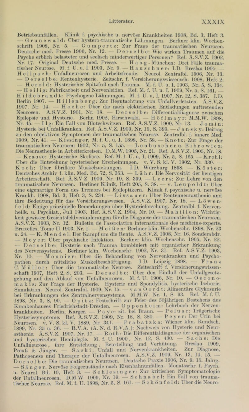 Betriebsunfällen. Klinik f. ])8ychische u. nervöse Krankheiten 11)08, Hd. 3, Heft 3. — (1 r u n e \v a 1 d: über hy8ter()-trauniati.sche Lähmungen. Berliner klin. Wochen- schrift 1908, Nr. 5. — (lum])ertz: Zur Frage der traumatischen Neurosen. Deutsche nied. Pre.sse 190(5, Nr. 12. — Derselbe: Wie wirken Traumen auf die l’syche erblich belasteter und seelisch minderwertiger Personen? Bef. A.S.N’.Z. 1902, Nr. 17. Original Deutsche med. Pre.sse. — H a a g - München: Drei Fälle trauma- tischer Neurose. M. f. U. u. I. 1903, Nr. 9. — H a u sc h n e r: 1.1). Bre.slau 190(;. — Hellpach: Unfallneurosen und Arbeitsfreude. Neurol. Zentralbl. 190(5, Nr. 13. — Derselbe: Rentenhysterie. Zeitschr. f. Versicherungswissensch. 1908, Heft 2. — Herold: Hysterischer Spitzfull nach Trauma. M. f. U. u. I. 1903, Nr. 5, S. 134. — Heilig: Fabrikarbeit und Nervenleiden. Ref. M. f. U. u. I. 1909, Nr. 5, 8. 1(51. — H i 1 d e b r a n d t: Psychogene Lähmungen. M. f. ü. u. 1. 1907, Nr. 12, y. 387. 1.1). Berlin 1907. — H illenberg: Zur Begutachtung von Unfallverletzten. A.S.V.Z. 1907, Nr. 14. — Hoc he: Uber die nach elektrischen Entladungen auftretenden Neurosen. A.vS.V.Z. 1901, Nr. 18. — Derselbe: Differentialdiagnose zwischen Epilep.sie und Hysterie. Berlin 1902, Hirschwald. — Höflmayr: M.M.W. 1898, Nr. 45. — 11g: Ein Fall von Blutschwitzen. Ref. A.S.V.Z. 1900, Nr. 13. —Ja in i n: Hy.sterie bei Unfallkranken. Ref. A.S.V.Z. 1909, Nr. 19, S. 399. — J a n s k y: Beitrag zu den objektiven Symptomen der traumatischen Neurose. Zentralbl. f. innere Med. 1909, Nr. 4L — Kissinger, M. f. U. u. 1. 1898, Nr. 58. — Knotz: Zur Frage der traumatischen Neurosen 1902, Nr. 5, S. 155. — L e u b u s c h e r u. B i b r o w i c z: Die Neurasthenie in Arbeiterkreisen. D.M.W. 1905, Nr. 21. Ref. A.S.V.Z. 1905, Nr. 18. — Krause: Hysterische Skoliose. Ref. M. f. U. u. 1. 1909, Nr. 5, S. 1(55. — KroliI: Über die Entstehung hysterischer Erscheinungen, v. S. kl. W 1902, Nr. 330. — Koch: Uber fibrilläre Muskelzuckungen. l.D. Würzburg 1898. — Köster: Deutsches Archiv f. klin. Med. Bd. 72, S. 353. — L ä h r: Die Nervosität der heutigen Arbeitenschaft. Ref. A.S.V.Z. 1909, Nr. 19, S. 399. — Leers: Zur Lehre von den traumatischen Neurosen. Berliner Klinik, Heft 205, S. 38. — v. L e u p o 1 d t: Uber eine eigenartige Form des Tremors bei Epileptikern. Klinik f. psychksche u. nervöse Krankh. 1908, Bd. 3, Heft 3, S. 234. - L i s s a u e r: Uber Rentenneurasthenie und ihre Bedeutung für das Versicherungswesen. A.S.V.Z. 1907, Nr. 18. — Löwen- feld: Einige prinzipielle Bemerkungen über Hysterieforsclumg. Zentralbl. f. Nerven- heilk. u. Psychiat., Juli 1903. Ref. A.S.V.Z. 1904, Nr. 10. — M a h i 1 1 o n: Wichtig- keit gewisser Gesichtsfeldveränderungen für die Diagnose der traumatischen Neuro.st'n. A.S.V.Z. 1903, Nr. 12. Bulletin de Pa-ssociation internationale des medicin.s-expert8. Bruxelles, Tome II 1903, Nr. 1. — M e i 15 e n: Berliner klin. Wochenschr. 1898, Nr. 23 u. 24. — K. M e n d e 1: Der Kam[)f um die Rente. A.S.V.Z. 1908, Nr. 1(5. Sonderabdr. — Meyer: Uber psychische Infektion. Berliner klin. Wochen.schr. 1905, Nr. 22. — Derselbe: Hysterie nach Trauma kombiniert mit organischer Erkrankung des Nervensy.stems. Berliner klin. Wochenschr. 1902, Nr. 31. Ref. A.S.V.Z. 1903, Nr. 10. — .Monnier: Uber die Behandlung von Nervenkranken und Psycho- pathen durch nützliche Muskelbe.schäftigung. LJ). I.,eipzig 1898. — Franz U. Müller: Uber die traumatische Neurose. Zeitschrift f. Versichernngswissen- .schaft 1907, Heft 2, S. 203. — Derselbe: Uber den Einfluß der Unfallgesetz- gebung auf den Ablauf von Unfallneurosen. M. f. U. 190(5, Nr. 10. — t) e c o n o- m a k i s: Zur Frage der Hysterie. Hysterie und Spondylitis, hysterische Ischurie. Simulation. Neurol. Zentralbl. 1909, Nr. 15. — v a n O o r d t: Alimentäre Glykosurie bei Erkrankungen des Zentralnervensy.stems. ^l.M.W. Nr. 1. S. 93. Ref. M. f. U. 1898, Nr. 3, S. 90. — Opitz: Festschrift zur Feier des 50jährigen Bestehens des Krankcnhau.ses Friedrichstadt-Dresden. — Opj)enheim: Lehrbuch der Nerven- krankheiten. Berlin, Karger. — Payc: zit. bei Braun. — Peluar: Trügeri.sche Hysteriesymptome. Ref. A.S.V.Z. 1909. Nr. 18, S. 380. — Peyer: Der Irin bei Neurosen' v. V. S. kl. V. 1889, Nr. 341. — Prabatzka: Wiener klin. Rundsch. 1899. Nr. 35 u. 3(5. — R.V.A. (A. N. d. R.V.A.): Nachweis von Hysterie und Neur- asthenie. A.S.V.Z. 1907. Nr. 17. — Roth: Die DitTerentialdiagnose der organi.schen und hysterischen Hemiplegie. .M. f. U. 1900, Nr. 12, S. 4.50. Sachs: Die Unfallneurose, ihre Entstehung, Beurteilung und \ erhütung. Breslau 1909, Preuß & Jünger. — Sacki: Unfall und Nervenkrankheiten. Zur Diagnose, Pathogenese und Therapie der Unfallneurosen. A.S.\ .Z. 1909, Nr.^ 1.5, 14, L5. — Derselbe: Die traumatischen Neuro.scn. Deutsche Praxis 1900, Nr. 9. 15. Jahrg. — Sänger: Nervöse Folgezustände nach bhsenbahnunfällen. Monat.sschr. f. Psych. u. Neurol. Bd. 10, Heft 3. — Schlesinger: Zur kritischen Symptomatologie der Unfallneurosen. D.M.W. 1909, Nr. 19. — Schnabel: Ein Fall von trauma- tischer Neurose. Ref. M. f. U. 1898, Nr. 5, S. 101. — S c h ö n f e 1 d: Uber die Neuro-