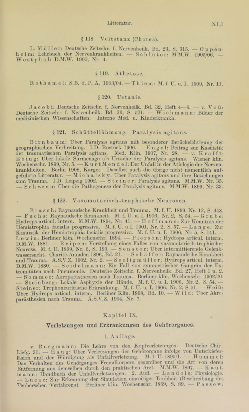 § 118. Veitstanz (Chorea). L. Müller: Deutsche Zeitschr. f. Xervenheilk. Bd. 23, S. 315. — Oppen- heim: Lehrbuch der Xervenkranklieiten. — Schlüter: M.M.W. 1905/Oü. — Westphal: D.M.W. 1902, Xr. 4. ^ 119. Athetose. R o t h a m e 1: S.B. d. P. A. 1903/04. — T h i e in: M. f. U. u. I. 1909, Xr. 11. § 120. Tetanie. Jacobi: Deutsche Zeitschr. f. Xervenheilk. Bd. 32, Heft 4—b. — v. Voß: Deutsche Zeitschr. f. Xervenheilk. Bd. 26, S. 521. — Wich mann: Bilder der medizinischen Wissenschaften. Interne Med. u. Kinderkrankh. § 121. Schüttellähmung. Paralysis agitans. Birnbaum: über Paralysis agitans mit besonderer Berücksichtigung der geograjihischen Verbreitung. I.D. Rostock 1906. — Engel: Beitrag zur Kasuistik der traumatischen Paralysis agitans. Med. Klin. 1907, Xr. 28. — v. Krafft- Ebing: über lokale Surmenage als Ursache der Paralysis agitans. Wiener klin. Wochenschr. 1899, Xr. 5. — K u r t M e n d e 1: Der Unfall in der Ätiologie der Nerven- krankheiten. Berlin 1908, Karger. Daselbst auch die übrige nicht namentlich auf- gefülirte Litteratur. — M i c h a 1 s k y: Uber Paralysis agitans und üire Beziehungen zum Trauma. I.D. Leipzig 1902. — Steiner: Paralysis agitans. M.M.W. Nr. 35. — Sch \ve n n: Uber die Pathogenese der Paralysis agitans. !M.I\I.W. 1899, Nr. 33. § 122. Vasomotorisch-trophische Neurosen. Brasch: Raynaudsche Krankheit und Trauma, ^f. f. L^. 1899. Nr. 12, S. 448. — Fuchs: Raynaudsche Krankheit. M. f. IT. u. I. 190(), Nr. 2, S. 54. — Grube: Hydrops articul. intern. M.M.W. 1894, Nr. 41. — H o f f m a n n: Zur Kenntnis der Hemiatrophia facialis progressiva. ]M. f. U. u I. 1901, Nr. 2, S. 57. —Lange: Zur Kasuistik der Hemiatrophia facialis progressiva. M. f. U. u. I. 1906, Nr. 5. S. 141. — Lew in: Berliner klin. Wochenschr. 1894. — Pierson: Hydrops articul. interm. D.M.W. 1881. — R eipen: Vorstellung eines Falles von vasomotorisch-trophischer Neurose. M. f. U. 1899, Nr. 6, S. 199. — Senator: Uber intermittierende Gelenk- wassersucht. Charite-Annalen 1896, Bd. 21. — Schaffe r: Raynaudsche Krankheit und .Trauma. Ä.S.V.Z. 1902, Nr. 2. — S e e 1 i g m ü 11 e r: Hydrops articul. interm. D.M.W. 1880. — Seidel mann: Ein Fall von symmetrischer Gangrän der Ex- tremitäten nach Pneumonie. Deutsche Zeitschr. f. Nervenheilk. Bd. 27, Heft 1 u. 2. — Sommer: Akroparästhesien nach Trauma. Berliner klin. Wochenschr. 1902/40. — Steinberg: Lokale .Asphyxie der Hände. M. f. U. u. 1. 1906, Nr. 2, S. 54.— Steiner: Trophoneuritischo Erkrankung. M. f. U. u. 1. 1906, Nr. 2, S.51. —Weiß: Über Hydrops articul. interm. Berliner Klin. 1898, Bd. 10. —Wild: Uber Akro- parästhesien nach Trauma. .A.S.V.Z. 1904, Nr. 7. Kapitel IX. Verletzungen und Erkrankungen des Gehörorganes. 1. .Auflage. v. Bergmann: Die Lehre von den Kopfverletzungen. Deutsche Chir.. Liefg. 30. — Haug: Uber Verletzungen der Gehörorgane infolge von Unterkiefer- läsion und der Würdigung als Unfallverletzung. .M. f. U. 1895/1. — Hummel: Das Verhalten des Gehörganges Fremdkörpern gegenüber und die .Art von deren Entfernung aus demselben durch den jirakti-schen .Arzt. AI.AI.W. 1897. — Kauf- mann: Handbuch der Unfall Verletzungen. 2. .Aufl. — Landois: Physiologie. — Lucae: Zur Erkennung der Simulation einseitiger Taubheit (Beschreibung des Teuberschen Verfahrens). Berliner klin. Wochenschr. 1869, S. 89. — Passow: