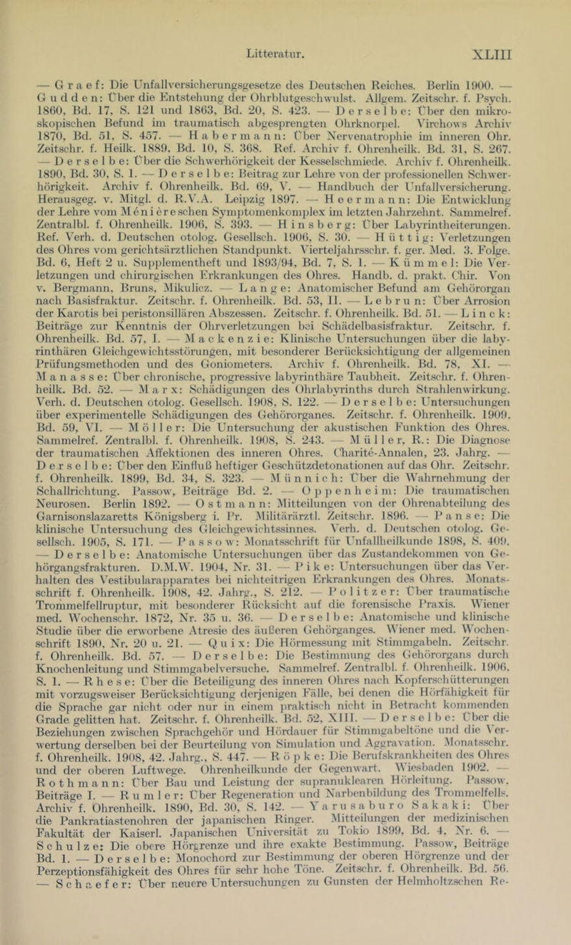 — G r a e f: Die Unfallversicherungsgesetze des Deutschen Reiches. Berlin 1!H»0. — (J u d den: Uber die Entstehung der OhrhlutgeschwuLst. Allgeni. Zeitschr. f. J’sych. 18Ü0, Bd. 17, S. 121 und 1803, Bd. 20, 8. 423. — Derselbe: Uber den mikro- skopischen Befund im traumatisch abgesprengten Ohrknorpel. ^'irc•ho^vs Archiv 1870, Bd. öl, 8. 457. — Habermann: Uber Xervenatrojdiie im inneren Ohr. Zeitschr. f. Heilk. 1889, Bd. 10, 8. 308. Ref. Archiv f. Ohrenheilk. Bd. 31, 8. 207. — Derselbe: Uber die 8ch\verhörigkeit der Kesselsclimiedc. Archiv f. Ohrenheilk. 1890, Bd. 30, 8. 1. — Derselbe: Beitrag zur Lehre von der profe.s.sionellen 8chwer- hörigkeit. Archiv f. Ohrenheilk. Bd. (59, - - Handbuch der Unfallversicherung. Herausgeg. v. Mitgl. d. R.V.A. Leipzig 1897. — Heer mann: Die Entwicklung der Lehre vom ^len i ereschen 8ymj)tümenkomplex im letzten Jahrzehnt. 8ammelref. Zentralbl. f. Ohrenheilk. 1900, 8. 393. — Hinsberg: Uber Labyrintheiterungen. Ref. Verh. d. Deutschen otolog. Gesellsch. 1900, 8. 30. — H üttig: Verletzungen des Ohres vom gerichtsärztlichen Standpunkt. A’ierteljahr.sschr. f. ger. iMed. 3. Folge. Bd. 0, Heft 2 ii. Supplementheft und 1893/94, Bd. 7, 8. 1. - Kümmel: Die Ver- letzungen und chirurgischen Erkrankungen des Ohres. Handb. d. prakt. (liir. Von v. Bergmann, Bruns, .Mikulicz. — Lange: Anatomischer Befund am Gehörorgan nach Basisfraktur. Zeitschr. f. Ohrenheilk. Bd. 53, 11. — Lebru n: Uber Arrosion der Karotis bei ])eri.ston.sillären Absze.ssen. Zeitschr. f. Ohrenheilk. Bd. 51. — L i n c k: Beiträge zur Kenntnis der Ohrverletzungen bei SchädelbasLsfraktur. Zeitschr. f. Ohrenheilk. Bd. 57, 1. — Mackenzie: Klinische Untersuchungen über die laby- rinthären Gleichgewichtsstörungen, mit be.sonderer Berück.sichtigung der allgemeinen Prüfung-smethoden und des Goniometers. Archiv f. Ohrenheilk. Bd. 78, XL — .M a n a s s e: Uber chronische, progressive labyrinthäre Taubheit. Zeitschr. f. Ohren- heilk. Bd. 52. — Mar.x: Schädigungen des Ohrlabyrinths durch Strahlenwirkung. Verh. (1. Deutschen otolog. Gesellsch. 1908, 8. 122. — Derselbe: L’ntersuchungen über experimentelle Schädigungen des Gehörorganes. Zeitschr. f. Ohrenheilk. 1909. Bd. 59, \T. — Möller: Die Untersuchung der akustischen Funktion des Ohres. Sammelref. Zentralbl. f. Ohrenheilk. 1908, 8. 243. — Müller, R.: Die Diagnose der traumatischen AfTektionen des inneren Ohres. (Jiaritc-Annalen, 23. Jahrg. — Derselbe: Uber den Einfluß heftiger Geschützdetonationen auf das Ohr. Zeitschr. f. Ohrenheilk. 1899, Bd. .34, 8. 323. — Münnich: Uber die Wahrnehmung der Schallrichtung. Pa.ssow, Beiträge Bd. 2. -- Oppenheim: Die traumatischen X'euro.sen. Berlin 1892. — Ost mann: Mitteilungen von der Ohrenabteilung des Garnison.slazaretts Königsberg i. Pr. .Militärärztl. Zeit.schr. 189(5. - I’anse: Die klinische Untersuchung des Gleichgewichtssinnes. Verh. d. Deutschen otolog. Ge- sellsch. 1905, 8. 171. — Pa SSO w: Monat.sschrift für Unfallheilkunde 1898, 8. 409. — Derselbe: Anatomische Untersuchungen über das Zustandekommen von Ge- hörgangsfrakturen. D.M.W. 1904, Xr. 31. - Pike: Untersuchungen über das ^’er- halten des \'e.stibulara))parates bei nichteitrigen Erkrankungen des Ohres. Monats- schrift f. Ohrenheilk. 1908, 42. Jahrg., 8. 212. — Politzer: Uber traumatische Trommelfellruptur, mit besonderer Rück.sicht auf die forensische T’raxis. Wiener med. Wochenschr. 1872, Xr. 35 u. 3(5. - Derselbe: Anatomische und klinische 8tudie über die erworbene Atresie des äidieren Gehörganges. Wiener med. Wochen- schrift 1890, Xr. 20 u. 21. — Qu ix: Die Hörmes.sung mit 8timmgabeln. Zeitsc'hr. f. Ohrenheilk. Bd. 57. -- Derselbe: Die Bestimmung des Gehörorgans durch Knochenleitung und 8timmgabelver.suche. 8ammelref. Zentralbl. f. Ohrenheilk. 1906. S. 1. — R h ese: t'ber die Beteiligung des inneren Ohres nach Kopferschütteningen mit vorzugsweiser Berücksichtigung derjenigen Fälle, bei denen die Hörfähigkeit für die Sprache gar nicht fider nur in einem ])rakti.sch nicht in Betracht kommenden Grade gelitten hat. Zeitschr. f. Ohrenheilk. Bd. 52. XI11. — Derselbe: l ber die Bezieliungen zwischen 8})rachgehör und Hördauer für Stimmgabeltöne und die \ er- wertung derselben bei der Beurteilung von Sinndation und Aggravalion. Monat.sschr. f. Ohrenheilk. 1908, 42. Jahrg., 8. 447. — R ö p k e: Die Berufskrankheiten des Ohres und der oberen Luftwege. Ohrenheilkunde der Gegenwart. W iesbiiden 15)02. — Roth mann: Uber Bau und Leistung der supranuklearen Hörleitung. Passow. Beiträge 1. — R u m 1er: Uber Regeneration und Xarbenbildung des Trommelfells. Archiv f. Ohrenheilk. 185)0, Bd. .30, 8. 142. — Yarusaburo Sakaki: Uber die Pankratiastenohren der japanischen Ringer. Mitteilungen der mcdizinkschen Fakultät der Kaiserl. .Japanischen Lniversität zu Tokio 185)5), Bd. 4, X'r. (5. Schulze: Die obere Hörgrenze und ihre exakte Bestimmung. Passow, Beiträge Bd. 1. — Derselbe: Monochord zur Bestimmung der oberen Hörgrenze und der Perzeptionsfähigkeit des Ohres für sehr hohe Töne. Zeitschr. f. (Jhrenheilk. ]3d. 50. — Schaefer: Uber neuere Untersuchungen zu Gunsten der Helmholtzschen Re-