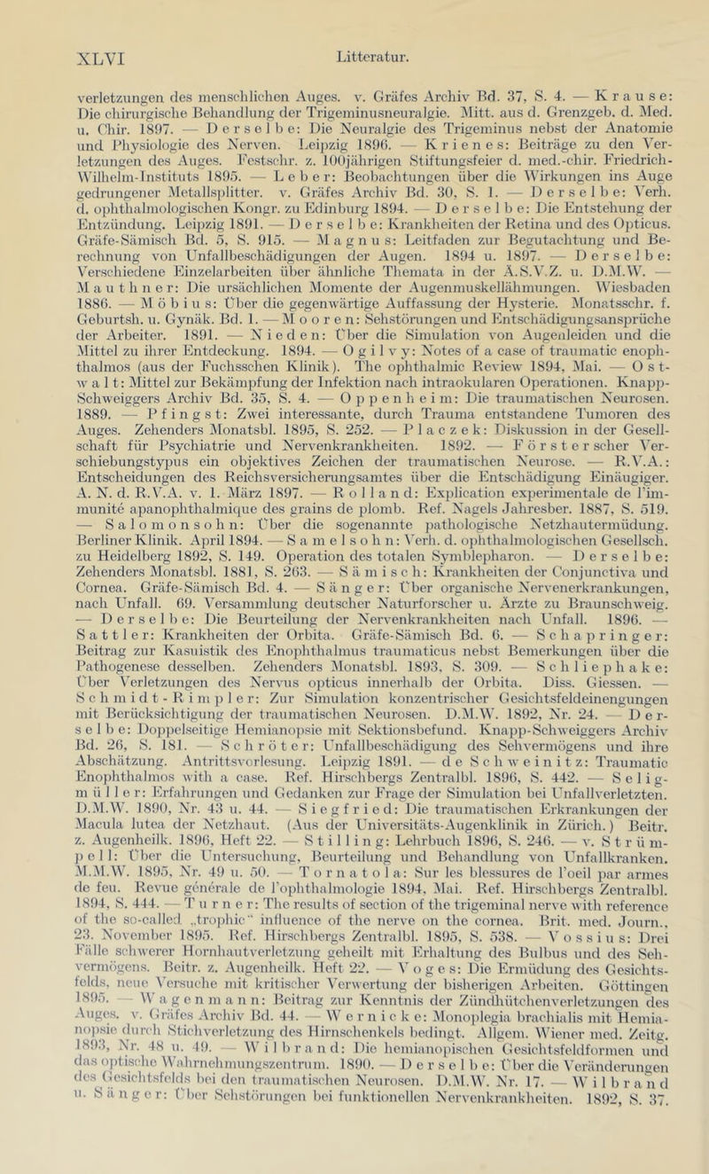 Verletzungen des menschlichen Auges, v. Gräfes Archiv Bd. 37, S. 4. — Krause: Die chirurgische Behandlung der Trigeminusneuralgie. INIitt. aus d. Grenzgeb. d. Med. u. Chir. 1897. — Derselbe: Die Neuralgie des Trigeminus nebst der Anatomie und bhysiülogie des Nerven. Leipzig 189(). — Krienes: Beiträge zu den Ver- letzungen des Auges. Festschr. z. lüOjährigen Stiftungsfeier d. med.-chir. Friedrich- Wilhelm-Instituts 1895. — Leber: Beobachtungen über die Wirkungen ins Auge gedrungener Metalls])litter. v. Gräfes Archiv Bd. 30, S. 1. — Derselbe: Verb. (1. o})hthalniologischen Kongr. zu Edinburg 1894. — Derselbe: Die Entstehung der Entzündung. Leipzig 1891. — Derselbe: Krankheiten der Retina und des Oj)ticus. Gräfe-Sämisch Bd. 5, S. 915. — Magnus: Leitfaden zur Begutachtung und Be- rechnung von Unfallbeschädigungen der Augen. 1894 u. 1897. — Derselbe: Verschiedene Einzelarbeiten über ähnliche Themata in der A.S.V.Z. u. D.M.W. — Mauthner: Die ursächlichen Momente der Augenmuskellähmungen. Wiesbaden 1886. — Möbius: Über die gegenwärtige Auffassung der Hysterie. Monatsschr. f. Geburtsh. u. Gynäk. Bd. 1. — Mooren: Sehstönrngen und Entschädigungsansprüche der Arbeiter. 1891. — Nieden: Über die Simulation von Augeideiden und die Mittel zu ihrer Entdeckung. 1894. — 0 g i 1 v y: Notes of a case of traumatic enoi^li- thalmos (aus der Euchsschen Klinik). The ophthalmic Review 1894, Mai. — O s t- w alt: Mittel zur Bekäm23fung der Infektion nach intraokularen Operationen. Knaj)])- Schweiggers Archiv Bd. 35, S. 4. — O j3 2^ ^ h eim: Die traumatischen Neurosen. 1889. — B fingst: Zwei interessante, durch Trauma entstandene Tumoren des Auges. Zehenders Monatsbl. 1895, S. 252. — P 1 a c z e k: Diskussion in der Gesell- schaft für Psychiatrie und Nervenkrankheiten. 1892. — Förster scher Ver- schiebungsty23us ein objektives Zeichen der traumatischen Neurose. — R.V.A.: Entscheidungen des Reichsversicherungsamtes über die Entschädigung Einäugiger. A. N. d. R.V.A. V. 1. März 1897. — Rolland: Ex23lication ex23erimentale de Fim- niunite apanophthalmique des grains de 2domb. Ref. Nagels Jahresber. 1887, S. 519. — Salomonsohn: Über die sogenannte 23afhologische Netzhautermüdung. Berliner Klinik. April 1894. — 8 a m e 1 s o h n: ^’erh. d. 02ihthalmologischen Gesellsch. zu Heidelberg 1892, 8. 149. 023eration des totalen 8ymble2)haron. — Derselbe: Zehenders Monatsbl. 1881, 8. 263. — 8 ä m i s c h: Krankheiten der Conjunctiva und Cornea. Gräfe-8ämisch Bd. 4. — 8änger: Über organische Nervenerkrankungen, nach Unfall. 69. Versammlung deutscher Naturforscher u. Arzte zu Braunschweig. ■— Derselbe: Die Beurteilung der Nervenkrankheiten nach Unfall. 1896. — Sattler: Krankheiten der Orbita. Gräfe-Sämisch Bd. 6. — 8 c h a 2t r i n g e r: Beitrag zur Kasuistik des Eno2ththalmus traumaticus nebst Bemerkungen über die Fathogene.se des.selben. Zehenders Monatsbl. 1893. 8. 309. — 8 c h 1 i e 2t h a k e: Über Verletzungen des Nervus o2)ticus innerhalb der Orbita. Diss. Giessen. — 8 c h m i d t - R i m 2) 1 e r: Zur Simulation konzentrischer Gesichtsfeldeinengungen mit Berücksichtigung der traumatischen Neurosen. D.M.W. 1892, Nr. 24. - Der- selbe: Do2)pclseitige Hemiano|)sie mit Sektionsbefund. Kna2t2t-Schweiggers Archiv Bd. 26, 8. 181. — Schröter: Unfallbeschädigung des Sehvermögens und ihre Abschätzung. Antrittsvorlesung. Lei2)zig 1891. — de Schweinitz: Traumatic Eno2ththalmos with a case. Ref. Hirschbergs Zentralbl. 1896, 8. 442. — Selig- müller: Erfahrungen und Gedanken zur Frage der Simulation bei Unfallverletzten. D.M.W. 1890, Nr. 43 u. 44. — Siegfried: Die traumatischen Erkrankungen der Macula lutea der Netzhaut. (Aus cler Universitäts-Augenklinik in Zürich.) Beitr. z. Augenheilk. 1896, Heft 22. — 8 t i 1 1 i n g: Lehrbuch 1896, 8. 246. — v. St r ü m- 2) eil: Über die Untersuchung, Beurteilung und Behandlung von Unfallkranken. M.M.W. 1895, Nr. 49 u. 50. — T o r n a t o 1 a: Sur les blessures de Foeil 2tar armes de feil. Revue generale de Fo2)hthalmologie 1894, ]Mai. Ref. Hirschbergs Zentralbl. 1894, 8. 444. — Turner: The results of section of the trigeminal nerve with reference of the so-called „trophic intluence of the nerve on the cornea. Brit. med. Journ., 23. November 1895. Ref. Hir.schbergs Zentralbl. 1895, 8. 538. — Voss ins: Drei 1‘Mlle schwerer Hornhautverletzung geheilt mit Erhaltung des Bulbus und des Seh- vermögens. Beitr. z, Augenheilk. Heft 22. — V o g e s: Die Ermüdung des Gesichts- felds, neue \’ersuche mit kritischer Verwertung der bisherigen Arbeiten. Göttingen 1895. Wagen mann: Beitrag zur Kenntnis der Zündhütchenverletzungen des Auges. V. Gräfes Archiv Bd. 44. — W e r n i c k e: lMono2)legia brachialis mit Hemia- nopsie durch Stichverletzung des Hirnschenkels bedingt. Allgem. Wiener med. Zeitg, 189.1, Nr. 48 u. 19. Wilbrand: Die hemiano2)i.schen Gesichtsfeldformen und das optische Wahrnehmungszontnim. 1890. — D e r s e 1 b e: Über die Veränderungen des (lesicht.sfelds bei den traumatischen Neurosen. D.IM.V’. Nr. 17. — W i 1 b r a n d u. Sänger: Pber Sehstöningen bei funklioneilen Nervenkrankheiten. 1892, 8. 37.