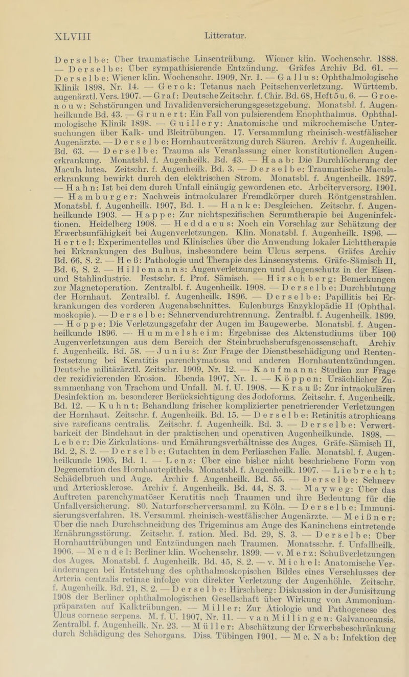Del’selbe: Über traiuiiatisclie Linsentrübung. Wiener klin. Woclienschr. 1888. Derselbe: Über sympathisierende Entzündung. Gräfes Archiv Bd. 61. — Derselbe: Wiener klin. Woclienschr. 1909, Nr. 1. — Gail u s: Oiihthalmologische Klinik 1898. Nr. 1-1. — Gerok: Tetanus nach Peitschenverletzung. Württemb. augenärztl. Vers. 1907. — Graf: DeutscheZeitschr. f. Chir. Bd. 68, Heftüu. 6. —• Groe- nou w: Sehstörungen und Invalidenversicherungsgesetzgebung. Monatsbl. f. Augen- heilkunde Bd. 43. — G r u n e r t: Ein Fall von pulsierendem Ihiophthalmus. Ophthal- mologische Klinik 1898. — Guillery: Anatomische und mikrochemische Unter- suchungen über Kalk- und Bleitrübungen. 17. Versammlung rheinisch-westfälischer Augenärzte. --Derselbe: Hornhautverätzung durch Säuren. Archiv f. Augenheilk. Bd. 63. — Derselbe: Trauma als Veranlassung einer komstitutioneilen Augen- erkrankung. ^Monatsbl. f. Augenheilk. Bd. 43. — Haab: Die Durchlöcherung der Macula lutea. Zeitschr. f. Augenheilk. Bd. 3. — Derselbe: Traumatische Macula- erkrankung bewirkt durch den elektrischen Strom. Monatsbl. f. Augenheilk. 1897. — H a h n: Ist bei dem durch Unfall einäugig gewordenen etc. Arbeiterversorg. 1901. — Hamburger: Nachweis intraokularer Fremdkörper durch Röntgenstrahlen. Monatsbl. f. Augenheilk. 1907, Bd. 1. — Hanke: Desgleichen. Zeitschr. f. Augen- heilkunde 1903. —■ Happe: Zur nicht.S25ezifischen Serumtherapie bei Augeninfek- tionen. Heidelberg 1908. — Heddaeus: Noch ein Vorschlag zur Schätzung der Erwerbsunfähigkeit bei Augenverletzungen. Klin. IMonatsbl. f. Augenheilk. 1896. — Hertel: ExjDerinientelles und Klinisches über die Anwendung lokaler Lichttheraj^ie bei Erkrankungen des Bulbus, insbesondere beim Ulcus serpens. Gräfes Archiv Bd. 66, S. 2. — Heß: Pathologie und TheraiDie des Linsen Systems. Gräfe-Sämisch II, Bd. 6, S. 2. — H i 1 1 e m a n n s: Augenverletzungen und Augen.schutz in der Eisen- und Stahlindustrie. Festscbr. f. Prof. Sämisch. — Hirsch berg: Bemerkungen zur IMagnetoperation. Zentralbl. f. Augenheilk. 1908. — Derselbe: Durchblutung der Hornhaut. Zentralbl. f. Augenlieilk. 1896. — Derselbe: Papillitis bei Er- krankungen des voi’deren Augenabschnittes. Eulenburgs Enzyklox^ädie 11 (Ojihthal- moskopie). — Derselbe: Sehnervendurchtrennung. Zentralbl. f. Augenheilk. 1899. — H o p 2^ e: Die Verletzungsgefahr der Augen im Baugewerbe. IMonatsbl. f. Augen- heilkunde 1896. Hummelsheim: Ergebnisse des Aktenstudiums über 100 Augenverletzungen aus dem Bereich der Steinbruchsberufsgenossenschaft. Archiv f. Augenheilk. Bd. ö8. — Ju n in s: Zur Frage der Dienstbeschädigung und Renten- festsetzung bei Keratitis 2>i^renchymato.sa und anderen Hornhautentzündungen. Deutsche militärärztl. Zeitschr. 1909, Nr. 12. — Kaufmann: Studien zur Frage der rezidivierenden Erosion. Ebenda 1907, Nr. 1. — KÖ2)pen: Ursächlicher Zu- sammenhang von Trachom und Unfall. ]M. f. U. 1908. — K r a u ß: Zur intraokulären Desinfektion m. besonderer Berücksichtigung des Jodoforms. Zeitschr. f. Augenheilk. Bd. 12. — Kuh nt: Behandlung frischer kom2ilizierter penetrierender Verletzungen der Hornhaut. Zeitschr. f. Augenheilk. Bd. 15. — Derselbe: Retinitis atrophicans sivo rareficans centralis. Zeitschr. f. Augenheilk. Bd. 3. — Derselbe: Verwert- barkeit der Bindehaut in der 2)raktischen und operativen Augenheilkunde. 1898. Lebe r: Die Zirkulations- und Ernährungsverhältnisse des Auges. Gräfe-Sämisch II, Bd. 2, S. 2. — Derselbe: Gutachten in dem Perliaschen Falle. Monatsbl. f. Augen- heilkunde 1905, Bd. 1. — Lenz: Uber eine bisher nicht beschriebene Form von Degeneration des Hornhaute2)ithels. IMonatsbl. f. Augenheilk. 1907. — L i e b r e c h t: Schädelbrnch und Auge. Archiv f. Augenheilk. Bd. 55. — Derselbe: Sehnerv und Artcriosklcro.so. Archiv f. Augenheilk. Bd. 44, S. 3. — IMayweg: über das Auftreten parenchjunatöser Keratitis nach Traumen und ihre Bedeutung für die Unfallversicherung. 80. Naturforscherver.samml. zu Köln. — 1) e r s e 1 b e: Immuni- sierungsverfahren. 18. ^'ersamml. rheinisch-westfälischer Augenärzte. — IM e i ß n e r: Uber die nach Durchschneidung des Trigeminus am Auge des Kaninchens eintretende Ernährungsstörung. Zeitschr. f. ration. Med. Bd. 29, S. 3. — Derselbe: Über Hornhauttrübungen und Entzündungen nach Traumen. Monatsschr. f. Unfallheilk. 1906. ;M e n d e 1: Berliner klin. Woclienschr. 1899. — v. Merz: Schußverletzungen des Auges. Monatsbl. f. Augenheilk. Bd. 45, S. 2. — v. Michel: Anatomi.sche Ver- änderungen bei Entstehung des oiihthalmoskopischen Bildes eines Verschlu.sses der Artcria centralis retinae infolge von direkter \’erletzung der Augenhöhle. Zeitschr. f. .Vugenheilk. Bd. 21, S. 2. — 1) e r s e 1 b c: Hirschberg: Diskussion in der Junisitzung 1908 der Berliner ()])hthalmologischen Gesellschaft über Wirkung von Ammonium- ])rä2iaraten auf Kalktrübungen. - ^liller: Zur Ätiologie und Pathoorenese des Ulcus corneae .serpens M. f. ü. 1907, Nr. 11. - - v a n ^1 i 11 i n g e n: Galvanocausis. Zentrali)!. f. Augenheilk. Nr. 23. — i\l ü 1 1 e r: Abschätzung der Erwerbsbeschränkung Diss. Tübingen 1901. — M c. N a b: Infektion der durch Schädigung des Sehorgans.