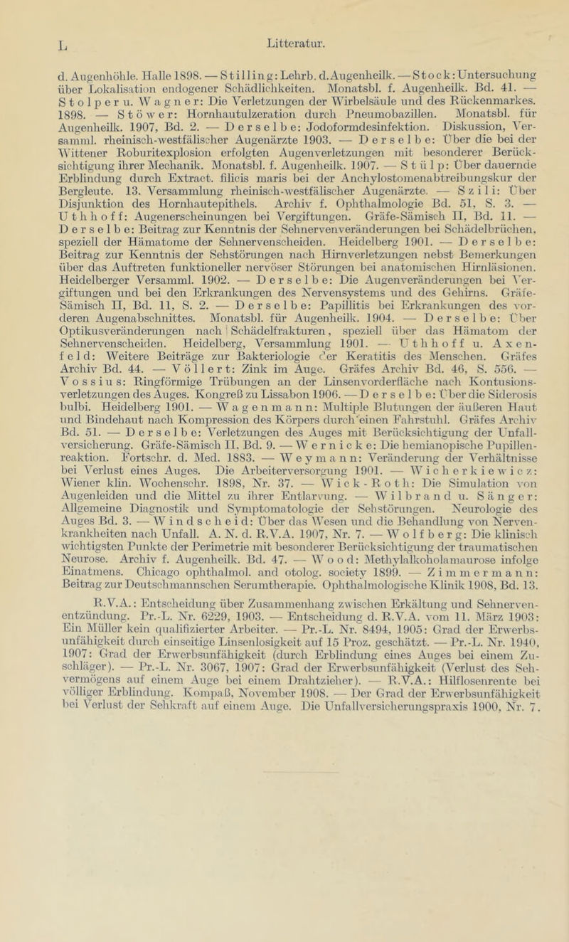 cl. Augenliülile. Halle 1898. — Stilling: Lelirb. cl.Augenlieilk. — Stock:Untersuchung über Lokalisation endogener Schädlichkeiten. Monatsbl. f. Augenheilk. Bd. 41. — Stolpern. a g n e r: Die Verletzungen der Wirbelsäule und des Rückenmarkes. 1898. — Stöwer: Hornhautulzeration durch Pneumobazillen. Monatsbl. für Augenheilk. 1907, Bd. 2. — Derselbe: Jodoformdesinfektion. Diskussion, Ver- samml. rheinisch-westfälischer Augenärzte 1903. — Derselbe: Über die bei der ■Wittener Roburitexplosion erfolgten Augenverletzungen mit besonderer Berück- sichtigung ihrer Mechanilc. Monatsbl. f. Augenheilk. 1907. — St ü 1 p: Über dauernde Erblindung durch Extract. filicis maris bei der Anchylostomenabtreibungskur der Bergleute. 13. Versammlung rheinisch-we.stfälischer Augenärzte. — Szili: t'^ber Disjunktion des Hornhautepithels. Archiv f. Ophthalmologie Bd. 51, S. 3. — Uthhoff: Augenerscheinungen bei Vergiftungen. Gräfe-Sämisch II, Bd. 11. — Derselbe: Beitrag zur Kenntnis der Sehnervenveränderungen bei Schädelbrüchen, speziell der Hämatome der Sehnervenscheiden. Heidelberg 1901. — Derselbe: Beitrag zur Kenntnis der Sehstörungen nach Hirnverletzungen nebst Bemerkungen über das Aiiftreten funktioneller nervöser Störungen bei anatomischen Hirnläsioiien. Heidelberger Versamml. 1902. — Derselbe: Die Augenveränderungen bei Ver- giftungen und bei den Erkrankungen des Nervensystems und des Gehirns. Gräfe- Sämisch II, Bd. 11, S. 2. — Derselbe: Papillitis bei Erkrankungen des vor- deren Augenabschnittes. Monatsbl. für Augenheilk. 1904. — Derselbe: über Optikusveränderungen nach 1 Schädelfrakturen, speziell über das Hämatom der Sehnervenscheiden. Heidelberg, Versammlung 1901. — Uthhoff u. A x e n- feld: Weitere Beiträge zur Bakteriologie der Keratitis des Menschen. Gräfes Archiv Bd. 44. — Völlert: Zink im Auge. Gräfes Archiv Bd. 40, S. 550. — Vossius: Ringförmige Trübungen an der Linsenvorderfläche nach Kontusions- verletzungen des Auges. Kongreß zu Lissabon 1900. — Derselbe: Über die Siderosis bulbi. Heidelberg 1901. — W a g e n m a n n: Multiple Blutungen der äußeren Haut und Bindehaut nach Kompression des Körpers durch'einen Fahrstuhl. Gräfes Archiv Bd. 51. — Derselbe: Verletzungen des Auges mit Berücksichtigung der Unfall- versicherung. Gräfe-Sämisch II. Bd. 9. ■— W e r n i c k e: Die hemianopische Pupillen- reaktion. Fortsehr. d. Med. 1883. — Wey mann: Veränderung cler Verhältnisse bei Verlust eines Auges. Die Arbeiterversorgung 1901. — W i c h e r k i e w i c z: Wiener klin. Wochenschr. 1898, Nr. 37. — Wiek-Roth: Die Simulation von Augenleiden und die Mittel zu ihrer Entlarvung. — Wilbrand u. Sänger: Allgemeine Diagnostik und Symptomatologie der Sehstörungen. Neurologie des Auges Bd. 3. -— W i n d s c h e i d: Über das Wesen und die Behandlung von Nerven- krankheiten nach Unfall. A. N. d. R.V.A. 1907, Nr. 7. — W o 1 f b e r g: Die klinisch wichtigsten Punkte der Perimetrie mit besonderer Berücksichtigung der traumatischen Neurose. Archiv f. Augenheilk. Bd. 47. — Wood: jMethylalkoholamaurose infolge Einatmens. Chicago ophthalmol. and otolog. society 1899. — Zimmer mann: Beitrag zur Deut.schmann.schen Serumtherapie. Ojdithalmologische Klinik 1908, Bd. 13. R.V.A.: Entscheidung über Zusammenhang zwischen Erkältung und Sehnerven- entzündung. Pr.-L. Nr. 6229, 1903. — Entscheidung d. R.V.A. vom 11. März 1903: Ein Müller kein qualifizierter Arbeiter. •— Pr.-L. Nr. 8494, 1905: Grad der Erwerbs- unfähigkeit durch einseitige Linsenlosigkeit auf 15 Proz. geschätzt. — Pr.-L. Nr. 1940, 1907: Grad der Erwerbsunfähigkeit (durch Erblindung eines Auges bei einem Zu- schläger). — Pr.-L. Nr. 3067, 1907: Grad der Erwerbsunfähigkeit (Verlust des Seh- vermögens auf einem Auge bei einem Drahtzieher). — R.V.A.: Hilflosenrente bei völliger Erblindung. Konqiaß, November 1908. — Der Grad der Erwerbsunfähigkeit bei Verlust der Sehkraft auf einem Auge. Die Unfallversicherungspraxis 1900, Nr. 7.