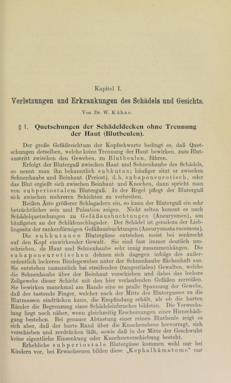 Kapitel I. Verletzungen und Erkrankungen des Schädels und Gesichts. Von Dl’. W. Kühne. § 1. Quetschungen der Schädeldecken ohne Trennung der Haut (Blutbeulen). Der große Gefäßreichtiim der Kopfschwarte bedingt es, daß Quet- schungen derselben, welche keine Trennung der Haut bewirken, zum Blut- austritt zwischen den Geweben, zu Blut beulen, führen. Erfolgt der Bluterguß zwischen Haut und Sehnenhaube des Schädels, so nennt man ihn bekanntlich subkutan; häufiger sitzt er zwischen Sehnenhaube und Beinhaut (Periost), d.h. subapo neuro tisch, oder das Blut ergießt sich zwischen Beinhaut und Knochen, dann spricht man von subperiostalem Bluterguß. Inder Regel pflegt der Bluterguß sich zwischen mehreren Schichten zu verbreiten. Reißen Äste größerer Schlagadern ein, so kann der Bluterguß ein sehr beträchtlicher sein und Pulsation zeigen. Nicht selten kommt es nach Schädelquetschungen zu Gefäßausbuchtungen (Aneurysmen), am häufigsten an der Schläfenschlagader. Der Schädel ist geradezu der Lieb- lingssitz der rankenförmigen Gefäßausbuchtungen (Aneurysmata racemosa). Die subkutanen Blutergüsse entstehen meist bei senkrecht auf den Kopf einwirkender Gewalt. Sie sind fast immer deutlich um- schrieben, da Haut und Sehnenhaube sehr innig Zusammenhängen. Die subaponeurotischen dehnen sich dagegen infolge des außer- ordentlich lockeren Bindegewebes unter der Sehnenhaube flächenhaft aus. Sie entstehen namentlich bei streifenden (tangentialen) Gewalten, welche die Sehnenhaube über der Beinhaut verschieben und dabei das lockere Zellgewebe dieser Schicht mit den hier verlaufenden Gefäßen zerreißen. Sie bewirken manchmal am Rande eine so pralle Spannung der Gewebe, daß der tastende Finger, welcher nach der Mitte des Blutergusses zu die Blutmassen eindrücken kann, die Empfindung erhält, als ob die harten Ränder die Begrenzung eines Schädeleinbruches bildeten. Die Verwechs- lung liegt noch näher, wenn gleichzeitig Erscheinungen einer Hirnschädi- gung bestehen. Bei genauer Abtastung einer reinen Blutbeule zeigt es sich aber, daß der harte Rand über die Knochenebene hervorragt, sich verschieben und zerdrücken läßt, sowie daß in der Mitte der Geschwulst keine eigentliche Einsenkung oder Knochen Verschiebung besteht. Erhebliche subperiostale Blutergüsse kommen wohl nur bei Kindern vor, bei Erwachsenen bilden diese „Kephalhämatome nur