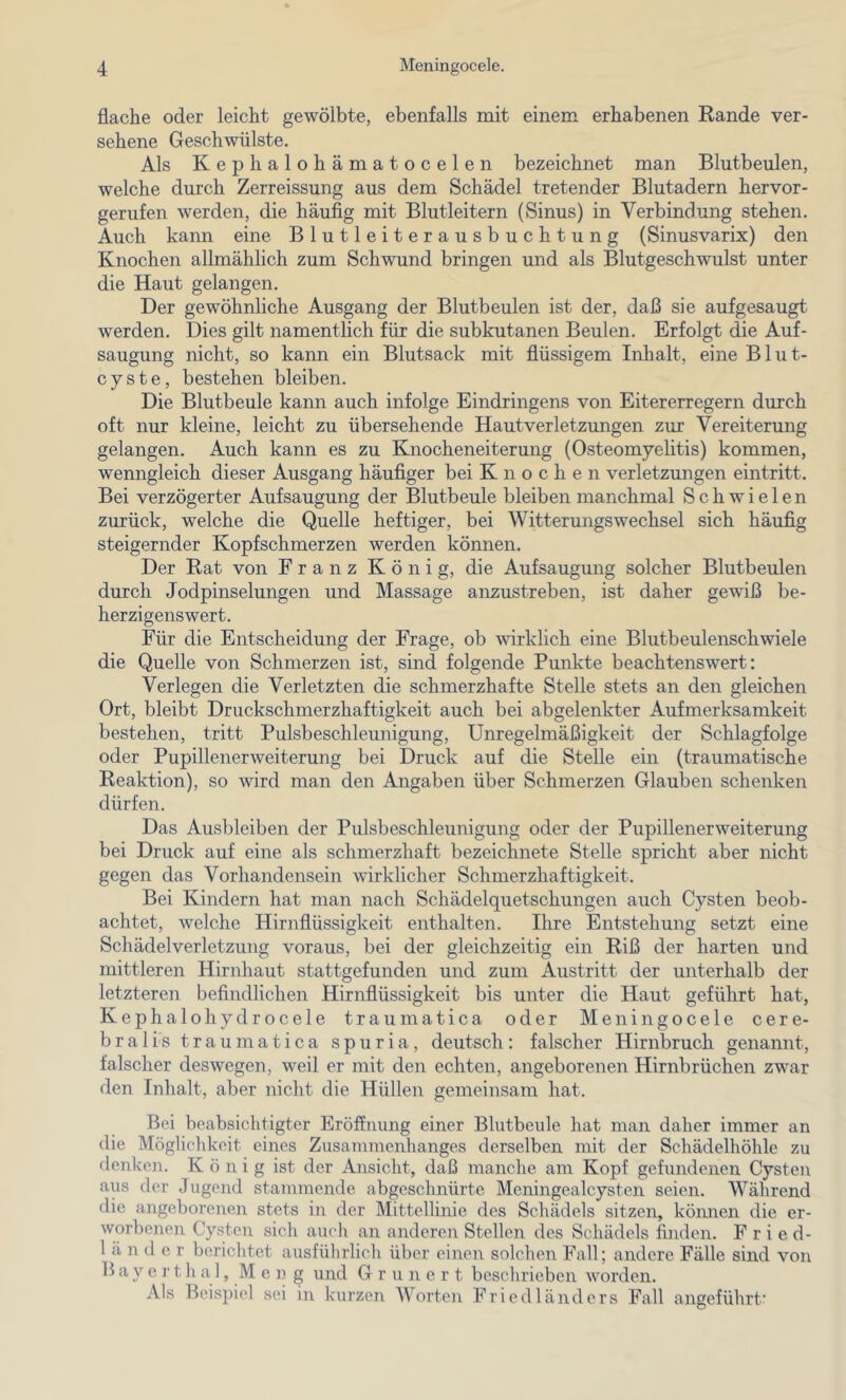 flache oder leicht gewölbte, ebenfalls mit einem erhabenen Kande ver- sehene Geschwülste. Als Kephalohämatocelen bezeichnet man Blutbeulen, welche durch Zerreissung aus dem Schädel tretender Blutadern hervor- gerufen werden, die häufig mit Blutleitern (Sinus) in Verbindung stehen. Auch kann eine Blutleiterausbuchtung (Sinusvarix) den Knochen allmählich zum Schwund bringen und als Blutgeschwulst unter die Haut gelangen. Der gewöhnliche Ausgang der Blutbeulen ist der, daß sie aufgesaugt werden. Dies gilt namentlich für die subkutanen Beulen. Erfolgt die Auf- saugung nicht, so kann ein Blutsack mit flüssigem Inhalt, eine Blut- cyste, bestehen bleiben. Die Blutbeule kann auch infolge Eindringens von Eitererregern durch oft nur kleine, leicht zu übersehende Hautverletzungen zur Vereiterung gelangen. Auch kann es zu Knocheneiterung (Osteomyelitis) kommen, wenngleich dieser Ausgang häufiger bei Knochen Verletzungen eintritt. Bei verzögerter Aufsaugung der Blutbeule bleiben manchmal Schwielen zurück, welche die Quelle heftiger, bei Witterungswechsel sich häufig steigernder Kopfschmerzen werden können. Der Bat von Franz König, die Aufsaugung solcher Blutbeulen durch Jodpinselungen und Massage anzustreben, ist daher gewiß be- herzigenswert. Für die Entscheidung der Frage, ob wirklich eine Blutbeulenschwiele die Quelle von Schmerzen ist, sind folgende Punkte beachtenswert: Verlegen die Verletzten die schmerzhafte Stelle stets an den gleichen Ort, bleibt Druckschmerzhaftigkeit auch bei abgelenkter Aufmerksamkeit bestehen, tritt Pulsbeschleunigung, Unregelmäßigkeit der Schlagfolge oder Pupillenerweiterung bei Druck auf die Stelle ein (traumatische Eeaktion), so wird man den Angaben über Schmerzen Glauben schenken dürfen. Das Ausbleiben der Pulsbeschleunigung oder der Pupillenerweiterung bei Druck auf eine als schmerzhaft bezeichnete Stelle spricht aber nicht gegen das Vorhandensein wirklicher Schmerzhaftigkeit. Bei Kindern hat man nach Schädelquetschungen auch Cysten beob- achtet, welche Hirnflüssigkeit enthalten. Ihre Entstehung setzt eine Schädelverletzung voraus, bei der gleichzeitig ein Riß der harten und mittleren Hirnhaut stattgefunden und zum Austritt der unterhalb der letzteren befindlichen Hirnflüssigkeit bis unter die Haut geführt hat, Kephalohydrocele traumatica oder Meningocele cere- bralis traumatica spuria, deutsch: falscher Hirnbruch genannt, falscher deswegen, weil er mit den echten, angeborenen Hirnbrüchen zw^ar den Inhalt, aber nicht die Hüllen gemeinsam hat. Bei beabsichtigter Eröffnung einer Blutbeule hat man daher immer an die Mögliclikeit eines Zusammenhanges derselben mit der Schädelhöhle zu denken. König ist der Ansicht, daß manche am Kopf gefundenen Cysten aus der Jugend stammende abgeschnürte Meningealcysten seien. Während die angeborenen stets in der Mittellinie des Schädels sitzen, kömien die er- worbenen Cysten sich auch an anderen Stellen des Schädels finden. Fried- 1 ä n (1 e r berichtet ausführlich über einen solchen Fall; andere Fälle sind von B a y e r t li a 1, M e 1? g und Grüner t beschrieben worden. Als Beispiel sei in kurzen Worten Friedländers Fall angeführt’