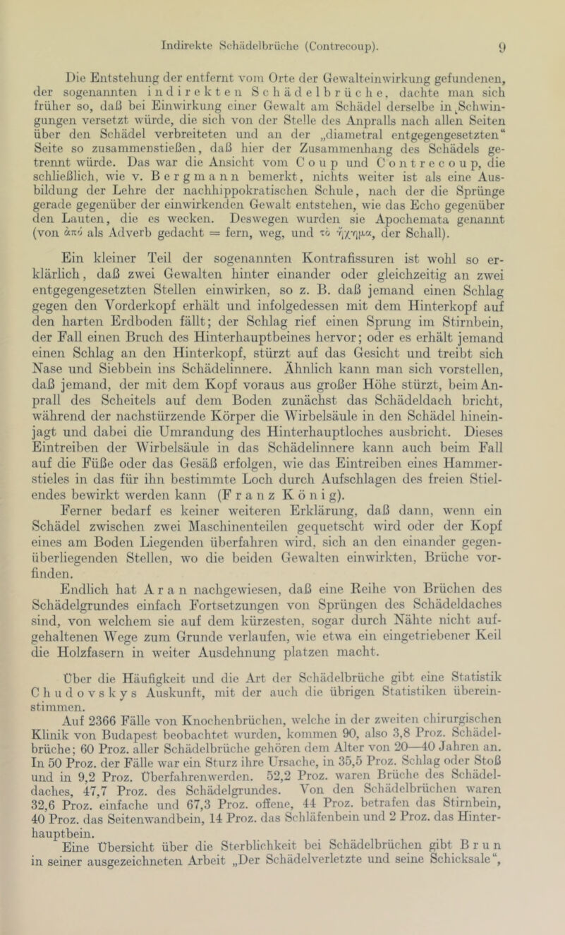 Die Entstehung der entfernt vom Orte der Gewalteinwirkung gefundenen, der sogenannten indirekten S c h ä d e 1 b r ü c h e. dachte man sich früher so, daß bei Einwirkung einer Gewalt am Schädel derselbe in ^Schwin- gungen versetzt würde, die sich von der Stelle des Anpralls nach allen Seiten über den Schädel verbreiteten und an der „diametral entgegengesetzten“ Seite so zusammenstießen, daß hier der Zusammenhang des Schädels ge- trennt würde. Das war die Ansicht vom Coup und Contrecoup, die schließlich, wie v. Bergmann bemerkt, nichts weiter ist als eine Aus- bildung der Lehre der nachhippokratischen Schule, nach der die Sprünge gerade gegenüber der einwirkenden Gewalt entstehen, wie das Echo gegenüber den Lauten, die es wecken. Deswegen wurden sie Apochemata genannt (von äirrj als Adverb gedacht = fern, weg, und 'rö der Schall). Ein kleiner Teil der sogenannten Kontrafissuren ist wohl so er- klärlich , daß zwei Gewalten hinter einander oder gleichzeitig an zwei entgegengesetzten Stellen ein wirken, so z. B. daß jemand einen Schlag gegen den Vorderkopf erhält und infolgedessen mit dem Hinterkopf auf den harten Erdboden fällt; der Schlag rief einen Sprung im Stirnbein, der Fall einen Bruch des Hinterhauptbeines hervor; oder es erhält jemand einen Schlag an den Hinterkopf, stürzt auf das Gesicht und treibt sich Nase und Siebbein ins Schädelinnere. Ähnlich kann man sich vorstellen, daß jemand, der mit dem Kopf voraus aus großer Höhe stürzt, beim An- prall des Scheitels auf dem Boden zunächst das Schädeldach bricht, während der nachstürzende Körper die Wirbelsäule in den Schädel hinein- jagt und dabei die Umrandung des Hinterhauptloches ausbricht. Dieses Eintreiben der Wirbelsäule in das Schädelinnere kann auch beim Fall auf die Füße oder das Gesäß erfolgen, wie das Eintreiben eines Hammer- stieles in das für ihn bestimmte Loch durch Aufschlagen des freien Stiel- endes bewirkt werden kann (Franz König). Ferner bedarf es keiner weiteren Erklärung, daß dann, wenn ein Schädel zwischen zwei Maschinenteilen gequetscht wird oder der Kopf eines am Boden Liegenden überfahren wird, sich an den einander gegen- überliegenden Stellen, wo die beiden Gewalten einwirkten, Brüche vor- finden. Endlich hat A r a n nachgewiesen, daß eine Reihe von Brüchen des Schädelgrundes einfach Fortsetzungen von Sprüngen des Schädeldaches sind, von welchem sie auf dem kürzesten, sogar durch Nähte nicht auf- gehaltenen Wege zum Grunde verlaufen, wie etwa ein eingetriebener Keil die Holzfasern in weiter Ausdehnung platzen macht. Über die Häufigkeit und die Art der Sohädelbrüche gibt eine Statistik C h u d o V s k y s Auskunft, mit der auch die übrigen Statistiken überein- stimmen. Auf 2366 Fälle von Knochenbrüchen, welche in der zweiten chirurgischen Klinik von Budapest beobachtet wurden, kommen 90, also 3,8 Proz. Schädel- brüche; 60 Proz. aller Schädelbrüche gehören dem Alter von 20—40 Jahren an. In 50 Proz, der Fälle war ein Sturz ihre Ursache, in 35,5 Proz. Schlag oder Stoß und in 9,2 Proz. Uberfahrenwerden. 52,2 Proz. waren Brüche des Schädel- daches, 47,7 Proz. des Schädelgrundes. Von den Schädclbrüchen waren 32,6 Proz. einfache und 67,3 Proz. offene, 44 Proz. betrafen das Stirnbein, 40 Proz. das Seitenwandbein, 14 Proz. das Schläfenbein und 2 Proz. das Hinter- hauptbein. Eine Übersicht über die Sterblichkeit bei Schädelbrüchen gibt Brun in seiner ausgezeichneten Arbeit „Der Schädelverletzte und seine Schicksale ,