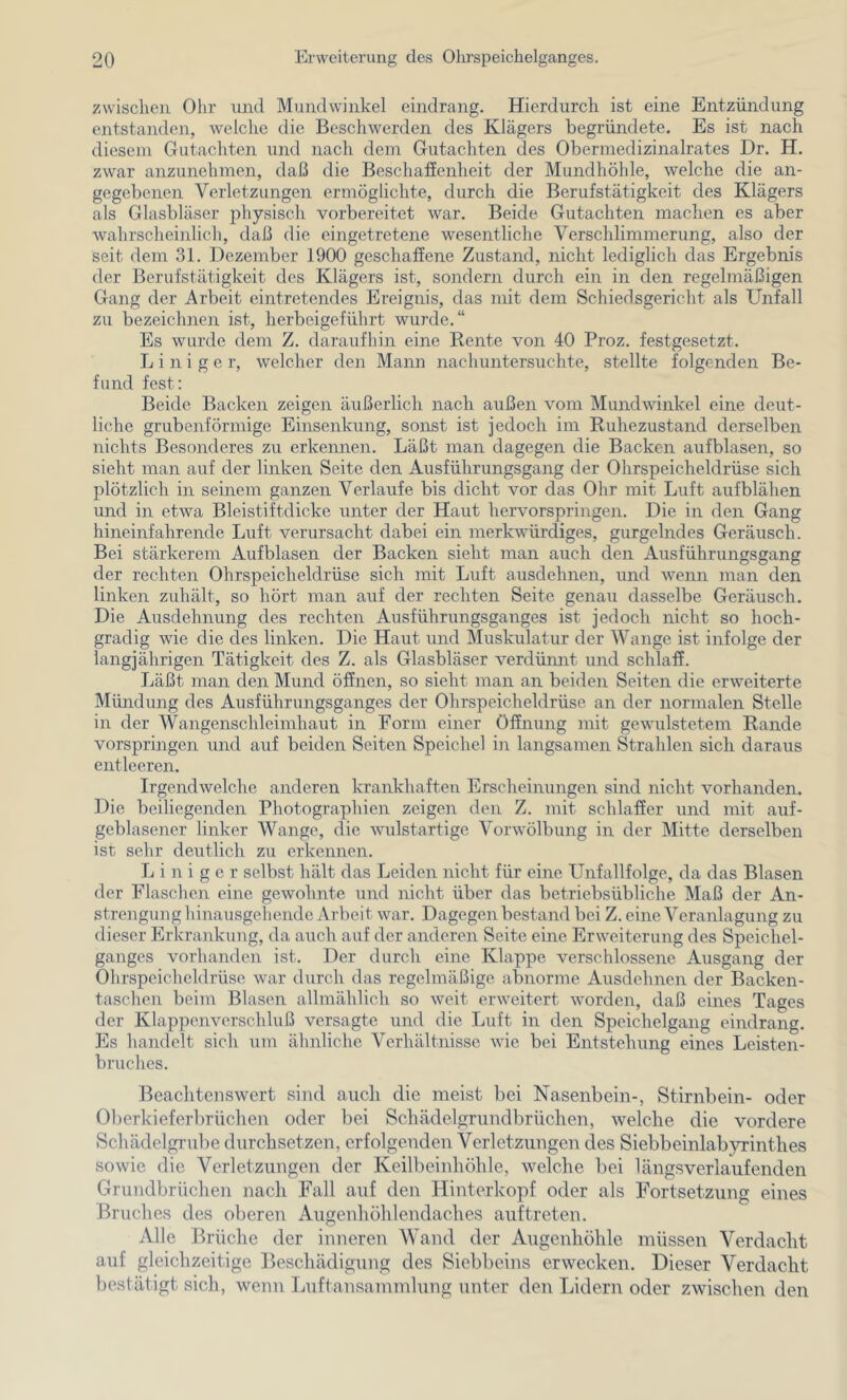 zwischen Ohr und Mundwinkel eindrang. Hierdurch ist eine Entzündung entstaiiden, welche die Beschwerden des Klägers begründete. Es ist nach diesem Gutachten und nach dem Gutachten des Obermedizinalrates Dr. H. zwar anzunehmen, daß die Beschaffenheit der Mundhöhle, welche die an- gegebenen Verletzungen ermöglichte, durch die Berufstätigkeit des Klägers als Glasbläser physisch vorbereitet war. Beide Gutachten machen es aber wahrscheinlich, daß die eingetretene wesentliche Verschlimmerung, also der seit dem 31. Dezember 1900 geschaffene Zustand, nicht lediglich das Ergebnis der Berufstätigkeit des Klägers ist, sondern durch ein in den regelmäßigen Gang der Arbeit eintretendes Ereignis, das mit dem Schiedsgericht als Unfall zu bezeichnen ist, herbeigeführt wurde.“ Es wurde dem Z. daraufhin eine Rente von 40 Proz. festgesetzt. Einige r, welcher den Mann nachuntersuchte, stellte folgenden Be- fund fest; Beide Backen zeigen äußerlich nach außen vom Mundwinkel eine deut- liche grubenförmige Einsenkimg, sonst ist jedoch im Ruhezustand derselben nichts Besonderes zu erkennen. Läßt man dagegen die Backen aufblasen, so sieht man auf der linken Seite den Ausführungsgang der Ohrspeicheldrüse sich plötzlich in seinem ganzen Verlaufe bis dicht vor das Ohr mit Luft aufblähen und in etwa Bleistiftdicke unter der Haut hervorspringen. Die in den Gang hineinfahrende Luft verursacht dabei ein merkwürdiges, gurgelndes Geräusch. Bei stärkerem Aufblasen der Backen sieht man auch den Ausführungsgang der rechten Ohrspeicheldrüse sich mit Luft ausdehnen, und wenn man den linken zuhält, so hört man auf der rechten Seite genau dasselbe Geräusch. Die Ausdehnung des rechten Ausführungsganges ist jedoch nicht so hoch- gradig wie die des linken. Die Haut und Muskulatur der Wange ist infolge der langjährigen Tätigkeit des Z. als Glasbläser verdümit und schlaff. Läßt man den Mund öffnen, so sieht man an beiden Seiten die erweiterte Mündung des Ausführungsganges der Ohrspeicheldrüse an der normalen Stelle in der Wangenschleimhaut in Form einer Öffnung mit gewulstetem Rande vorspringen und auf beiden Seiten Speichel in langsamen Strahlen sich daraus entleeren. Irgendwelche anderen krankhaften Erscheinungen sind nicht vorhanden. Die beiliegenden Photographien zeigen den Z. mit schlaffer und mit auf- geblasener linker Wange, die wnlstartige Vorwölbung in der Mitte derselben ist sehr deutlich zu erkennen. Einiger selbst hält das Leiden nicht für eine Unfallfolge, da das Blasen der Flaschen eine gewohnte und nicht über das betriebsübliche Maß der An- strengung hinausgehende Arbeit war. Dagegen bestand bei Z. eine Veranlagung zu dieser Erkrankung, da auch auf der anderen Seite eine Erweiterung des Speichel- ganges vorhanden ist. Der durch eine Klappe verschlossene Ausgang der Ohrspeicheldrüse war durch das regelmäßige abnorme Ausdehnen der Backen- taschen beim Blasen allmählich so weit erweitert worden, daß eines Tages der Klappenverschluß versagte und die Luft in den Speichelgang eindrang. Es handelt sich um ähnliche Verhältnisse wie bei Entstehung eines Leisten- bruches. Beachtenswert sind auch die meist bei Nasenbein-, Stirnbein- oder Oberkieferbrüchen oder bei Schädelgrundbrüchen, welche die vordere Schädelgrube durchsetzen, erfolgenden Verletzungen des Siebbeinlabyrinthes sowie die Verletzungen der Keilbeinliöhle, welche bei längsveriaufenden Grundbrüchen nach Fall auf den Hinterkopf oder als Fortsetzung eines Bruches des oberen Augenhöhlendaches auftreten. Alle Brüche der inneren Wand der Augenhöhle müssen Verdacht auf gleichzeitige Beschädigung des Siebbeins erwecken. Dieser Verdacht bestätigt sich, wenn Luftansammlung unter den Lidern oder zwischen den