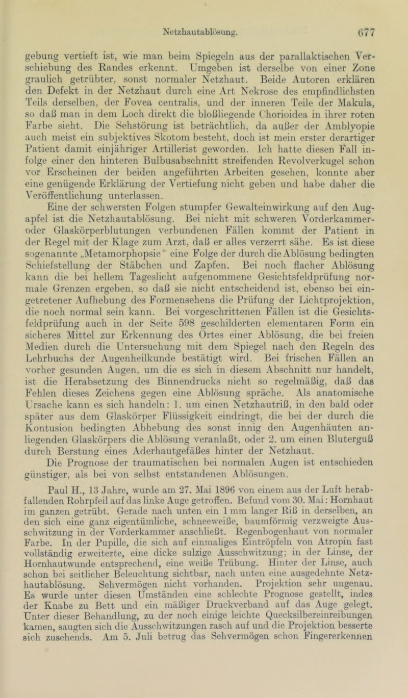 Netzhautablösung. C77 gebung vertieft ist, wie man beim Spiegeln aus der parallaktischen Ver- schiebung des Randes erkennt. Umgeben ist derselbe von einer Zone graulich getrübter, sonst normaler Netzhaut. Beide Autoren erklären den Defekt in der Netzhaut durch eine Art Nekrose des empfindlichsten Teils derselben, der Fovea centralis, und der inneren Teile der l\Iakula, so daß man in dem Loch direkt die bloßliegende Chorioidea in ihrer roten Farbe sieht. Die Sehstörung ist beträchtlich, da außer der Amblyopie auch meist ein subjektives Skotom besteht, doch ist mein erster derartiger Patient damit einjähriger Artillerist geworden. Ich hatte diesen Fall in- folge einer den hinteren ßulbusabschnitt streifenden Revolverkugel schon vor Erscheinen der beiden angeführten Arbeiten gesehen, konnte aber eine genügende Erklärung der Vertiefung nicht geben und habe daher die Veröffentlichung unterlassen. Eine der schwersten Folgen stumpfer Gewalteinwirkung auf den Aug- apfel ist die Netzhautablösung. Bei nicht mit schweren Vorderkanimer- oder Glaskörperblutungen verbundenen Fällen kommt der Patient in der Regel mit der Klage zum Arzt, daß er alles verzerrt sähe. Es ist diese sogenannte „Metamorphopsie “ eine Folge der durch die Ablösung bedingten Schiefstellung der Stäbchen und Zapfen. Bei noch flacher Ablösung kann die bei hellem Tageslicht aufgenoniniene Gesichtsfeldprüfung nor- male Grenzen ergeben, so daß sie nicht entscheidend ist, ebenso bei ein- getretener Aufhebung des Formensehens die Prüfung der Lichtprojektion, die noch normal sein kann. Bei vorgeschrittenen Fällen ist die Gesichts- feldprüfung auch in der Seite 598 geschilderten elementaren Form ein sicheres Mittel zur Erkennung des Ortes einer Ablösung, die bei freien Medien durch die Untersuchung mit dem Spiegel nach den Regeln des Lehrbuchs der Augenheilkunde bestätigt wird. Bei frischen Fällen an vorher gesunden Augen, um die es sich in diesem Abschnitt nur handelt, ist die Herabsetzung des Binnendrucks nicht so regelmäßig, daß das Fehlen dieses Zeichens gegen eine Ablösung spräche. Als anatomische Ursache kann es sich handeln: 1. um einen Netzhautriß, in den bald oder später aus dem Glaskörper Flü-ssigkeit eindringt, die bei der durch die Kontusion bedingten Abhebung des sonst innig den Augenhäuten an- liegenden Glaskörpers die Ablösung veranlaßt, oder 2. um einen Bluterguß durch Berstung eines Aderhautgefäßes hinter der Netzhaut. Die Prognose der traumatischen bei normalen Augen ist entschieden günstiger, als bei von .selbst entstandenen Ablösungen. Paul H., 13 Jahre, wurde am 27. Mai 1896 von einem aus der Luft herab- fallenden Rohrpfeil auf das linke Auge getroffen. Befund vom 30. Mai: Hornhaut im ganzen getrübt. Gerade nach unten ein 1 mm langer Riß in derselben, an den sich eine ganz eigentümliche, schneeweiße, baumförmig verzweigte Aus- schwitzung in der Vorderkammer anschließt. Regenbogenhaut von normaler Farbe. In der Pupille, die sich auf einmaliges Eintröpfeln von Atropin fast vollständig erweiterte, eine dicke sulzige Ausschwitzung; in der Linse, der Hornhautwunde entsprechend, eine weiße Trübung. Hinter der Linse, auch schon bei seitlicher Beleuchtung sichtbar, nach unten eine ausgedehnte Netz- hautablösung. Sehvermögen nicht vorhanden. Projektion sehr ungenau. Es wurde unter diesen Umständen eine schlechte Prognose gestellt, indes der Knabe zu Bett und ein mäßiger Druckverband auf das Auge gelegt. Unter dieser Behandlung, zu der noch einige leichte Quecksilbereinreibungen kamen, saugten sich die Ausschwitzungen rasch auf und die Projektion besserte