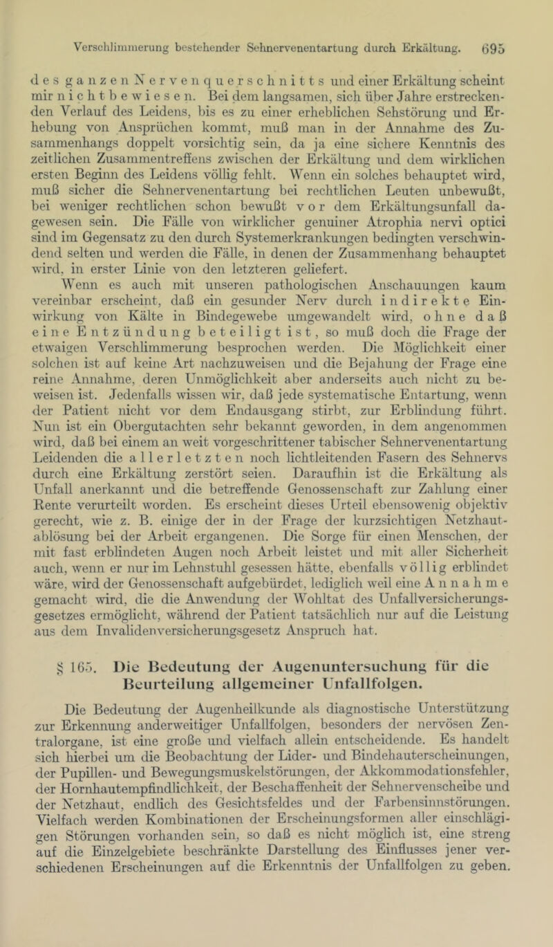 des ganzen Nerve 11 quer Schnitts und einer Erkältung scheint mir n i c h t b e w i e s e n. Bei dem langsamen, sich über Jahre erstrecken- den Verlauf des Leidens, bis es zu einer erheblichen Sehstörung und Er- hebung von Ansprüchen kommt, muß man in der Annahme des Zu- sammenhangs doppelt vorsichtig sein, da ja eine sichere Kenntnis des zeitlichen Zusammentreffens zwischen der Erkältung und dem wirklichen ersten Beginn des Leidens völlig fehlt. Wenn ein solches behauptet wird, muß sicher die Sehnervenentartung bei rechtlichen Leuten unbewußt, bei weniger rechtlichen schon bewußt vor dem Erkältungsunfall da- gewesen sein. Die Fälle von wirklicher genuiner Atrophia nervi optici sind im Gegensatz zu den durch Systemerkrankungen bedingten verschwin- dend selten und werden die Fälle, in denen der Zusammenhang behauptet wird, in erster Linie von den letzteren geliefert. Wenn es auch mit unseren pathologischen Anschauungen kaum vereinbar erscheint, daß ein gesunder Nerv durch indirekte Ein- wirkung von Kälte in Bindegewebe umgewandelt wird, ohne daß eine Entzündung beteiligt ist, so muß doch die Frage der etwaigen Verschlimmerung besprochen werden. Die Möglichkeit einer solchen ist auf keine Art nachzuweisen und die Bejahung der Frage eine reine Annahme, deren Unmöglichkeit aber anderseits auch nicht zu be- weisen ist. Jedenfalls wissen wir, daß jede systematische Entartung, wenn der Patient nicht vor dem Endausgang stirbt, zur Erblindung führt. Nun ist ein Obergutachten sehr bekannt geworden, in dem angenommen wird, daß bei einem an weit vorgeschrittener tabischer Sehnervenentartung Leidenden die allerletzten noch licht leitenden Fasern des Sehnervs durch eine Erkältung zerstört seien. Daraufhin ist die Erkältung als Unfall anerkannt und die betreffende Genossenschaft zur Zahlung einer Kente verurteilt worden. Es erscheint dieses Urteil ebensowenig objektiv gerecht, wie z. B. einige der in der Frage der kurzsichtigen Netzhaut- ablösung bei der Arbeit ergangenen. Die Sorge für einen Menschen, der mit fast erblindeten Augen noch Arbeit leistet und mit aller Sicherheit auch, wenn er nur im Lehnstuhl gesessen hätte, ebenfalls völlig erblindet wäre, wird der Genossenschaft aufgebürdet, lediglich weil eine Annahme gemacht wird, die die Anwendung der Wohltat des Unfallversicherungs- gesetzes ermöglicht, während der Patient tatsächlich nur auf die Leistung aus dem Invalidenversicherungsgesetz Anspruch hat. sj 165. Die Bedeutung der Augeiiuntersuchung für die Beurteilung allgemeiner Unfallfolgen. Die Bedeutung der Augenheilkunde als diagnostische Unterstützung zur Erkennung anderweitiger Unfallfolgen, besonders der nervösen Zen- tralorgane, ist eine große und vielfach allein entscheidende. Es handelt sich hierbei um die Beobachtung der Lider- und Bindehauterscheinungen, der Pupillen- und Bewegungsmuskelstörungen, der Akkommodationsfehler, der Hornhautempfindlichkeit, der Beschaffenheit der Sehnervenscheibe und der Netzhaut, endlich des Gesichtsfeldes und der Farbensinnstörungen. Vielfach werden Kombinationen der Erscheinungsformen aller einschlägi- gen Störungen vorhanden sein, so daß es nicht möglich ist, eine streng auf die Einzelgebiete beschränkte Darstellung des Einfiusses jener ver- schiedenen Erscheinungen auf die Erkenntnis der Unfallfolgen zu geben.