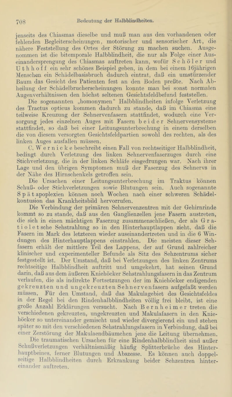jenseits des Cliiasmas dieselbe und muß man aus den vorhandenen oder fehlenden Begleiterscheinungen, motorischer und sensorischer Art, die nähere Feststellung des Ortes der Störung zu machen suchen. Ausge- nommen ist die bitemporale Halbblindheit, die nur als Folge einer Aus- einandersprengung des Chiasmas auftreten kann, wofür S c h ö 1 e r und U t h h o f f ein sehr schönes Beispiel geben, in dem bei einem 16jährigen Menschen ein Schädelbasisbruch dadurch eintrat, daß ein umstürzender Baum das Gesicht des Patienten fest an den Boden preßte. Nach Ab- heilung der Schädelbrucherscheinungen konnte man bei sonst normalen Augenverhältnissen den höchst seltenen Gesichtsfeldbefund feststellen. Die sogenannten „homonymen“ Halbblindheiten infolge Verletzung des Tractus opticus kommen dadurch zu stände, daß im Chiasrna eine teilweise Kreuzung der Selmervenfasern stattfindet, wodurch eine Ver- sorgung jedes einzelnen Auges mit Fasern beider Sehnervensysteme stattfindet, so daß bei einer Leitungsunterbrechung in einem derselben die von diesem versorgten Gesichtsfeldpartien sowohl des rechten, als des linken Auges ausfallen müssen. C. W e r n i c k e beschreibt einen Fall von rechtseitiger Halbblindheit, bedingt durch Verletzung des linken Sehnervenfaserzuges durch eine Stichverletzung, die in der linken Schläfe eingedrungen war. Nach ihrer Lage und den übrigen Symptomen muß der Faserzug des Sehnervs in der Nähe des Hirnschenkels getroffen sein. Die Ursachen einer Leitungsunterbrechung im Traktus können Schuß- oder Stichverletzungen sowie Blutungen sein. Auch sogenannte Spät apoplexien können noch Wochen nach einer schweren Schädel- kontusion das Krankheitsbild hervorrufen. Die Verbindung der primären Sehnervenzentren mit der Gehirnrinde kommt so zu stände, daß aus den Ganglienzellen jene Fasern austreten, die sich in einen mächtigen Faserzug zusammenschließen, der als Gra- t i o 1 e t sehe Sehstrahlung so in den Hinterhauptlappen zieht, daß die Fasern im Mark des letzteren wieder auseinandertreten und in die 6 Win- dungen des ITinterhauptlappens einstrahlen. Die meisten dieser Seh- fasern erhält der mittlere Teil des Lappens, der auf Grund zahlreicher klinischer und experimenteller Befunde als Sitz des Sehzentrums sicher festgestellt ist. Der Umstand, daß bei Verletzungen des linken Zentrums rechtseitige Halbblindheit auftritt und umgekehrt, hat seinen Grund darin, daß aus dem äußeren Kniehöcker Sehstrahlungsfasern in das Zentrum verlaufen, die als indirekte Fortsetzungen der im Kniehöcker endigenden gekreuzten und ungekreuzten Sehn er venfasern aufgefaßt werden müssen. Für den Umstand, daß das Makulagebiet des Gesichtsfeldes in der Regel bei den Rindenhalbblindheiten völlig frei bleibt, ist eine große Anzahl Erklärungen versucht. Nach B e r n h e i m e r treten die versehiedenen gekreuzten, ungekreuzten und Makulafasern in den Knie- höcker so untereinander gemischt und wieder divergierend ein und stehen später so mit den verschiedenen Sehstrahlungsfasern in Verbindung, daß bei einer Zerstörung der Makulaendbäumchen jene die Leitung übernehmen. Die traumatischen Ursachen für eine Rindenhalbblindheit sind außer Schuß Verletzungen verhältnismäßig häufig Splitterbrüche des Hinter- hauptbeines, ferner Ifiutungen und Abszesse. Es können auch doppel- seitige Halbblindheiten durch Erkrankung beider Sehzentren hinter- einander auftreten.